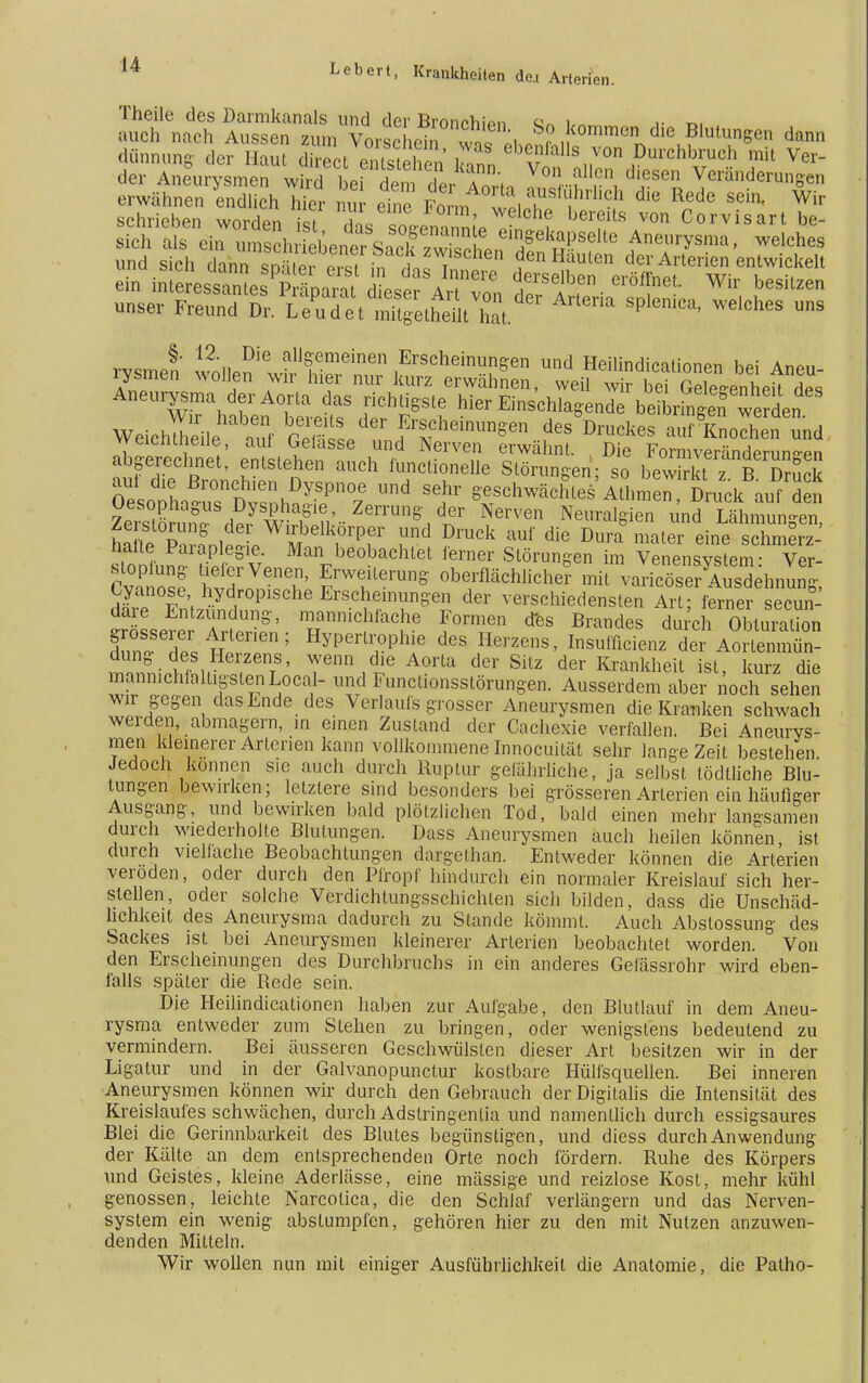 Theile des Darmkanals und der Brormhion o« ■• r>, auch nach Aussen zum Vorschein ™ Li n ,<omme die Blutungen dann dünnung- der Raul direct erstehen kZ ebe,alls„von Durchbrach mit Ver- der Aneurysmen wird bei dem der Ann, Y0lf™ d'esen Veränderungen erwähnen endlich hier nur eine Fol , a*Su}hrk?h die Re«e sein. Wir schrieben worden st das soJnZ.'^- °h? bereÜS VOn Corvisart unser Freund Dr. L^tlS^tZ. SPlen'Ca' WClCheS rvsmen wniip^6 allf meinen Erscheinungen und Heilindicalionen bei Aneu- rysmen wollen wir hier nur kurz erwähnen, weil wir bei Gelegenheit Hp« Aneurysma der Aorta das richtigste hier Einschlagend Weichleile aJa Ä f ^Druckes ftÄ vveicntJieile aul Gelasse und Nerven erwähnt. Die Formveränderun-en abgerechnet, entstehen auch functionelle Störungen; so bewirkt ^ B Druck aul die Bronchien Dyspnoe und sehr geschwächtes Athn en Druck auf den Oesophagus Dysphagie, Zerrung der Nerven Neuralgien und Lähmungen halte Paiap legie. Man beobachtet ferner Störungen im Venensystem- Ver- Cvanosf Wl^T' ?W?eranS obe/fl^Uchef mit varicösSsdehnung, d£ FntS P SChe Ers^m™^ der verscWedensten Art; ferner secun- dare Entzündung, manmchfache Formen des Brandes durch Obturation dn°n'ST, ntenen 5 Hyperl!;oPhie des He^s> Insufflcienz der Abfin- dung des Herzens, wenn die Aorta der Silz der Krankheit ist kurz die mannichlalLigstenLocal-undFunclionsstörungen. Ausserdem aber noch sehen wir gegen das Ende des Verlaufs grosser Aneurysmen die Kranken schwach werden, abmagern, in einen Zustand der Cachexie verfallen. Bei Aneurys- men kleinerer Arterien kann vollkommene Innocuität sehr lange Zeit bestehen. Jedoch können sie auch durch Ruptur gefährliche, ja selbst tödtliche Blu- tungen bewirken; letztere sind besonders bei grösseren Arterien ein häufiger Ausgang, und bewirken bald plötzlichen Tod, bald einen mehr langsamen durch wiederholte Blutungen. Dass Aneurysmen auch heilen können ist durch vieliache Beobachtungen dargethan. Entweder können die Arterien veröden, oder durch den Pfropf hindurch ein normaler Kreislauf sich her- stellen, oder solche Verdichtungsschichlen sich bilden, dass die Unschäd- lichkeit des Aneurysma dadurch zu Stande kömmt. Auch Abstossung des Sackes ist bei Aneurysmen kleinerer Arterien beobachtet worden. Von den Erscheinungen des Durchbruchs in ein anderes Gefässrohr wird eben- falls später die Rede sein. Die Heilindicationen haben zur Aufgabe, den Blutlauf in dem Aneu- rysma entweder zum Stehen zu bringen, oder wenigstens bedeutend zu vermindern. Bei äusseren Geschwülsten dieser Art besitzen wir in der Ligatur und in der Galvanopunctur kostbare Hülfsquellen. Bei inneren Aneurysmen können wir durch den Gebrauch der Digitalis die Intensität des Kreislaufes schwächen, durch Adstringentia und namentlich durch essigsaures Blei die Gerinnbarkeit des Blutes begünstigen, und diess durch Anwendung der Kälte an dem entsprechenden Orte noch fördern. Ruhe des Körpers und Geistes, kleine Aderlässe, eine mässige und reizlose Kost, mehr kühl genossen, leichte Narcotica, die den Schlaf verlängern und das Nerven- system ein wenig abstumpfen, gehören hier zu den mit Nutzen anzuwen- denden Mitteln. Wir wollen nun mit einiger Ausführlichkeit die Anatomie, die Patho-