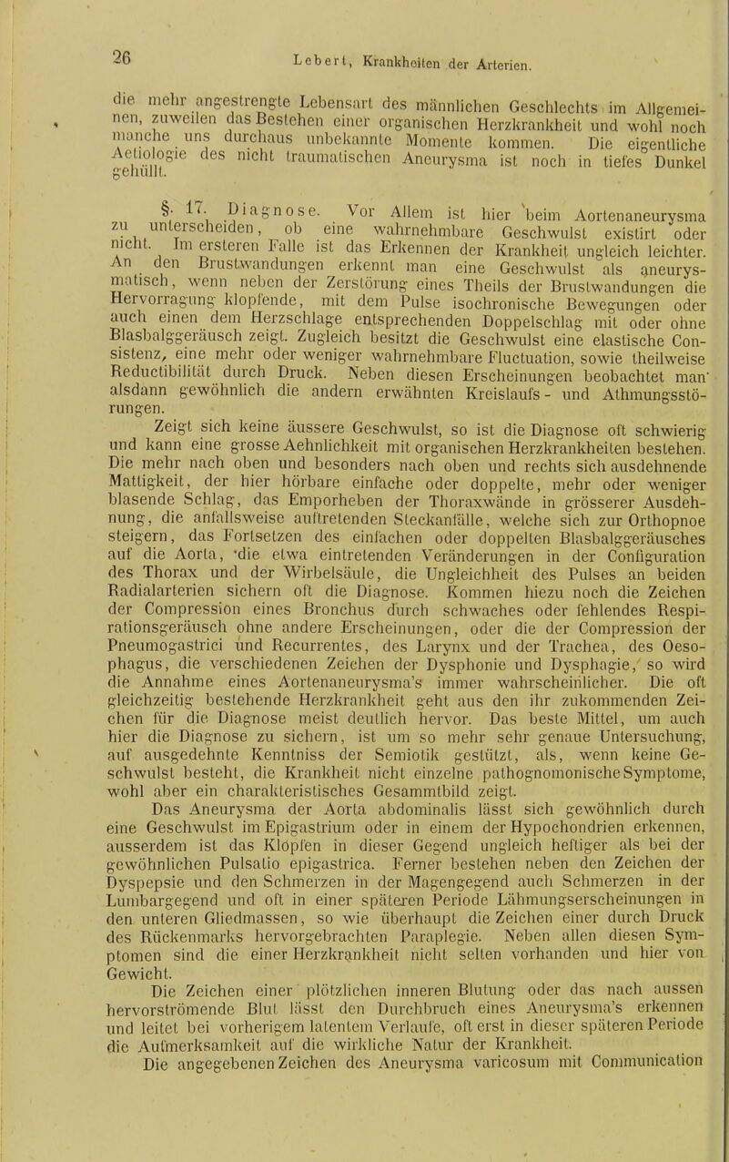 die mehr angestrengte Lebensart des männlichen Geschlechts im Allgemei- nen, zuweilen dasBeslehen einer organischen Herzkrankheit und wohl noch manche uns durchaus unbekannte Momente kommen. Die eigentliche -ehMt616 Iraumalischen Aneurysma ist noch in tiefes Dunkel §• 17. Diagnose. Vor Allem ist hier beim Aortenaneurysma zu unterscheiden, ob eine wahrnehmbare Geschwulst existirt oder niclit. Im ersteren Falle ist das Erkennen der Krankheit ungleich leichter. An den Brustwandraigen erkennt man eine Geschwulst als aneurys- matisch, wenn neben der Zerstörung eines Theils der Brustwandungen die Hervorragung klopfende, mit dem Pulse isochronische Bewegungen oder auch einen dem Herzschlage entsprechenden Doppelschlag mit oder ohne Blasbalggeräusch zeigt. Zugleich besitzt die Geschwulst eine elastische Con- sistenz, eine mehr oder weniger wahrnehmbare Fluctuation, sowie theilweise Reductibililät durch Druck. Neben diesen Erscheinungen beobachtet man' alsdann gewöhnlich die andern erwähnten Kreislaufs- und Athmungsstö- rungen. Zeigt sich keine äussere Geschwulst, so ist die Diagnose oft schwierig und kann eine grosse Aehnlichkeit mit organischen Herzkrankheiten bestehen. Die mehr nach oben und besonders nach oben und rechts sich ausdehnende Mattigkeit, der hier hörbare einfache oder doppelte, mehr oder weniger blasende Schlag, das Emporheben der Thoraxwände in grösserer Ausdeh- nung, die anfallsweise auftretenden Steckanfälle, welche sich zur Orthopnoe steigern, das Forlsetzen des einfachen oder doppelten Blasbalggeräusches auf die Aorla, 'die etwa eintretenden Veränderungen in der Configuration des Thorax und der Wirbelsäule, die Ungleichheit des Pulses an beiden Radialarterien sichern oft die Diagnose. Kommen hiezu noch die Zeichen der Compression eines Bronchus durch schwaches oder fehlendes Respi- rationsgeräusch ohne andere Erscheinungen, oder die der Compression der Pneumogastrici und Recurrentes, des Larynx und der Trachea, des Oeso- phagus, die verschiedenen Zeichen der Dysphonie und Dysphagie, so wird die Annahme eines Aortenaneurysma's immer wahrscheinlicher. Die oft gleichzeitig bestehende Herzkrankheit geht aus den ihr zukommenden Zei- chen für die Diagnose meist deutlich hervor. Das beste Mittel, um auch hier die Diagnose zu sichern, ist um so mehr sehr genaue Untersuchung, auf ausgedehnte Kenntniss der Semiotik gestützt, als, wenn keine Ge- schwulst besteht, die Krankheit nicht einzelne pathognomonischeSymptome, wohl aber ein charakteristisches Gesammtbild zeigt. Das Aneurysma der Aorta abdominalis lässt sich gewöhnlich durch eine Geschwulst im Epigastrium oder in einem der Hypochondrien erkennen, ausserdem ist das Klöpfen in dieser Gegend ungleich heftiger als bei der gewöhnlichen Pulsatio epigastrica. Ferner bestehen neben den Zeichen der Dyspepsie und den Schmerzen in der Magengegend auch Schmerzen in der Lumbargegend und oft in einer spätexen Periode Lähmungserscheinungen in den unteren Gliedmassen, so wie überhaupt die Zeichen einer durch Druck des Rückenmarks hervorgebrachten Paraplegie. Neben allen diesen Sym- ptomen sind die einer Herzkrankheit nicht seilen vorhanden und hier von Gewicht. Die Zeichen einer plötzlichen inneren Blutung oder das nach aussen hervorströmende Blut läSSt den Durchbruch eines Aneurysma's erkennen und leitet bei vorherigem latentem Verlaufe, oft erst in dieser späteren Periode die Aufmerksamkeit auf die wirkliche Natur der Krankheit. Die angegebenen Zeichen des Aneurysma varicosum mit Communicalion