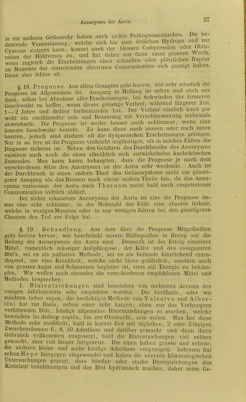 in fin anderes Gefässrohr haben auch nichts Pathognomonisches. Die be- deutend? Ve^nsfauung, welche sich bis zum örtlichen Hydrops und zur Cvanose steigern kann, kommt auch der blossen Compression oder Oblu- ration de• Hohlvenen zu, und hat daher nur dann einen grossen Werth, wenn zugleich die Erscheinungen einer schnellen oder plötzlichen Ruptur im Momente der eintretenden abnormen Communication sich gezeigt haben. Diese aber fehlen oft. & 18 Prognose. Aus allem Gesagten geht hervor, wie sehr misslich die Prognose im Allgemeinen ist. Ausgang in Heilung ist selten und auch nur dann selbst bei Abnahme aller Erscheinungen, bei Schwinden der äusseren Geschwulst zu hoffen, wenn dieser günstige Verlauf, während längerer Zeil, 1-2 Jahre und drüber fortbestanden hat. Der Verlauf nämlich kann gar wohl ein oscillirender sein und Besserung mit Verschlimmerung mehrmals abwechseln. Die Prognose ist weder besser noch schlimmer, wenn eine äussere Geschwulst besieht. Es kann diese nach aussen oder nach innen bersten, jedoch sind alsdann oft die dyspnoischen Erscheinungen geringer. Nur in so fern ist die Prognose vielleicht ungünstiger, als in solchen Fällen die Diagnose sicherer ist. Neben den Gefahren des Durchbruchs des Aneurysma existiren auch noch die eines allmählich sich entwickelnden kachektischen Zustandes. Man kann kaum behaupten, dass die Prognose je nach dem verschiedenen Sitze des Aneurysma an der Aorla sehr wechsele. Auch ist der Durchbruch in einen andern Theil des Gefässsystems nicht ein günsti- gerer Ausgang als das Bersten nach einem andern Theile hin, da das Aneu- rysma varicosum der Aorta nach Thum am meist bald nach eingetretener Communication tödtlich abläuft. Bei sicher erkanntem Aneurysma der Aorta ist also die Prognose im- mer eine sehr schlimme, in der Mehrzahl der Fälle eine absolut lelhale, welche in wenigen Monaten oder in nur wenigen Jahren bei den günstigeren Chancen den Tod zur Folge hat. §. 19. Behandlung. Aus dem über die Prognose Mitgetheilten geht bereits hervor, wie beschränkt unsere Hülfsquellen in Bezug auf die Heilung der Aneurysmen der Aorta sind. Dennoch ist der Erfolg einzelner Mittel, namentlich massiger Antiphlogose, der Kälte und des essigsauren Blei's, sei es als palliative Methode, sei es als heilende hinreichend ermu- thigend, um eine Krankheit, welche nicht bloss gefährlich, sondern auch von grosser Angst und Schmerzen begleitet ist, stets mit Energie zu bekäm- pfen. Wir wollen nach einander die verschiedenen empfohlenen Mittel und Methoden besprechen: 1. Blutentziehungen sind besonders von mehreren Aerzten des vorigen Jahrhunderts sehr empfohlen worden. Die berühmte, oder wir möchten lieber sagen, die berüchtigte Methode von Valsalva und Alber- tin i hat zur Basis, neben einer sehr kargen, eben nur das Verhungern verhütenden Diät, häufige allgemeine Blutentziehungen zu machen, welche besonders im Anfang copiös, bis zur Ohnmacht, sein sollen. Man hat diese Methode sehr modiücirl, bald in kurzer Zeit mit täglichen, 2 oder 3tägigen Zwischenräumen 6, 8, 10 Aderlässe und darüber gemacht und dann ihren Gebrauch vollkommen ausgesetzt, bald die Blulentziehungen viel seltner gemacht, aber viel länger forlgesetzt. Die einen haben grosse und seltene; die anderen kleine und mehr häufige Aderlässe vorgezogen. Indessen hat schon Hope hiergegen eingewendet und haben die neueren hämatologisclicu Untersuchungen gezeigt, dass häufige oder starke Blutenlziehungen den Kreislauf beschleunigen und das Blut hydrämisch machen, daher seine Ge-