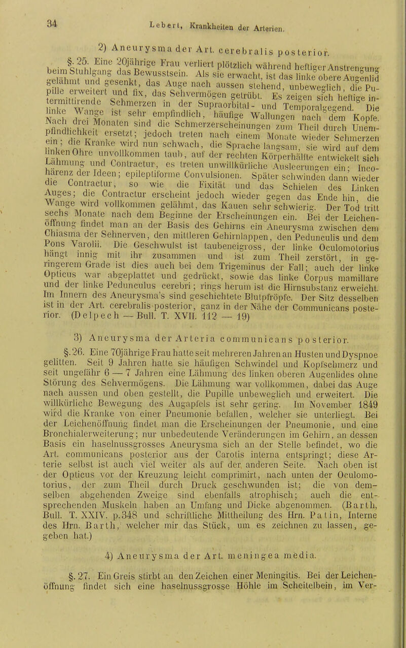 2) Aneurysma der Art. cerebrales posterior. §.25. Eine 20jährige Frau verliert plötzlieh während heftiger Anslrem-un- ^fSwSer^fn J k f MW8en 8lehend> beweglich, die Pu- fermiti rinde ?? Se lvei™°8en f ^übt. Es zeigen sfch hellige in- eimituiende Schmerzen in der Supraorbiial- und Temporake-end Die Nach d eTlon?,oSehrieTPfl£d!iCh' Ü* Wa,,un*e Sff% Dflndliän-P? f, , i ^ Sch?^zerscheinungen zum Theil durch Unem- rdJ „ ^ jedoch treten nach einem Monate wieder Schmerzen iUnnh m Dim fh^ach' (10 Sprache langsam, sie wird auf dem L hnn.no ü,^oU^mfen au* der rechten Körperhälfte entwickelt sich Lähmung- und Contractu*, es treten unwillkürliche Ausleerungen ehr Inco- harenz der Ideen; epileptiforme Convulsionen. Später schwinden dann' wieder die Conlraclur, so wie die Fixilät und das Schielen des Linken Auges; die Contractur erscheint jedoch wieder gegen das Ende hin die Wange wird vollkommen gelähmt, das Kauen sehr schwierig. Der Tod tritt sechs Monate nach dem Beginne der Erscheinungen ein. Bei der Leichen- ottnung fandet man an der Basis des Gehirns ein Aneurysma zwischen dem Lhiasma der Sehnerven, den mittleren Gehirnlappen, den Pedunculis und dem Ions Varohi. Die Geschwulst ist taubeneigross, der linke Oculomolorius hangt innig mit ihr zusammen und ist zum Theil zerstört, in ge- ringerem Grade ist dies auch bei dem Trigeminus der Fall; auch der linke Opticus war abgeplattet und gedrückt, sowie das linke Corpus mamillare und der linke Pedunculus cerebri; rings herum ist die Hirnsubstanz erweicht. Im Innern des Aneurysmas sind geschichtete Blulpfröpfe. Der Sitz desselben ist in der Art. cerebralis posterior, ganz in der Nähe der Communicans poste- rior. (Delpech — Bull. T. XVII. 112 — 19) 3) Aneurysma der Arteria communibans po sterior. §. 26. Eine 70jährige Frau hatte seit mehreren Jahren an Husten und Dyspnoe gelitten. Seit 9 Jahren hatte sie häufigen Schwindel und Kopfschmerz und seit ungefähr 6 — 7 Jahren eine Lähmung des linken oberen Augenlides ohne Störung des Sehvermögens. Die Lähmung war vollkommen, dabei das Auge nach aussen und oben gestellt, die Pupille unbeweglich und erweitert. Die willkürliche Bewegung des Augapfels ist sehr gering. Im November 1849 wird die Kranke von einer Pneumonie befallen, welcher sie unterliegt. Bei der Leichenöffnung findet man die Erscheinungen der Pneumonie, und eine Bronchialerweiterung; nur unbedeutende Veränderungen im Gehirn, an dessen Basis ein haselnussgrosses Aneurysma sich an der Stelle befindet, wo die Art. communicans posterior aus der Carotis interna entspringt; diese Ar- terie selbst ist auch viel weiter als auf der, anderen Seite. Nach oben ist der Opticus vor der Kreuzung leicht compriinirt, nach unten der Oculomo- torius, der zum Theil durch Druck geschwunden ist; die von dem- selben abgehenden Zweige sind ebenfalls atrophisch; auch die ent- sprechenden Muskeln haben an Umfang und Dicke abgenommen. (Barth, Bull. T. XXIV. p.348 und schriftliche Mitlheihmg des Hrn. Pal in, Interne des Hrn. Barth, welcher mir das Stück, um es zeichnen zu lassen, ge- geben hat.) 4) Aneurysma der Art. meningea media. §. 27. Ein Greis stirbt an den Zeichen einer Meningitis. Bei der Leichen- öffnung findet sich eine haselnussgrosse Höhle im Scheitelbein, im Ver-