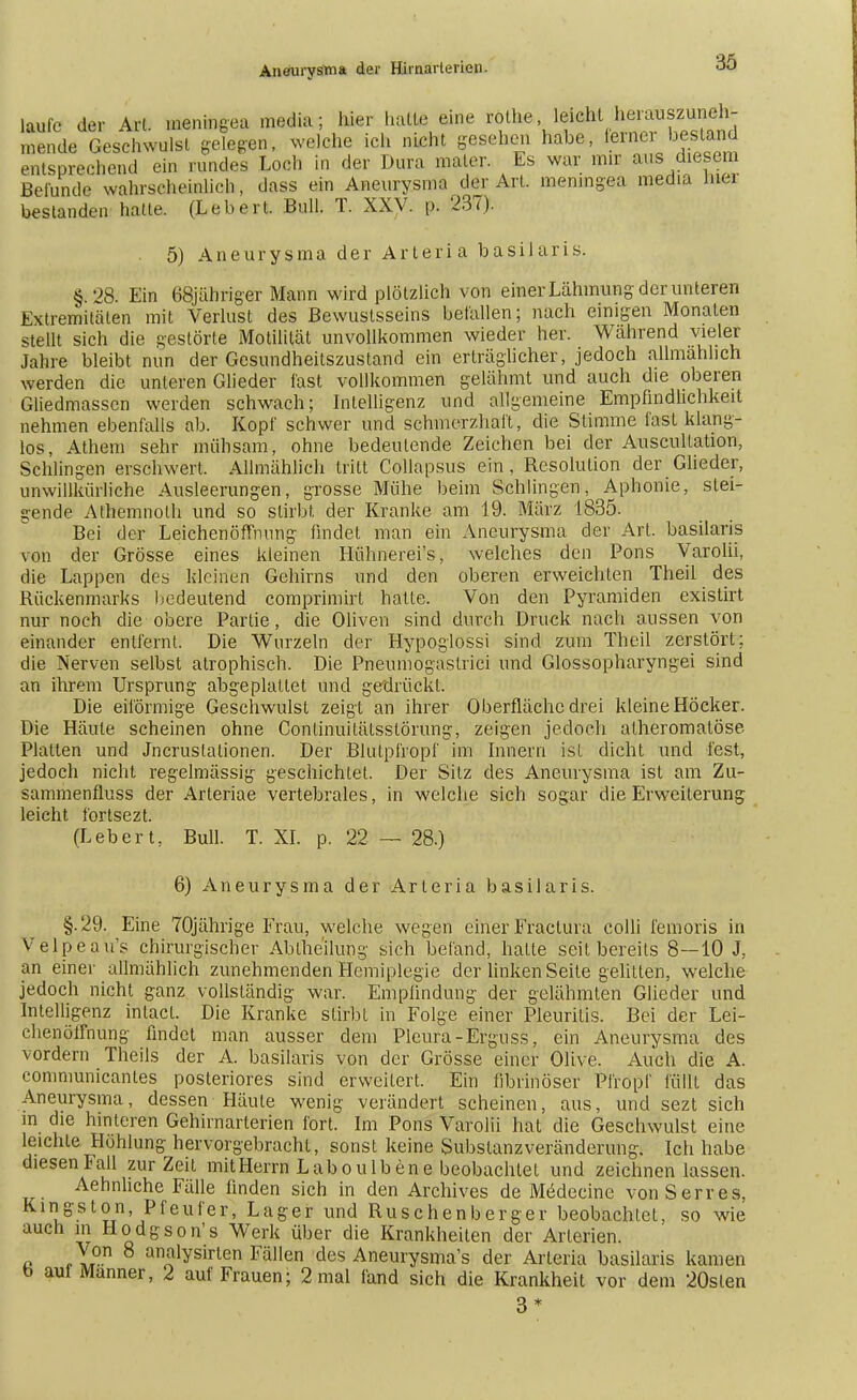 laufe der Art meningea media; hier hatte eine rolhe, leicht herauszuneh- S de Geschwulst gelegen, welche ich ,ncht gesehen habe, fötner b«rt«4 entsprechend ein rundes Loch in der Dura maier. Es war mir aus diesem Befunde wahrscheinlich, dass ein Aneurysma der Art. meningea media Ina bestanden halle. (Lebert. Bull. T. XXV. p. 237). 5) Aneurysma der Arteria basilaris. §.28. Ein 68jähriger Mann wird plötzlich von einer Lähmung der unteren Extremitäten mit Verlust des Bewuslsseins befallen; nach einigen Monaten stellt sich die gestörte Motilität unvollkommen wieder her. Wahrend vieler Jahre bleibt nun der Gesundheitszustand ein erträglicher, jedoch allmählich werden die unteren Glieder fast vollkommen gelähmt und auch die oberen Gliedmassen werden schwach; Intelligenz und allgemeine Empfindlichkeit nehmen ebenfalls ab. Kopf schwer und schmerzhaft, die Stimme fast klang- los, Athem sehr mühsam, ohne bedeutende Zeichen bei der Auscultaüon, Schlingen erschwert. Allmählich tritt Collapsus ein, Resolution der Glieder, unwillkürliche Ausleerungen, grosse Mühe beim Schlingen, Aphonie, stei- gende Athemnolh und so stirbt der Kranke am 19. März 1835. Bei der Leichenöffnung findet man ein Aneurysma der Art. basilaris von der Grösse eines kleinen Hühnerei's, welches den Pons Varolii, die Lappen des kleinen Gehirns und den oberen erweichten Theil des Rückenmarks bedeutend comprimirt hatte. Von den Pyramiden existirt nur noch die obere Partie, die Oliven sind durch Druck nach aussen von einander entfernt. Die Wurzeln der Hypoglossi sind zum Theil zerstört; die Nerven selbst atrophisch. Die Pneumogastrici und Glossopharyngei sind an ihrem Ursprung abgeplattet und gedrückt. Die eiförmige Geschwulst zeigt an ihrer Oberfläche drei kleine Höcker. Die Häule scheinen ohne Conlinuilätsslörung, zeigen jedoch atheromalöse Platten und Jncruslationen. Der Blutpfropf im Innern ist dicht und fest, jedoch nicht regelmässig geschichtet. Der Silz des Aneurysma ist am Zu- sammenfluss der Arteriae vertebrales, in welche sich sogar die Erweiterung leicht fortsezt. (Lebert, Bull. T. XI. p. 22 — 28.) 6) Aneurysma der Arleria basilaris. §.29. Eine 70jährige Er au, welche wegen einer Fractura colli femoris in Velpeau's chirurgischer Abiheilung sich befand, hatte seit bereits 8—10 J, an einer allmählich zunehmenden Hemiplegie der linken Seite gelitten, welche jedoch nicht ganz vollständig war. Empfindung der gelähmten Glieder und Intelligenz intacl. Die Kranke stirbt in Folge einer Pleuritis. Bei der Lei- chenöffnung findet man ausser dem Pleura-Erguss, ein Aneurysma des vordem Theils der A. basilaris von der Grösse einer Olive. Auch die A. conimunicanles posteriores sind erweitert. Ein fibrinöser Pfropf füllt das Aneurysma, dessen Häute wenig verändert scheinen, aus, und sezt sich m die hinteren Gehirnarterien fort. Im Pons Varolii hat die Geschwulst eine leichte Höhlung hervorgebracht, sonst keine Subslanzveränderung. Ich habe diesen Fall zur Zeit mit Herrn Lab ou Iben e beobachtet und zeichnen lassen. Aehnhche Fälle finden sich in den Archives de Medecine von Serres. Kingston, Pfeufer, Lager und Ruschenberger beobachtet, so wie auch in Hodgson's Werk über die Krankheiten der Arterien. a „y.0 8 analyshten Fällen des Aneurysmas der Arleria basilaris kamen b aul Manner, 2 auf Frauen; 2 mal fand sich die Krankheit vor dem 20slen 3*