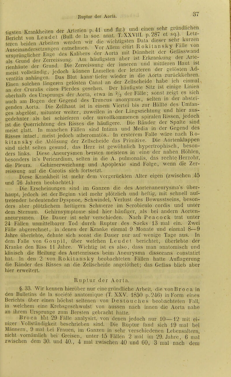 Ruptur der Aorla. mm Krankheiten der Arterien p. 41 und flg.)' und einen sehr gründlichen Rpriphi von Leudci fBull.de la soc. anat. T.XXVJII. p.2ö< et sq.). feS LX Arbeiten werden wir die wichtigsten Data dieser sehr kurzen SämSdtt^un^n entnehmen. Vor Allem citirt Rokitansky alle von ZSE En|e des Kalibers der Aorta mit Dünnheit der Gelasswand als Grund der Zerreissung. Am häufigsten aber ist Erkrankung der Ar le- rienhäüe der Grund. Die Zerreissung der inneren und mittleren Haut ist meist vollständig, jedoch können Lamellen der letzteren der gelösten Ad- enti ia anhängen. Das Blut kann tiefer wieder in die Aorta zurückkehren Einen solchen längeren gelösten Canal an der Zellscheide habe ich einmal «q der Cruralis eines Pferdes gesehen. Der häufigste Sitz ist einige Linien oberhalb des Ursprungs der Aorla, etwa in 2/3 der Fälle; sonst zeigt es sich auch am Bogen der Gegend des Truncus anonymus, selten in der abstei- genden Aorta. Die Zellhaut ist in einem Viertel bis zur Hallte des Umlan- ges abgelöst, mitunter weiter, zuweilen in der Längsrichtung und hier aus- gedehnter als bei schieferen oder unvollkommenen spiralen Rissen, jedoch ist die Querrichlung des Risses die häufigere. Die Ränder der Spalte sind meist glatt. In manchen Fällen sind Intima und Media in der Gegend des Risses'inlact , meist jedoch atheromatös.. In erslerem Falle wäre nach Ro- kitansky die Ablösung der Zellscheide das Primitive. Die Aortenklappen sind nicht selten gesund, das Herz ist gewöhnlich hypertrophisch, beson- ders links. Diese Aneurysmen bersten meistens in eine der nahen Höhlen, besonders in's Pericardium, selten in die A. pulmonalis, das rechte Herzohr, die Pleura. Gehirnerweichung und Apoplexie sind Folge, wenn die Zer- reissung auf die Carotis sich fortsetzt. Diese Krankheit ist mehr dem vorgerückten Alter eigen (zwischen 45 und 76 Jahren beobachtet.) Die Erscheinungen sind im Ganzen die des Aortenaneurysmas über- haupt, jedoch ist der Beginn viel mehr plötzlich und heftig, mit schnell auf- tretender bedeutender Dyspnoe, Schwindel, Verlust des Bewusstseins, beson- ders aber plötzlichem heftigem Schmerze im Scrobiculo cordis und unter dem Slernum. Gehirnsymptome sind hier häufiger, als bei andern Aorten- aneurysmen. Die Dauer ist sehr verschieden. Nach Peacock trat unter 24 Fällen unmittelbarer Tod durch Ruptur des Sacks 13 mal ein. Zwei Fälle abgerechnet, in denen der Kranke einmal 9 Monate und einmal 8—9 Jahre überlebte, dehnte sich sonst die Dauer nur auf wenige Tage aus. In dem Falle von Goupil, über welchen Leu de t berichtet, überlebte der Kranke den Riss 11 Jahre. Wichtig ist es also, dass man anatomisch und klinisch die Heilung des Aortenrisses beim Aneurysma dissecans constatirt hat. In den 2 von Rokitansky beobachteten Fällen hatte Auflagerung die Ränder des Risses an die Zellscheide angelöthet; das Gefäss blieb aber hier erweitert. Ruptur der Aorta. §. 33. Wir kennen hierüber nur eine gründliche Arbeit, die vonBroca in den Bulletins de la sociale anatomique (T. XXV. 1850 p. 246) in Form eines Berichts über einen höchst seltenen von Destouches beobachteten Fall, in welchem eine Krebsgeschwulst von aussen nach innen die Aorta nahe an ihrem Ursprünge zum Bersten gebracht hatte. Broca hat 29 Fälle analysirt, von denen jedoch nur 10—12 mit ei- niger Vollständigkeit beschrieben sind. Die Ruptur fand sich 19 mal bei Männern, 9 mal Lei Frauen, im Ganzen in sehr verschiedenen Lebensaltern, nicht vornämlich bei' Greisen, unter 15 Fällen 2 mal im 29. Jahre, 6 mal zwischen dem 30. und 40., 4 mal zwischen 40 und 60, 3 mal nach dem