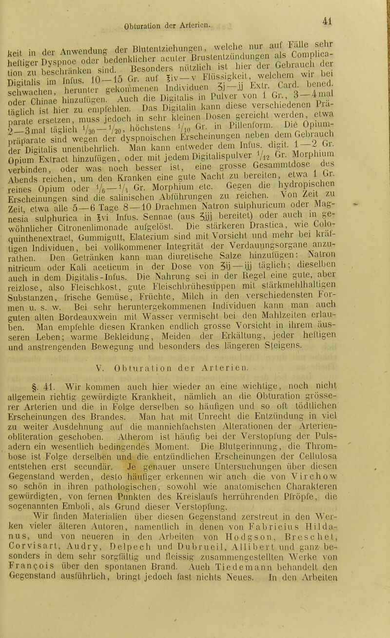 üon zu hescnianken Sinei Flüssigkeit, welchem wir bei Sehen: -ffi Sdividuen ä-ü Extr Card bened «5w rhinae hinzufügen. Auch die Digitalis in Pulver von i Gr. 3-4m.il SÄSÄW« S empfehlen. Das Digital* m* diese verschiedenen I ra- nnte ersetzen, muss jedoch in sehr kleinen Dosen gereicht werden etwa T La tSch Vso-Vao, höchstens % Gr. iu Pillenlorm D16 Op.um- pr^S stnd we^en der °dyspnoischen Erscheinungen neben dem Gebmuch der Digitalis unentbehrlich. Man kann entweder dem Intus digit 1— 2 Gr. Spium Extracl hinzulügen, oder mit jedemDigitalispulver ^ ^ M^arphmm verbinden, oder was noch besser ist, eine grosse Gesammtdose des Abends reichen, um den Kranken eine gute Nacht zu bereiten etwa 1 <U. reines Opium öder Ve-Vt Gr. Morphium etc. Gegen die hydromschen Erscheinungen sind die salinischen Abführungen zu reichen. Von Zeit zu Zeit etwa alle 5 —6 Tage 8 —10 Drachmen Natron sulphuncum oder Mag- nesia sulphurica in ivi Infus. Sennae (aus 3.LÜ bereitet) oder auch in ge- wöhnlicher Citronenlimonade aufgelöst. Die stärkeren Draslica, wie Golo- quinthenextract, Gummigutt, Elaterium sind mit Vorsicht und mehr bei kral- ligen Individuen, bei vollkommener Integrität der Verdauungsorgane anzu- rauhen. Den Getränken kann man diuretische Salze hinzulügen: Natron nitricum oder Kali aceticum in der Dose von 3ij— ijj täglich; dieselben auch in dem Digitalis-Infus. Die Nahrung sei in der Regel eine gute, aber reizlose, also Fleischkost, gute Fleischbrühesuppen mit slärkmehlhaltigen Substanzen, frische Gemüse, Früchte, Milch in den verschiedensten For- men u. s. w. Bei sehr heruntergekommenen Individuen kann man auch guten alten Bordeauxwein mit Wasser vermischt bei den Mahlzeiten erlau- ben. Man empfehle diesen Kranken endlich grosse Vorsicht in ihrem äus- seren Leben; warme Bekleidung, Meiden der Erkältung, jeder heftigen und anstrengenden Bewegung und besonders des längeren Steigens. V. Obturation der Arterien. §. 41. Wir kommen auch hier wieder an eine wichtige, noch nicht allgemein richtig gewürdigte Krankheit, nämlich an die Obturation grösse- rer Arterien und die in Folge derselben so häufigen und so oft tödllichen Erscheinungen des Brandes. Man hat mit Unrecht die Entzündung in viel zu weiter Ausdehnung auf die mannichl'achsten Alterationen der Arlerien- obliteration geschoben. Atherom ist häufig bei der Verstopfung der Puls- adern ein wesentlich bedingendes Moment. Die Blutgerinnung, die Throm- bose ist Folge derselben und die entzündlichen Erscheinungen der Cellulosa entstehen erst secundär. Je genauer unsere Untersuchungen über diesen Gegenstand werden, desto häufiger erkennen wir auch die von Virchow so schön in ihren pathologischen, sowohl wie anatomischen Charakteren gewürdigten, von fernen Punkten des Kreislaufs herrührenden Pfropfe, die sogenannten Emboli, als Grund dieser Verstopfung. Wir finden Materialien über diesen Gegenstand zerstreut in den Wer- ken vieler älteren Autoren, namentlich in denen von Fabricius Hilda? nus, und von neueren in den Arbeiten von Hodgson, Bresc hei, Corvisart, Audry, Delpech und Du.brue.il, Allibert und ganz be- sonders in dem sehr sorgfältig und flcissig zusammengestellten Werke von Francois über den spontanen Brand. Auch Tiedemann behandelt den Gegenstand ausführlich, bringt jedoch fast nichts Neues. In den Arbeiten