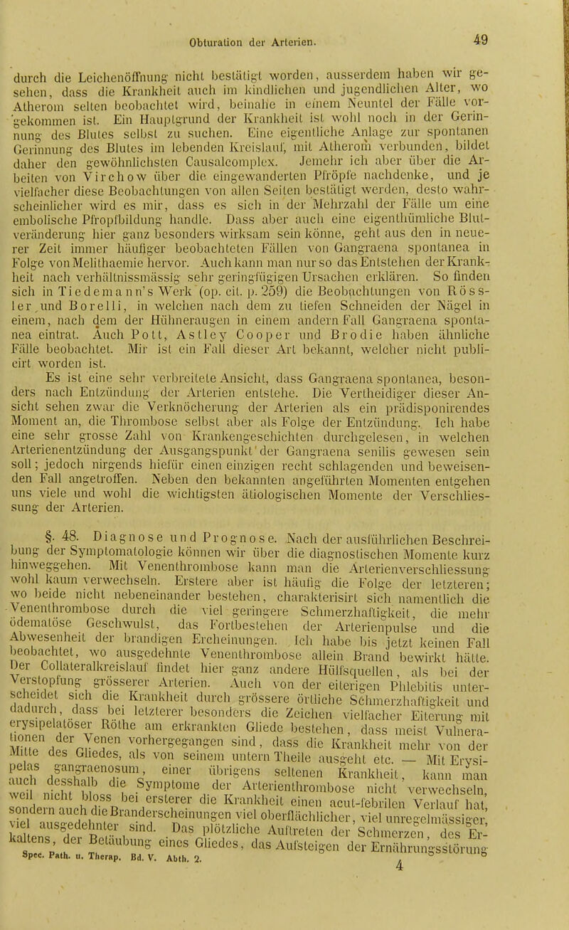 durch die Leichenöffnung- nicht bestätigt worden, ausserdem haben wir ge- sehen, dass die Krankheil auch im kindlichen und jugendlichem Aller, wo Atherom seilen beobachtet wird, beinahe in einem Neuntel der Fälle vor- gekommen ist. Ein Hauptgrund der Krankheit ist wohl noch in der Gerin- nung des Blutes selbst zu suchen. Eine eigentliche Anlage zur spontanen Gerinnung des Blutes im lebenden Kreislauf mit Atherom verbunden, bildet daher den gewöhnlichsten Causalcomplex. Jemehr ich aber über die Ar- beilen von Virchow über die eingewanderten Pfropfe nachdenke, und je vielfacher diese Beobachtungen von allen Seiten bestätigt werden, desto wahr- scheinlicher wird es mir, dass es sich in der Mehrzahl der Fälle um eine embolische Pfropfbildung handle. Dass aber auch eine eigentümliche Blut- veränderung hier ganz besonders wirksam sein könne, geht aus den in neue- rer Zeit immer häufiger beobachteten Fällen von Gangraena spontanea in Folge von Melithaemie hervor. Auch kann man nur so das Entslehen der Krank- heit nach verhältnissmässig sehr geringfügigen Ursachen erklären. So finden sich in Tiedema n n's Werk'(op. eil. p. 259) die Beobachtungen von RÖss- ler, und Borelli, in welchen nach dem zu liefen Schneiden der Nägel in einem, nach dem der Hühneraugen in einem andern Fall Gangraena sponta- nea eintrat. Auch Pott, As Hey Cooper und Brodie haben ähnliche Fälle beobachtet. Mir ist ein Fall dieser Art bekannt, welcher nicht publi- eirt worden ist. Es ist eine sehr verbreitete Ansicht, dass Gangraena spontanea, beson- ders nach Entzündung der Arterien entstehe. Die Verlheidiger dieser An- sicht sehen zwar die Verknöcherung der Arterien als ein prädisponirendes Moment an, die Thrombose selbst aber als Folge der Entzündung. Ich habe eine sehr grosse Zahl von Krankengeschichten durchgelesen, in welchen Arterienentzündung der Ausgangspunkt'der Gangraena senilis gewesen sein soll; jedoch nirgends hiefür einen einzigen recht schlagenden und beweisen- den Fall angetroffen. Neben den bekannten angeführten Momenten entgehen uns viele und wohl die wichtigsten ätiologischen Momente der Verschlies- sung der Arterien. §. 48. Diagnose und Prognose. Nach der ausführlichen Beschrei- bung der Symptomatologie können wir über die diagnostischen Momente kurz hinweggehen. Mit Venenthrombose kann man die Ärlerienverschliessung wohl kaum verwechseln. Erstere aber ist häufig die Folge der letzteren; wo beide nicht nebeneinander bestehen, charaklerisirt sich namentlich die Venenthrombosc durch die viel geringere Schmerzhafligkeit die mehr odemalose Geschwulst, das Forlbestehen der Arterienpulse und die Abwesenheit der brandigen Ercheinungen. Ich habe bis jetzt keinen Fall beobachtet, wo ausgedehnte Venenthrombose allein Brand bewirkt hätte. Der Co laleralkreislauf findet hier ganz andere Hiilfsquellen, als bei der Verstopfung grösserer Arterien. Auch von der eiterigen Phlebitis unter- scheidet sich die Krankheit durch grössere örtliche Schmerzhafligkeit und dadurch dass bei letzterer besonders die Zeichen vielfacher Eiterung mit SSE?6 a % °lhe T erJtrankten Gliedc bestehen, dass meist Vulnera- Sn.ffr7enen vorhergegangen sind, dass die Krankheil mehr von der mite des Gliedes, als von seinem untern Theile ausgeht etc. — Mit Ervsi- ÄdSrr^ T1' Seltenen *™^'> kann man wei nirlu SR«;? Symftome,.deT1; Arterienthrombose nicht verwechseln, J^^Äiii^8^ die Kmn dleit eilie» acul-febrilen Verlauf hat S^ÄÄ?^^d^fflUTB,^1 oberfläcWicher > viel unregelmässiger viel ausgedehnter sind. Das plötzliche Auftreten der Schmerzen des Fr ka tens der Betäubung eines Gliedes, das Aufsteigen der toESÄSg »pec. Path. u. Thcrap. Bd. V. Abth. 2. . ,