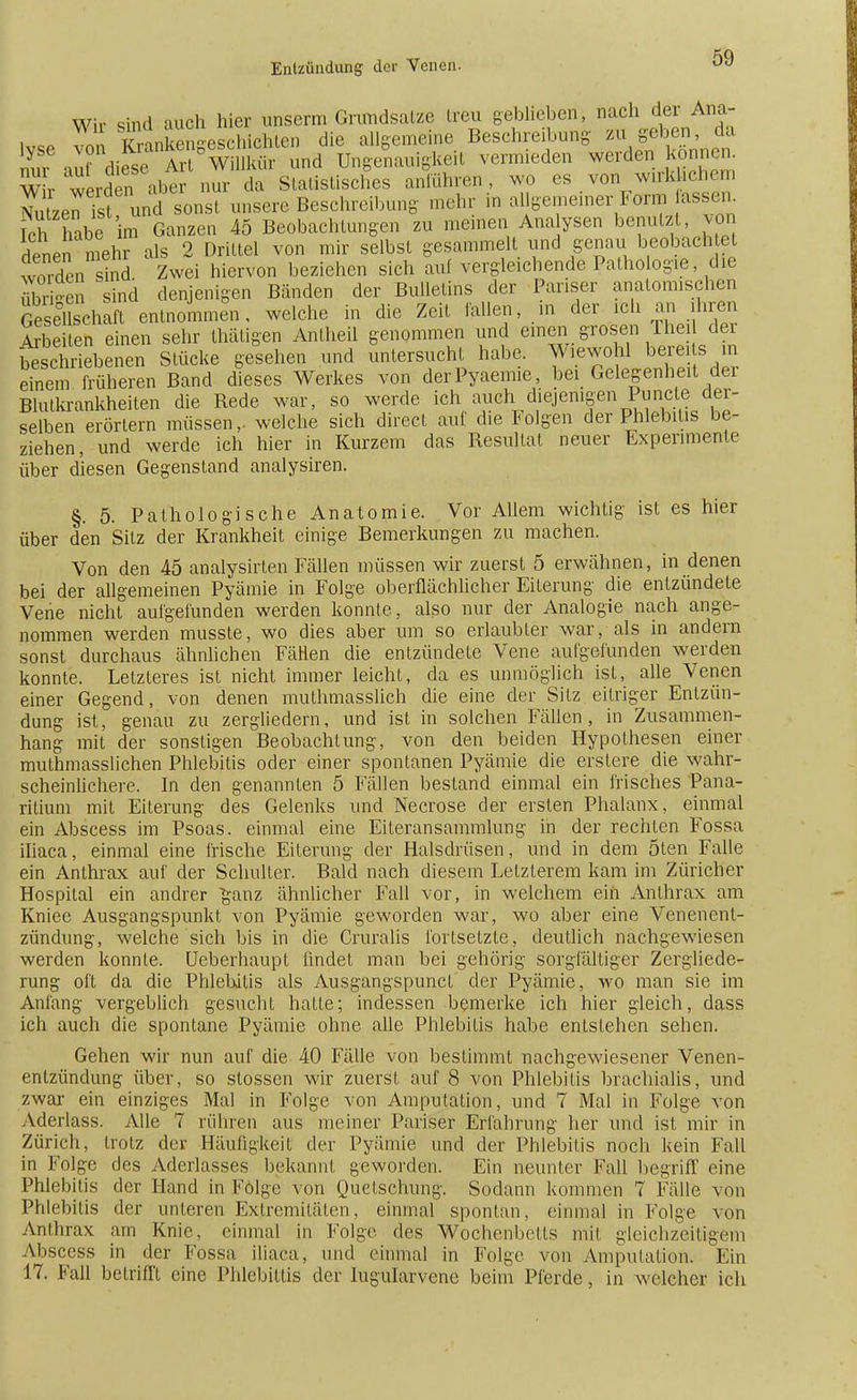 Wir sind auch hier unserm Grundsätze treu geblieben, nach der Ana- lyse von Sankengeschlchten die allgemeine Beschreibung ^ fben da nnr Zf diese Art Willkür und Ungenauigkeil vermieden werden können. W r werden alH- nur da Statistisches anführen, wo es von w.rkLehern NutzenTst und sonst unsere Beschreibung mehr in allgemeiner Form assen Ich habe im Ganzen 45 Beobachtungen zu meinen Analysen benutzt, von denen mehr als 2 Drittel von mir selbst gesammelt und genau beobachtet wmden sind Zwei hiervon beziehen sich auf vergleichende Pathologie die 155 sind denjenigen Bänden der Bulletins der Pariser anatomischen GesSchaft entnommen, welche in die Zeit fallen, m der ich an ihren Arbeiten einen sehr thätigen Antheü genommen und einen grosen /heil der b\sch iebenen Stücke gesehen und untersucht habe. Wiewohl berei s in einem früheren Band dieses Werkes von derPyaemie, bei Gelegenheit der Blutkrankheiten die Rede war, so werde ich auch diejenigen Puncte der- selben erörtern müssen,, welche sich direct auf die Folgen der Phlebitis be- ziehen, und werde ich hier in Kurzem das Resultat neuer Experimente über diesen Gegenstand analysiren. §. 5. Pathologische Anatomie. Vor Allem wichtig ist es hier über den Sitz der Krankheit einige Bemerkungen zu machen. Von den 45 analysirten Fällen müssen wir zuerst 5 erwähnen, in denen bei der allgemeinen Pyämie in Folge oberflächlicher Eiterung die entzündete Vene nicht aufgefunden werden konnte, also nur der Analogie nach ange- nommen werden musste, wo dies aber um so erlaubter war, als in andern sonst durchaus ähnlichen FäHen die entzündete Vene aufgefunden werden konnte. Letzteres ist nicht immer leicht, da es unmöglich ist, alle Venen einer Gegend, von denen muthmasslich die eine der Sitz eitriger Entzün- dung ist, genau zu zergliedern, und ist in solchen Fällen, in Zusammen- hang mit der sonstigen Beobachtung, von den beiden Hypothesen einer muthmasslichen Phlebitis oder einer spontanen Pyämie die erslere die wahr- scheinlichere. In den genannten 5 Fällen bestand einmal ein frisches Pana- ritium mit Eiterung des Gelenks und Necrose der ersten Phalanx, einmal ein Abscess im Psoas, einmal eine Eiteransammlung in der rechten Fossa iliaca, einmal eine frische Eiterung der Halsdrüsen, und in dem ölen Falle ein Anthrax auf der Schulter. Bald nach diesem Letzterem kam im Züricher Hospital ein andrer ganz ähnlicher Fall vor, in welchem ein Anthrax am Kniee Ausgangspunkt von Pyämie geworden war, wo aber eine Venenent- zündung, welche sich bis in die Cruralis fortsetzte, deutlich nachgewiesen werden konnte. Ueberhaupt findet man bei gehörig sorgfältiger Zergliede- rung oft da die Phlebitis als AusgangspuncL der Pyämie, wo man sie im Anfang vergeblich gesucht hatte; indessen bemerke ich hier gleich, dass ich auch die spontane Pyämie ohne alle Phlebitis habe entstehen sehen. Gehen wir nun auf die 40 Fälle von bestimmt nachgewiesener Venen- entzündung über, so slossen wir zuerst auf 8 von Phlebitis brachialis, und zwar ein einziges Mal in Folge von Amputation, und 7 Mal in Folge von Aderlass. Alle 7 rühren aus meiner Pariser Erfahrung her und ist mir in Zürich, trotz der Häufigkeit der Pyämie und der Phlebitis noch kein Fall in Folge des Aderlasses bekannt geworden. Ein neunter Fall begriff eine Phlebitis der Hand in Folge von Quetschung. Sodann kommen 7 Fälle von Phlebitis der unteren Extremitäten, einmal spontan, einmal in Folge von Anthrax am Knie, einmal in Folge des Wochenbetts mit gleichzeitigem Abscess in der Fossa iliaca, und einmal in Folge von Amputation. Ein 17. Fall betrifft eine Phlebitis der lugularvene beim Pferde, in welcher ich