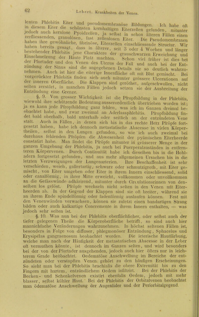 fenten Phlebitis Eiter und pseutomembranöse Bildungen Ich hübe oft jeaocn aucß kernlose Pyoidzellen, ja selbst in schon älteren Fällen einen hSÄLSS^. - Zti,,l,,S Eiter Die ^eudon^ n e gewöhnliche, fibrinöse, Eiterzellen einschüessende Struclur. Wir |,..|,,,n |,.,, . .' vui^^.u^uilUU OUUCIUI. VV r b stehe I »„ ir'l'.dilss; ' ferer' seit 3 oder 4 Wochen und länger ^Ärt?,Ämu-JT^^^ d6r ^auschwarzen Erweichung und Ems >ng der Hau e Platz .nachte,. Schon viel früher ist dies bei M u T ^ TeT d6S Uten,S der Fal1 und au<* bfii der Ent- ? df Sinus smd die angegebenen Detaüs nie so deutlich wahrzu- nehmen. Auch ist hier die eiterige Innenfläche oft mit Blut gemischt. Bei vorgerückter Phlebitis linden sich-auch mitunter grössere Ulcerationen auf der inneren Oberfläche. Die Klappen sind geröthet, aufgeschwollen, nicht seilen zerstört, in manchen Fällen jedoch setzen sie der Ausbreitung der Entzündung eine Grenze. §, 9. Von grosser Wichtigkeit ist die Pfropfbildung in der Phlebitis wiewohl ihre schulzende Bedeulungausserordenllich übertrieben worden ist; ja es kann jede Pfropfbildung ganz fehlen, was ich im Ganzen dreimal be- obachtet habe, und zwar zweimal an Aderlassphlebitis. Pfropfbildung fin- det bald oberhalb, bald unterhalb oder seitlich an der entzündeten Vene statt. Auch in Fällen, in denen sich bis in das rechte Herz Pfropfe fort- gesetzt haben, habe ich dennoch metaslalische Abscesse in vielen Körper- Iheilen, selbst in den Lungen gefunden, so wie ich auch zweimal bei durchaus fehlenden Pfropfen die Abwesenheit der pyämischen Eilerheerde constatirt habe. Man findet die Pfropfe mitunter in grösserer Menge in der ganzen Umgebung der Phlebitis, ja auch bei Puerperalzuständen in entfern- teren Körpervenen. Durch Continuität habe ich dieselben bis in die Hohl- adern fortgesetzt gefunden, und aus mehr allgemeinen Ursachen bis in die letzten Verzweigungen der Lungenarterien. Ihre Beschaffenheit ist sehr verschieden, weich, gallertartig, schwarz oder Schmutzigroth, mit Eiter ge- mischt, von Eiter umgeben oder Eiler in ihrem Innern einschliessend, solid oder canalförmig, in ihrer Mille erweicht, vollkommen oder unvollkommen an die Gefässwände adhärirend, mitunter durch Circulationsrinnen von den- selben los gelöst. Pfropfe wechseln nicht selten in den Venen mit Eiter- heerden ab. In der Gegend der Klappen sind sie oft breiter, während sie an ihrem Ende spindelförmig oder fadenförmig auslaufen können. Fest mit den Venenwänden verwachsen, können sie zuletzt einen bandartigen Strang bilden oder auch kalkartige Concremente in ihrem Innern enthalten, — was jedoch sehr selten ist. §. 10. Was nun bei der Phlebitis oberflächlicher, oder selbst auch der tiefer gelegenen Theile die Körperoberfläche betrifft, so sind auch hier mannichfache Veränderungen wahrzunehmen. In höchst seltenen Fällen ist, besonders in Folge von diffuser, phlegmonöser Entzündung, Sphacelus und Erysipelas gangraenosum beobachtet worden. Die iclerische Hautfärburig, welche man nach der Häufigkeit der metastatischen Abscesse in der Leber oft vermuthen könnte, ist dennoch im Ganzen selten, und wird besonders bei der von der Pfortader ausgehenden, jedoch auch hier öfters nur in leich- terem Grade beobachtet. Oedematöse Anschwellung im Bereiche der ent- zündeten oder verstopften Venen gehört zu den häufigen Erscheinungen. So sieht man bei der Phlebitis brachialis die obere Extremität bis zu den Fingern mit hartem, entzündlichem Oedem infiltrirt. Bei der Phlebitis der Becken- und Schenkelvenen existirt ebenfalls Oedem, jedoch mit mehr blasser, selbst kühler Haut. Bei der Phlebitis der Orbitalvenen beobachtet man ödematöse Anschwellung der Augenlider und der Periorbilalgegend.