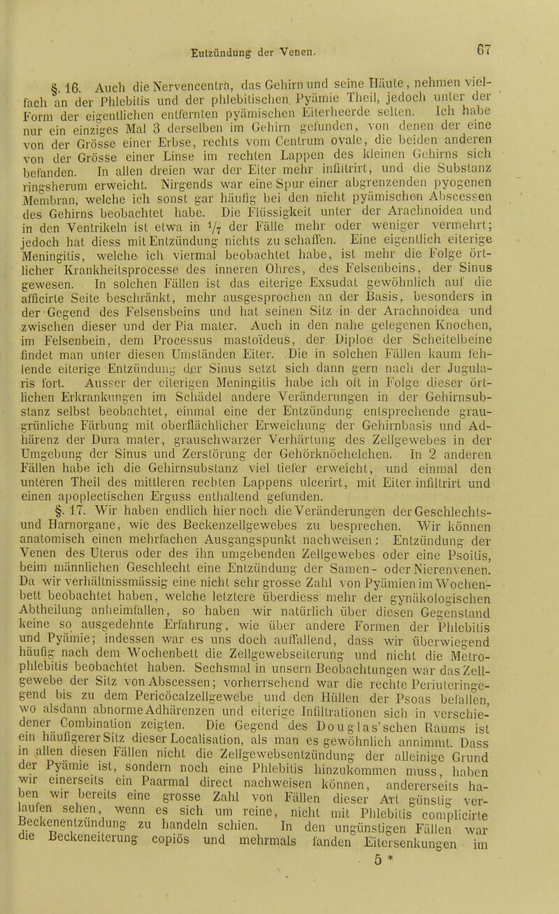 § 16 Auch die Nervencenträ, das Gehirn und seine Häute, nehmen viel- fach an der Phlebitis und der phlebitischen Pyämie Theil, jedoch unter der Form der eigentlichen entfernten pyämischen Eiterheerde seilen. Ich habe nur ein einziges Mal 3 derselben im Gehirn gefunden, von denen der eine von der Grösse einer Erbse, rechts vom Centrum ovale, die beiden anderen von der Grösse einer Linse im rechten Lappen des kleinen Gehirns sich befanden. In allen dreien war der Eiler mehr infiitrirl, und die Substanz ringsherum erweicht. Nirgends war eine Spur einer abgrenzenden pyogenen Membran, welche ich sonst gar häufig bei den nicht pyämische-n Abscessen des Gehirns beobachtet habe. Die Flüssigkeit unter der Arachnoidea und in den Ventrikeln ist etwa in */7 der Fälle mehr oder weniger vermehrt; jedoch hat diess mit Entzündung nichts zu schaffen. Eine eigentlich eiterige Meningitis, welche ich viermal beobachtet habe, ist mehr die Folge ört- licher Krankheilsprocesse des inneren Ohres, des Felsenbeins, der Sinus gewesen. In solchen Fällen ist das eiterige Exsudat gewöhnlich auf die afficirle Seite beschränkt, mehr ausgesprochen an der Basis, besonders in der Gegend des Felsensbeins und hat seinen Sitz in der Arachnoidea und zwischen dieser und der Pia mater. Auch in den nahe gelegenen Knochen, im Felsenbein, dem Processus masto'ideus, der Diploe der Scheitelbeine findet man unter diesen Umsländen Eiler. Die in solchen Indien kaum feh- lende eiterige Entzündung- der Sinus selzt sich dann gern nach der Jugula- ris fort. Ausser der eiterigen Meningitis habe ich oft in Folge dieser ört- lichen Erkrankungen im Schädel andere Veränderungen in der Gehirnsub- stanz selbst beobachtet, einmal eine der Entzündung entsprechende grau- grünliche Färbung mit oberflächlicher Erweichung der Gehirnbasis und Ad- härenz der Dura mater, grauschwarzer Verhärtung des Zellgewebes in der Umgebung der Sinus und Zerstörung der Gehörknöchelchen. In 2 anderen Fällen habe ich die Gehirnsubstanz viel tiefer erweicht, und einmal den unteren Theil des mittleren rechten Lappens ulcerirt, mit Eiter infiltrirt und einen apopleclischen Erguss enthallend gefunden. §.17. Wir haben endlich hier noch die Veränderungen der Geschlechls- und Harnorgane, wie des Beckenzellgewebes zu besprechen. Wir können anatomisch einen mehrfachen Ausgangspunkt nachweisen; Entzündung der Venen des Uterus oder des ihn umgebenden Zellgewebes oder eine Psoitis, beim männlichen Geschlecht eine Entzündung der Samen- oder Nierenvenen. Da wir verhältnissmässig eine nicht sehr grosse Zahl von Pyämien im Wochen- bett beobachtet haben, welche letztere überdiess mehr der gynäkologischen Abtheilung anheimfallen, so haben wir natürlich über diesen Gegenstand keine so ausgedehnte Erfahrung, wie über andere Formen der Phlebitis und Pyäinie; indessen war es uns doch auffallend, dass wir überwiegend häufig nach dem Wochenbett die Zellgewebseilerung und nicht die Metro- phlebitis beobachtet haben. Sechsmal in unsern Beobachtungen war das Zell- gewebe der Silz von Abscessen; vorherrschend war die rechte Periulcrilie- gend bis zu dem Pericöcalzellgewebe und den Hüllen der Psoas befallen, wo alsdann abnorme Adhärenzen und eiterige Infiltrationen sich in verschie- dener Combinalion zeigten. Die Gegend des Douglas'sehen Raums ist ein häufigerer Sitz dieser Localisalion, als man es gewöhnlich annimmt Dass in allen diesen Fällen nicht die Zellgewebsentzündung der alleinige Grund der Pyamie ist, sondern noch eine Phlebitis hinzukommen muss, haben wir einerseits ein Paarmal direct nachweisen können, andererseits ha- ben wir bereits eine grosse Zahl von Fällen dieser Art günstig ver- laufen sehen wenn es sich um reine, nicht mit Phlebitis complicirle Beckenentzundung zu handeln schien. In den ungünstigen Fällen war die Beckeneiterung copiös und mehrmals fanden Eitersenkungen im . 5 *