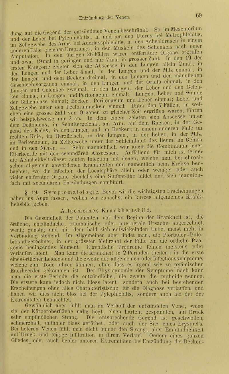 Anne auf die Genend der entzündeten Venen beschränkt. So ^Mesenterium Äer Leber beTpylephlebitis, in nnd um den Uterus bei Metrophlebitis, im ZeuLwebe Ann bei Aderlassphlebitis, in den Achseldrusen m einem StoS fdSenUrsprungs, in den Muskeln des Schenkels nach einer Int U t o In den übrigen 26 Fällen waren entferntere Organe ergriffen tod zwar 19mal in geringer und nur 7 mal in grosser Zahl. In den 19 der erausn Kategorie zeigten sich die Abscesse in den Lungen allein 2ma , ra den Langen und der- Leber 4mal, in den Lungen und der Milz einmal in den Lungen und dem Becken dreimal, in den Lungen und den männlichen Geschlechtsorganen einmal, in den Lungen und der Orbita einmal in den Lungen und Gelenken zweimal, in den Lungen, der Leber und den Gelen- ken einmal, in Lungen und Peritonaeum einmal; Lungen, Leber und Wände der Gallenblase einmal; Becken, Peritonaeum und Leber einmal; Leber und Zellgewebe unter den Pectoralmuskeln einmal. Unter den 7 Fallen, in wel- chen eine grosse Zahl von Organen zu gleicher Zeit ergriffen waren, tunren wir beispielsweise nur 2 an. In dem einem zeigten sich Abscesse unter dem Deltoideus, im Schultergelenk, am Arm, auf dem Rucken, in der Ge- nend des Knies, in den Lungen und im Becken; in einem anderen falle im rechten Knie, im Herzfleisch, in den Lungen, in der Leber, in der Milz, im Peritonaeum, im Zellgewebe unter der Schleimhaut des Ileum, im Gehirn und in den Nieren. — Sehr mannichfach war auch die Combination jener Eiterheerde mit den secundären Abscessen. Auffallend für mich ist lern er die Aehnlichkeit dieser acuten Infection mit denen, welche man bei chroni- schen allgemein gewordenen Krankheiten und namentlich beim Krebse beo- bachtet, wo die Infection der Localsphäre allein oder weniger oder auch vieler entfernter Organe ebenfalls eine Stufenreihe bildet und sich mannich- fach mit secundären Entzündungen combinirt. §. 19. Symptomatologie. Bevor wir die wichtigsten Erscheinungen näher ins Auge fassen, wollen wir zunächst ein kurzes allgemeines Krank- heilsbild geben. Allgemeines K r a n k h e i l s b i 1 d. Die Gesundheit der Patienten vor dem Beginn der Krankheit ist, die örtliche, entzündliche, traumatische oder puerperale Ursache abgerechnet, wenig günstig und mit dem bald sich entwickelnden Uebel meist nicht in Verbindung stehend. Im Allgemeinen aber findet man, die Pforlader-Phle- bitis abgerechnet, in der grössten Mehrzahl der Fälle ein die örtliche Pyo- genie bedingendes Moment. Eigentliche Prodrome fehlen meistens oder verlaufen latent. Man kann die Krankheit in 2 Perioden theilen : in die erste eines örtlichen Leidens und die zweite der allgemeinen oder Infeclionssymplome, welche zum Tode führen können, ohne dass es irgend wie zu pyämischen Eiterheerden gekommen ist. Der Physiognomie der Symptome nach kann man die erste Periode die entzündliche, die zweite die typhoide nennen. Die erslere kann jedoch nicht bloss latent, sondern auch bei bestehenden Erscheinungen ohne alles Charakteristische für die Diagnose verlaufen, und haben wir dies nicht blos bei der Pylephlebiüs, sondern auch bei der der Extremitäten beobachtet. Gewöhnlich aber fühlt man im Verlauf der entzündeten Vene, wenn sie der Körperoberfläche nahe liegt, einen harten, gespannten, auf Druck sehr empfindlichen Strang. Die entsprechende Gegend ist geschwollen, schmerzhaft, mitunter blass geröthet, oder auch der Sitz eines Erysipel's. Bei lieferen Venen fühlt man nicht immer den Strang, aber Empfindlichkeit auf'Druck und teigige Infiltration in ihrem Verlauf. Oedem eines ganzen Gliedes_ oder auch beider unteren Extremitäten bei Entzündung der Becken-