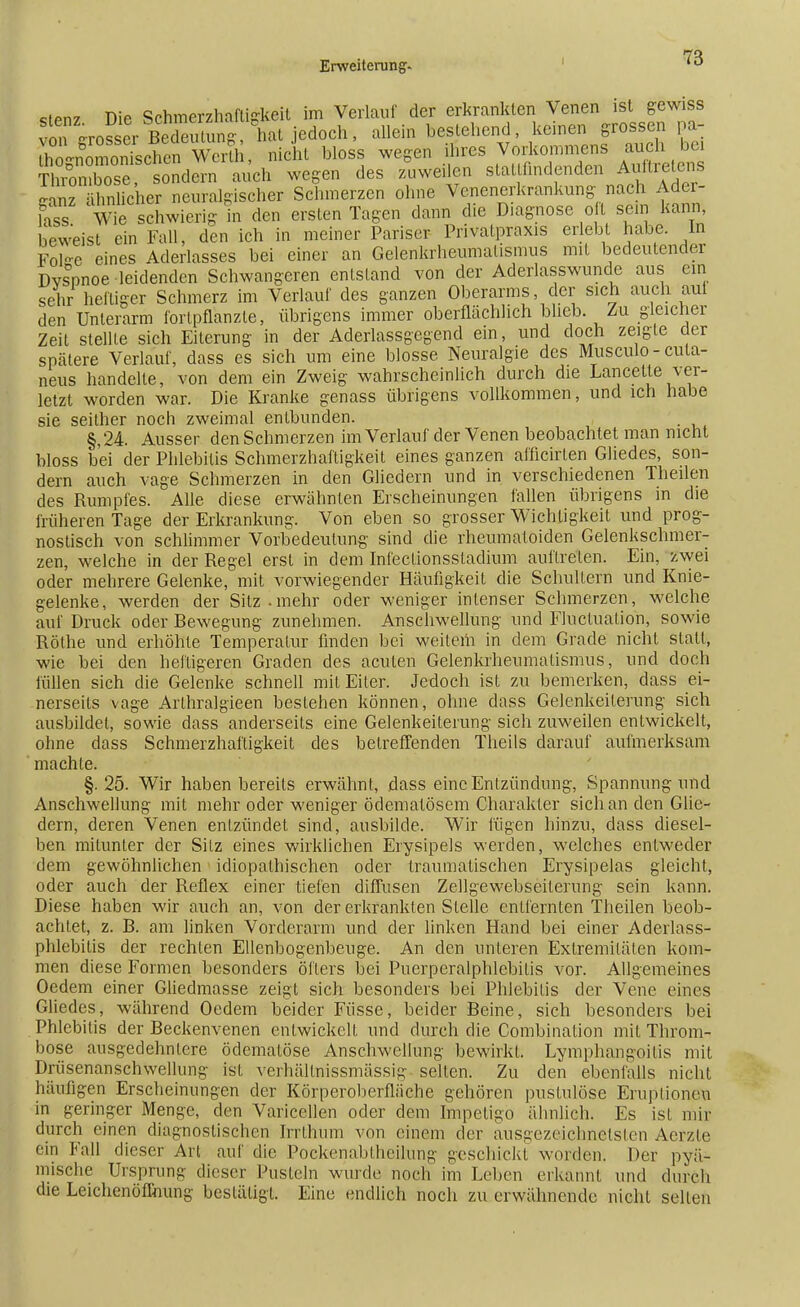 Erweiterung. i ^ stenz Die Schmerzhaftigkeit im Verlauf der erkrankten Venen ist gewiss von Grosser BeSung , hat jedoch, allein bestehend, keinen grossen ] a- ZUomonTschen Werth, nicht bloss wegen ihres Vorkommens auch bei Thrombose. sondern auch wegen des zuweilen stattfindenden Auftretens Uufefcer neuralgischer Schmerzen ohne Venenerkrankung nach Ader- lass Wie schwierig in den ersten Tagen dann die Diagnose o t sein kann beweist ein Fall, den ich in meiner Pariser Privatpraxis erlebt habe. In Fol-e eines Aderlasses bei einer an Gelenkrheumatismus mit bedeutender Dvs°pnoe leidenden Schwangeren entstand von der Aderlasswunde aus ein sehr heiliger Schmerz im Verlauf des ganzen Oberarms, der sich auch aul den Unterarm fortpflanzte, übrigens immer oberflächlich blieb. Zu gleicher Zeit stelUe sich Eiterung in der Aderlassgegend ein, und doch zeigte der spätere Verlauf, dass es sich um eine blosse Neuralgie des Musculo-cula- neus handelte, von dem ein Zweig wahrscheinlich durch die Lancette ver- letzt worden war. Die Kranke genass übrigens vollkommen, und ich habe sie seither noch zweimal entbunden. §,24. Ausser den Schmerzen im Verlauf der Venen beobachtet man nicht bloss bei der Phlebitis Schmerzhaftigkeit eines ganzen afficirlen Gliedes, son- dern auch vage Schmerzen in den Gliedern und in verschiedenen Theilen des Rumpfes. Alle diese erwähnten Erscheinungen fallen übrigens in die früheren Tage der Erkrankung. Von eben so grosser Wichtigkeit und prog- nostisch von schlimmer Vorbedeutung sind die rheumatoiden Gelenkschmer- zen, welche in der Regel erst in dem Infectionsstadium auftreten. Ein, zwei oder mehrere Gelenke, mit vorwiegender Häufigkeit die Schultern und Knie- gelenke, werden der Sitz-mehr oder weniger intenser Schmerzen, welche auf Druck oder Bewegung zunehmen. Anschwellung und Fluktuation, sowie Rothe und erhöhte Temperatur finden bei weitem in dem Grade nicht statt, wie bei den heftigeren Graden des acuten Gelenkrheumatismus, und doch füllen sich die Gelenke schnell mit Eiler. Jedoch ist zu bemerken, dass ei- nerseits vage Arlhralgieen bestehen können, ohne dass Gelenkeiterung sich ausbildet, sowie dass anderseits eine Gelenkeilerung sich zuweilen entwickelt, ohne dass Schmerzhaftigkeit des beireffenden Theils darauf aufmerksam machte. §.25. Wir haben bereits erwähnt, dass eine Entzündung, Spannung und Anschwellung mit mehr oder weniger ödematösem Charakter sich an den Glie- dern, deren Venen entzündet sind, ausbilde. Wir fügen hinzu, dass diesel- ben mitunter der Silz eines wirklichen Erysipels werden, welches entweder dem gewöhnlichen idiopathischen oder traumatischen Erysipelas gleicht, oder auch der Reflex einer tiefen diffusen Zellgewebseiterung sein kann. Diese haben wir auch an, von der erkrankten Siehe entfernten Theilen beob- achtet, z. B. am linken Vorderarm und der linken Hand bei einer Aderlass- phlebitis der rechlen Ellenbogenbeuge. An den unteren Extremitäten kom- men diese Formen besonders öfters bei Puerperalphlebitis vor. Allgemeines Ocdem einer Gliedmasse zeigt sich besonders bei Phlebitis der Vene eines Gliedes, während Oedem beider Füsse, beider Beine, sich besonders bei Phlebitis der Beckenvenen entwickelt und durch die Combinalion mit Throm- bose ausgedehnlere ödemalöse Anschwellung bewirkt. Lymphangoitis mit Drüsenanschwellung ist verhällnissmässig selten. Zu den ebenfalls nicht häufigen Erscheinungen der Körperoberfläche gehören pustulöse Eruptionen in geringer Menge, den Varicellen oder dem Impetigo ähnlich. Es ist Hin- durch einen diagnostischen Irrthum von einem der ausgezeichnetsten Aerzle ein Fall dieser Art auf die Pockenabiheilung geschickt worden. Der pyä- mische Ursprung dieser Pusteln wurde noch im Leben erkannt und durch die Leichenöffnung beslätigl. Eine endlich noch zu erwähnende nicht seilen