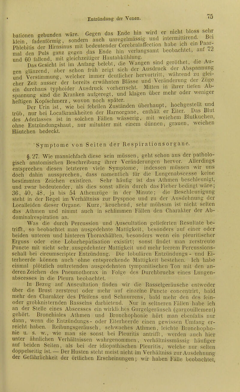 bationen gebunden wäre. Gegen das Ende hin wird er■ nicht bloss sehr kloin hdenl'örraiff sondern auch unregelmassig und mleimiU rcnü. uu Ätis <Ter K nus mit bedeutender Cerebralaffeclion habe ich cm Paar- mal den Puls ganz gegen das Ende hin verlangsamt beobachtet, aut t2 und 60 lallend, mit gleichzeitiger Hautabkühlung. Das Gesicht ist im Anfang belebt, die Wangen sind gerolhe , die Au- ren glänzend, aber schon früh zeigt sich der Ausdruck der Abspannung und Verstimmung, welcher immer deutlicher hervortritt, wahrend zu glei- cher Zeit ausser der bereits erwähnten Blässe und Veränderung der Zuge ein durchaus typhoider Ausdruck vorherrscht. Mitten in ihrer tiefen Ab- spannung sind die Kranken aufgeregt, und klagen über mehr oder weniger heftigen Kopfschmerz, wovon noch später. Der Urin ist, wie bei febrilen Zuständen überhaupt, hochgestellt und trüb, nur bei Localkrankheiten der Harnorgane, enthält er Eiter. Das Blut des Aderlasses ist in solchen Fällen wässerig, mit weichem Blutkuchen, ohne Enlzündungshaut, nur mitunter mit einem dünnen■, grauen, weichen Häutchen bedeckt. ■Symptome von Seiten der Respirationsorgane. §.27. Wie mannichfachdiese sein müssen, geht schon aus der patholo- gisch anatomischen Beschreibung ihrer Veränderungen hervor. Allerdings entsprechen diesen letzteren viele Symptome, indessen müssen wir uns doch dahin aussprechen, dass namentlich für die Lungenabscesse keine bestimmten Zeichen existiren. Sehr häufig ist das Athmen beschleunigt, und zwar bedeutender, als dies sonst allein durch das Fieber bedingt wäre; 36, 40, 48, ja bis 54 Athemzüge in der Minute; die Beschleunigung steht in der Regel im Verhältniss zur Dyspnoe und zu der Ausdehnung der Localleiden dieser Organe. Kurz, keuchend, sehr mühsam ist nicht sehen das Athmen und nimmt auch in schlimmen Fällen den Charakter der Ab- dominalrespiration an. Was die durch Percussion und Auscullation gelieferten Resultate be- trifft, so beobachtet man ausgedehnte Mattigkeit, besonders auf einer oder beiden unleren und hinteren Thoraxhälflen, besonders wenn ein pleuritischer Erguss oder eine Lobarhepälisalion exislirt; sonst findet man zerstreute Puncte mit nicht sehr ausgedehnter Mattigkeit und mehr leerem Percussions- schall bei circumscripler Entzündung. Die lobulären Entzündungs - und Ei- terheerde können auch ohne entsprechende Mattigkeit bestehen. Ich habe einmal plötzlich auftretenden ausgedehnten lympanilischen Ton mit den an- deren Zeichen des Pneumothorax in Folge des Durchbruchs eines Lungen- abscesses in die Pleura beobachtet. In Bezug auf Anscultation finden wir die Rasselgeräusche entweder über die Brust zerstreut oder mehr auf einzelne Puncle Concentrin, bald mehr den Charakter des Pfeilens und Schnurrens, bald mehr den des fein- oder grobknisternden Rasseins darbietend. Nur in seltneren Fällen habe ich an der Stelle eines Abscesses ein wirkliches Gurgelgeräusch (gnrgouillemenl) gehört. Bronchiales Athmen und Bronchophonie hört man ebenfalls nur dann, wenn die Entzündungs- oder Eiterheerde einen gewissen Umläng er- reicht haben. Reibungsgeräusch, schwaches Athmen, leichte Bronchopho- nie u. s. w., wie man sie sonst bei Pleuritis antrifft, werden auch hier unter ähnlichen Verhältnissen wahrgenommen, verhältnissmässig häufiger auf beiden Seiten, als bei der idiopathischen Pleuritis, welche nur selten doppelseilig ist. — Der Husten steht meist nicht im Verhältniss zur Ausdehnung der Gefährlichkeit der örtlichen Erscheinungen; wir haben Fälle beobachtet,