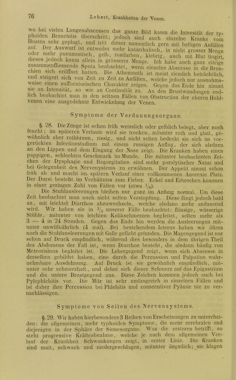 wo bei vielen Lungenabscessen das ganze Bild kaum die Intensität der ty- phoiden Bronchitis uberschritt; jedoch sind auch einzelne Kranke vom Husten sehr geplagt, und tritt dieser namentlich gern mit heftigen Anfällen auf. Der Auswurf ist entweder mehr katarrhalisch, in nicht grosser Menge oder mehr pneumonisch, gelb, rostfarben, klebrig, auch mit Blut tingK dieses jedoch kaum allein in grösserer Menge. Ich habe auch ganz eitrige zusammenfliessende Sputa beobachtet, wenn einzelne Abscesse in die Bron- chien sich eroflnet halten. Die Athemnoth ist meist ziemlich beträchtlich, und steigert sich von Zeit zu Zeit zu Anfällen, welche jedoch nur ausnahms- weise einen sufTocalorischen Charakter zeigen. Gegen das Ende hin nimmt sie an Intensität, so wie an Continuität zu. An den Brustwandungen end- lich beobachtet man in den seltnen Fällen von Obstruction der oberen Hohl- venen eine ausgedehnte Entwicklung der Venen. Symptome der Verdauungsorgane. §. 28. Die Zunge ist schon früh weisslich oder gelblich belegt, aber noch feucht; im späteren Verlaufe wird sie trocken, mitunter roth und glatt, ge- wöhnlich aber rothbraun, rissig, und nicht selten bedeckt sie sich im vor- gerückten Infectionstadium mit einem russigen Anflug, der sich alsdann an den Lippen und dem Eingang der Nase zeigt. Die Kranken haben einen pappigen, schlechten Geschmack im Munde. Die mitunter beobachteten Zei- chen der Dysphagie und Begurgitation sind mehr paralytischer Natur und bei Gelegenheit des Nervenystems zu erwähnen. Der Appetit nimmt schon früh ab und macht im. spätem Verlauf einer vollkommenen Anorexie Platz. Der Durst besteht im Verhällniss zum Fieber. Eckel und Erbrechen kommen in einer geringen Zahl von Fällen vor (etwa i/s). Die Stuhlausleerungen bleiben nur ganz im Anfang normal. Um diese Zeit beobachtet man auch nicht selten Verstopfung. Diese fängt jedoch bald an, mit leichter Diarrhoe abzuwechseln, welche alsdann mehr andauernd wird. Wir haben sie in 2/5 unserer Fälle beobachtet: flüssige, wässerige Stühle, mitunter von leichten Kolikschmerzen begleitet, selten mehr als 3 — 4 in 24 Stunden. Gegen das Ende hin werden die Ausleerungen mit- unter unwillkührlich (4 mal). Bei bestehendem Icterus haben wir öfters noch die Stuhlausleerungen mit Galle gefärbt gefunden. Die Magengegend ist nur selten auf Druck empfindlich, während dies besonders in dem übrigen Theil des Abdomens der Fall ist, wenn Diarrhoe besteht, die alsdann häufig von Meteorisinus begleitet ist. Die Lebergegend zeigt, wenn sich Abscesse in derselben gebildet haben, eine durch die Percussion und Palpation wahr- nehmbare Ausdehnung. Auf Druck ist sie gewöhnlich empfindlich, mit- unter sehr schmerzhaft, und dehnt sich dieser Schmerz auf das Epigastrium und die untere Bruslgegend aus. Diese Zeichen kommen jedoch auch bei Pylephlebitis vor. Die Milz ist sehr umfangreich in einzelnen Fällen und ist daher ihre Percussion bei Phlebitis und conseculiver Pyämie nie zu ver- nachlässigen. Symptome von Seiten des Nervensystems. §.29. Wir habenhierbesonders3 Beihen von Erscheinungen zu unterchei- den: die allgemeinen, mehr typhoiden Symptome, die mehr cerebralen und diejenigen in der Sphäre der Sinnesorgane. Was die ersteren betrifft, so steht progressive Kräfteabnahme, welche je nach dem allgemeinen Ver- lauf der Krankheit Schwankungen zeigt, in erster Linie. Die Kranken sind mall, schwach und niedergeschlagen, mitunter ängstlich; sie klagen