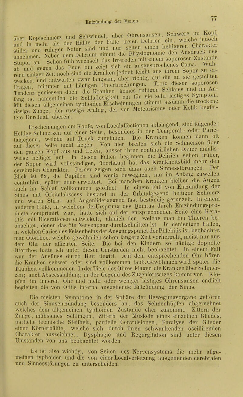 sm^un SihNatursfnd und nur seilen einen heiligeren Charakter annehmt Ä dem Delirium nimmt die Physiognomie den Ausdruck des Stupor an. Schon früh wechselt das Irrereden mil einem soporosen Zustande ab und gegen das Ende hin zeigt sich ein ausgesprochenes Coma. Wah- rend einiger Zeil noch sind die Kranken jedoch leicht aus ihrem Sopor zu er- wecken und antworten zwar langsam, aber richtig auf die an sie gestellten F^en * mitunter mit häufigen Unterbrechungen. Trotz dieser soporosen Tendenz geniessen doch die Kranken keines ruhigen Schlafes und im An- £g Ts Smenüich die Schlaflosigkeit ein für sie sehr lasUges Symptom diesen allgemeinen typhoiden Erscheinungen stimmt ^*«^£e rissige ZungeT der russige Anflug, der von Meleorismus oder Kolik beglei- tete Durchfall überein. Erscheinungen am Kopfe, von Localaffeclionen abhängend, sind folgende: Heftige Schmerzen auf einer Seile, besonders in der Temporal- oder Pane- taleelend, welche auf Druck zunehmen. Die Kranken können dann oft auf dieser Seile nicht liegen. Von hier breiten sich die Schmerzen über den ganzen Kopf aus und treten, ausser ihrer conlinuirlichen Dauer aniaüs- weise heftiger auf. In diesen Fällen beginnen die Dehnen schon früher, der Sopor wird vollständiger, überhaupt hat das Krankheitsbild mehr den cerebralen Charakter. Ferner zeigen sich dann auch Sinnesslörungen. Der Blick ist fix, die Pupillen sind wenig beweglich, nur im Anfang zuweilen conlrahirt, später eher erweitert. Bei manchen Kranken bleiben die Augen auch im Schlaf vollkommen geöffnet. In einem Fall von Entzündung der Sinus mit Orbilalabscess bestand in der Orbilalgegend heiliger Schmerz und waren Stirn- und Augenlidergegend fast beständig gerunzelt. In einem anderen Falle, in welchem derUrsprung des Quinlus durch Entzündungspro- duete comprimirt war, hatle sich auf der entsprechenden Seite eine Kera- titis mit Ulceralionen entwickelt, ähnlich der, welche man bei Thieren be- obachtet, denen das 5te Nervenpaar durchschnitten ist. In denjenigen Fällen, in welchen Caries des Felsenbeins der Ausgangspunct der Phlebitis ist, beobachtet man Otorrhoe, welche gewöhnlich schon längere Zeit vorhergeht, meist nur aus dem Ohr der af'Mrten Seite. Die bei den Kindern so häufige doppelte Otorrhoe hatte ich unter diesen Umständen nicht beobachtet. In einem Fall war der Ausfluss durch Blut tingirt. Auf dem entsprechenden Ohr hören die Kranken schwer oder sind vollkommen taub. Gewöhnlich wird später die Taubheit vollkommener. In der Tiefe des Ohres klagen die Kranken über Schmer- zen; auch Abscessbildung in der Gegend desZitzenlortsatzes kommt vor. Klo- pfen im inneren Ohr und mehr oder weniger lästiges Ohrensausen endlich begleiten die von Otitis interna ausgehende Entzündung der Sinus. Die meisten Symptome in der Sphäre der Bewegungsorgane gehören auch der Sinusenlzündung besonders an, das Sehnenhüpfen abgerechnet welches dem allgemeinen typhoiden Zustande eher zukömmt. Zittern der Zunge, mühsames Schlingen, Zittern der Muskeln eines einzelnen Gliedes, partielle tetanische Steifheit, partielle Convulsionen, Paralyse der Glieder einer Körperhälfte, welche sich durch ihren schwankenden oscillirenden Charakter auszeichnet, Dysphagie und Regurgitation sind unter diesen Umständen von uns beobachtet worden. Es ist also wichtig, von Seilen des Nervensystems die mehr allge- meinen typhoiden und die von einer Localverlelzung ausgehenden cerebralen und Sinnesslörungen zu unterscheiden.