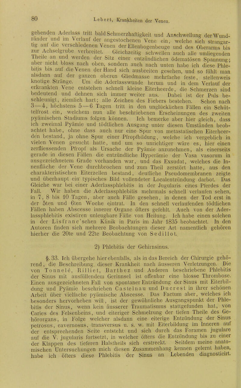 gebenden Aderlass tritt baldSehmerzhalligkeil und Anschwellung derWund- rander und im Verlauf der angestochenen Vene ein, welche sich strangar- tig auf die verschiedenen Venen der Ellenbogenbeuge und des Oberarms bis zur Achselgrube verbreitet. Gleichzeitig schwellen auch alle umliegenden rheile an und werden der Silz einer entzündlichen ödematösen Spannung; aber nicht bloss nach oben, sondern auch nach unten habe ich diese Phle- bitis bis auf die Venen der Hand sich ausbreiten gesehen, und so fühlt man alsdann aui der ganzen oberen Gliedmasse mehrfache feste, stellenwcis knotige Strange. Um die Aderlasswunde herum und in dem Verlauf der erkrankten Vene entstehen schnell kleine Eiterheerde, die Schmerzen sind bedeutend und dehnen sich immer weiter aus. Dabei ist der Puls be- schleunigt, ziemlich hart; alle Zeichen des Fiebers bestehen. Schon nach 3 — 4, höchstens 5 — 6 Tagen tritt in den unglücklichen Fällen ein Schüt- telfrost ein, welchem nun alle beschriebenen Erscheinungen des zweiten pyämischen Stadiums folgen können. Ich bemerke aber hier gleich, dass ich zweimal Pyämie und tödIiichen Ausgang unter diesen Umständen beob- achtet habe, ohne dass auch nur eine Spur von metastatischen Eiterhcer- den bestand, ja ohne Spur einer Pfropfbildung, welche ich vergeblich in vielen Venen gesucht hatte, und um so unrichtiger wäre es, hier einen zerfliessenden Pfropf als Ursache der Pyämie anzunehmen, als einerseits gerade in diesen Fällen die entzündliche Hyperämie der Vasa vasorum in ausgezeichnetem Grade vorhanden war, und das Exsudat, welches die In- nenfläche der Vene durchbrochen und zum Theil zerstört hatte, aus den charakteristischen Eilerzellen bestand, deutliche Pseudomembranen zeigte und überhaupt ein typisches Bild vollendeter Localenlzündung darbot. Das Gleiche war bei einer Aderlassphlebilis in der Jugularis eines Pferdes der Fall. Wir haben die Aderlassphlebilis mehrmals schnell verlaufen sehen, in 7, 8 bis 10 Tagen, aber auch Fälle gesehen, in denen der Tod erst in der ölen und 6ten Woche eintrat. In den schnell verlaufenden tödtlichen Fällen haben Abscesse innerer Organe öflers gefehlt. Auch von der Ader- lassphlebilis exisliren unleugbare Fälle von Heilung. Ich habe einen solchen in der Eis fran c'sehen Klinik in Paris im Jahr 1835 beobachtet. In den Autoren finden sich mehrere Beobachtungen dieser Art namentlich gehören hierher die 20te und 22le Beobachtung von Sedillot. 2) Phlebitis der Gehirnsinus. §. 33. Ich übergehe hier ebenfalls, als in das Bereich der Chirurgie gehö- rend , die Beschreibung dieser Krankheit nach äusseren Verletzungen. Die von Tonnele, Rilliet, Barthez und Anderen beschriebene Phlebitis der Sinus mit ausfüllendem Gerinnsel ist offenbar eine blosse Thrombose. Einen ausgezeichneten Fall von spontaner Entzündung der Sinus mit Eiterbil- dung und Pyämie beschrieben Castelnau und Du er est in ihrer schönen Arbeit über vielfache pyämische Abscesse. Das Factum aber, welches ich besonders hervorheben will, ist der gewöhnliche Ausgangspunkt der Phle- bitis der Sinus, wenn kein äusserer Traumalismus stattgefunden hat, von Caries des Felsenbeins, und eiteriger Schmelzung der tiefen Theile des Ge- hörorgans, in Folge welcher alsdann eine eiterige Entzündung der Sinus pelrosus, cavernosus, transversus u. s. w. mit Eilerbildung im Inneren auf der entsprechenden Seite entsteht und sich durch das Foramen jugulare auf die V. jugularis fortsetzt, in welcher öflers die Entzündung bis zu einer der Klappen des tieferen Halslheils sich erstreckt. Seitdem meine anato- mischen Untersuchungen mich diesen Zusammenhang kennen gelernt haben, habe ich öfters diese Phlebitis der Sinus an Lebenden diagnoslicirt.