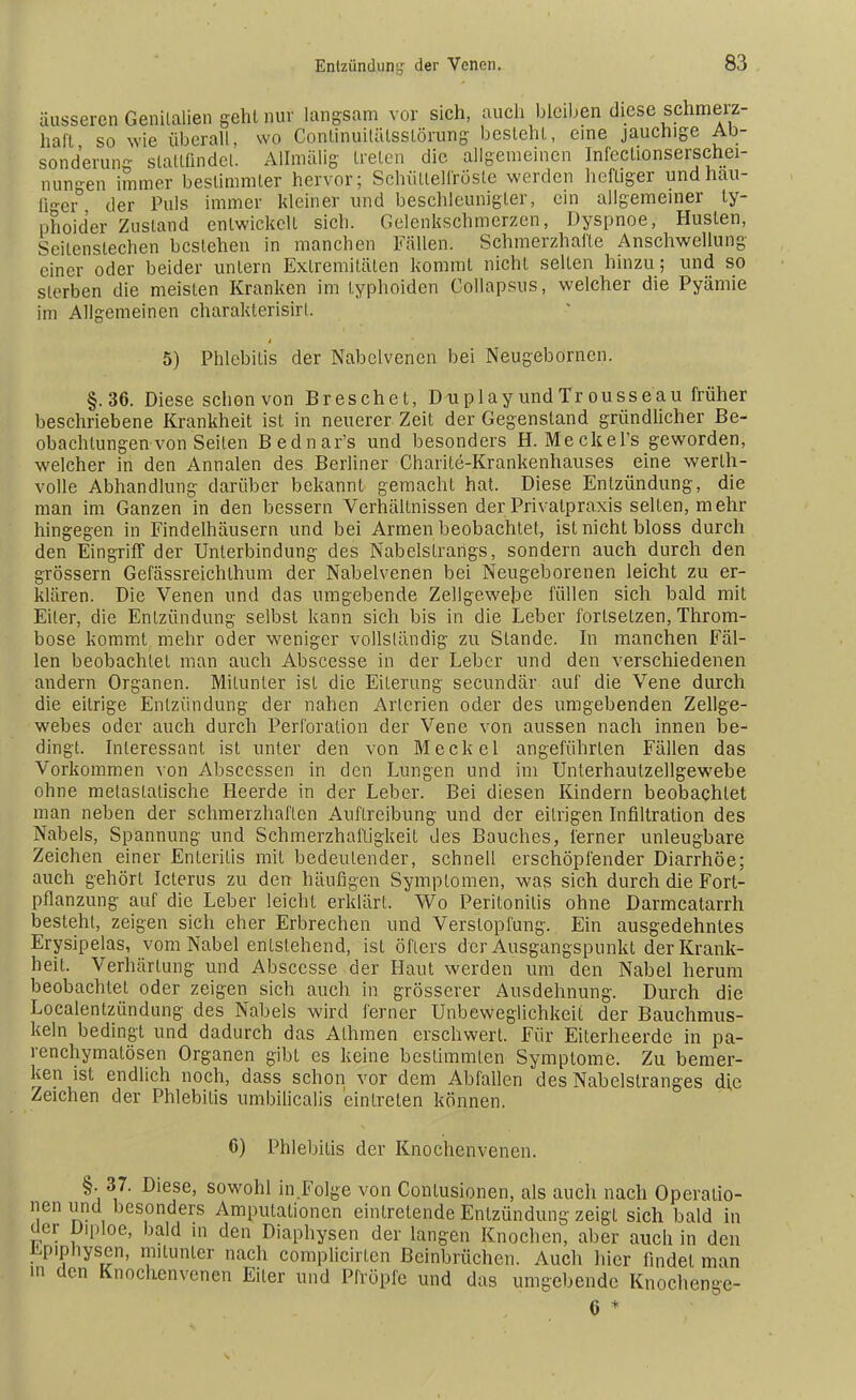 äusseren Genitalien gehl nur langsam vor sich, auch bleiben diese schmerz- haft so wie überall, wo Conlinuilälsstörung- besteht, eine jauchige Ab- sonderung stattfindet. Allmälig treten die aligemeinen Infectionserschei- nun-en immer bestimmter hervor; Schüttelfröste werden heftiger und häu- figer der Puls immer kleiner und beschleunigter, ein allgemeiner ty- phoider Zustand entwickelt sich. Gelenkschmerzen, Dyspnoe, Husten, Seitenstechen bestehen in manchen Fällen. Schmerzhafte Anschwellung einer oder beider untern Extremitäten kommt nicht selten hinzu; und so sterben die meisten Kranken im typhoiden Collapsus, welcher die Pyämie im Allgemeinen charakterisirl. 5) Phlebitis der Nabelvenen bei Neugebornen. §.36. Diese schon von Breschet, Duplay undTr ousseau früher beschriebene Krankheit ist in neuerer Zeit der Gegenstand gründlicher Be- obachtungen von Seiten Bednar's und besonders H. Meckel's geworden, welcher in den Annalen des Berliner Charite-Krankenhauses eine werth- volle Abhandlung darüber bekannt gemacht hat. Diese Entzündung, die man im Ganzen in den bessern Verhältnissen der Privatpraxis seilen, mehr hingegen in Findelhäusern und bei Armen beobachtet, ist nicht bloss durch den Eingriff der Unterbindung des Nabelslrangs, sondern auch durch den grössern Gefässreichlhum der Nabelvenen bei Neugeborenen leicht zu er- klären. Die Venen und das umgebende Zellgewebe füllen sich bald mit Eiter, die Entzündung selbst kann sich bis in die Leber fortsetzen, Throm- bose kommt mehr oder weniger vollständig zu Stande. In manchen Fäl- len beobachtet man auch Abscesse in der Leber und den verschiedenen andern Organen. Mitunter ist die Eiterung secundär auf die Vene durch die eitrige Entzündung der nahen Arterien oder des umgebenden Zellge- webes oder auch durch Perforation der Vene von aussen nach innen be- dingt. Interessant ist unter den von Meckel angeführten Fällen das Vorkommen von Abscessen in den Lungen und im Unlerhautzellgewebe ohne metastatische Heerde in der Leber. Bei diesen Kindern beobachtet man neben der schmerzhaften Auftreibung und der eitrigen Infiltration des Nabels, Spannung und Schmerzhafligkeit des Bauches, ferner unleugbare Zeichen einer Enteritis mit bedeutender, schnell erschöpfender Diarrhöe; auch gehört Icterus zu den häufigen Symptomen, was sich durch die Fort- pflanzung auf die Leber leicht erklärt. Wo Peritonitis ohne Darmcatarrh besteht, zeigen sich eher Erbrechen und Verstopfung. Ein ausgedehntes Erysipelas, vom Nabel entstehend, ist öfters der Ausgangspunkt der Krank- heit. Verhärtung und Abscesse der Haut werden um den Nabel herum beobachtet oder zeigen sich auch in grösserer Ausdehnung. Durch die Localentzündung des Nabels wird ferner Unbeweglichkeit der Bauchmus- keln bedingt und dadurch das Alhmen erschwert. Für Eiterheerde in pa- renchymatösen Organen gibt es keine bestimmten Symptome. Zu bemer- ken ist endlich noch, dass schon vor dem Abfallen des Nabelstranges die Zeichen der Phlebitis umbilicalis eintreten können. 6) Phlebitis der Knochenvenen. §. 37. Diese, sowohl in Folge von Contusionen, als auch nach Operatio- nen lind besonders Amputationen eintretende Entzündung zeigt sich bald in uer Diploe, bald in den Diaphysen der langen Knochen, aber auch in den upipnysen, mitunter nach complicirten Beinbrüchen. Auch hier findet man in den Knochenvenen Eiler und Pfropfe und das umgebende Knochenge- 6 *