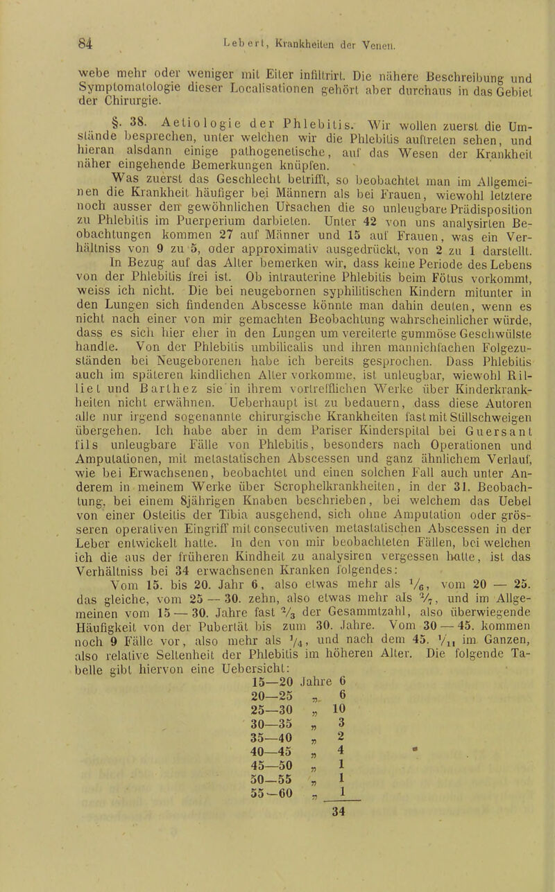 webe mehr oder weniger mit Eiter infiltrirl. Die nähere Beschreibung und Symptomatologie dieser Localisationen gehört aber durchaus in das Gebiet der Chirurgie. §. 38. Aetiologie der Phlebitis. Wir wollen zuerst die Um- stünde besprechen, unter welchen wir die Phlebitis auftreten sehen, und hieran alsdann einige pathogenetische, auf das Wesen der Krankheil näher eingehende Bemerkungen knüpfen. Was zuerst das Geschlecht betrifft, so beobachtet man im Allgemei- nen die Krankheit häufiger bei Männern als bei Frauen, wiewohl letztere noch ausser den gewöhnlichen Ursachen die so unleugbare Prädisposilion zu Phlebitis im Puerperium darbieten. Unter 42 von uns analysirten Be- obachtungen kommen 27 auf Männer und 15 auf Frauen, was ein Ver- hiiltniss von 9 zu 5, oder approximativ ausgedrückt, von 2 zu 1 darstellt. In Bezug auf das Aller bemerken wir, dass keine Periode des Lebens von der Phlebitis frei ist. Ob intrauterine Phlebitis beim Fötus vorkommt, weiss ich nicht. Die bei neugebornen syphilitischen Kindern mitunter in den Lungen sich findenden Abscesse könnte man dahin deuten, wenn es nicht nach einer von mir gemachten Beobachtung wahrscheinlicher würde, dass es sich hier eher in den Lungen um vereiterte gummöse Geschwülste handle. Von der Phlebitis umbilicalis und ihren mannichläehen Folgezu- sländen bei Neugeborenen habe ich bereits gesprochen. Dass Phlebitis auch im späteren kindlichen Alter vorkomme, ist unleugbar, wiewohl Ril- liet und Barlhez sie in ihrem vortrefflichen Werke über Kinderkrank- heilen nicht erwähnen. Ueberhaupt ist zu bedauern, dass diese Autoren alle nur irgend sogenannte chirurgische Krankheilen fast mit Stillschweigen übergehen. Ich habe aber in dem Pariser Kinderspital bei Guersant Iiis unleugbare Fälle von Phlebitis, besonders nach Operationen und Amputationen, mit melastatischen Abscessen und ganz ähnlichem Verlauf, wie bei Erwachsenen, beobachtet und einen solchen Fall auch unter An- derem in meinem Werke über Scrophelkrankheilen, in der 31. Beobach- tung, bei einem 8jährigen Knaben beschrieben, bei welchem das Uebel von einer Osteitis der Tibia ausgehend, sich ohne Amputation oder grös- seren operativen Eingriff mit consecutiven metastatischen Abscessen in der Leber entwickelt hatte. In den von mir beobachteten Fällen, bei welchen ich die aus der früheren Kindheil zu analysiren vergessen lwiUe, ist das Verhältniss bei 34 erwachsenen Kranken folgendes: Vom 15. bis 20. Jahr 6, also etwas mehr als y6, vom 20 — 25. das gleiche, vom 25 — 30. zehn, also etwas mehr als %, und im Allge- meinen vom 15 — 30. Jahre fast 73 der Gesammlzahl, also überwiegende Häufigkeit von der Pubertät bis zum 30. Jahre. Vom 30 — 45. kommen noch 9 Fälle vor, also mehr als %, und nach dem 45. »/„ im Ganzen, also relative Seltenheit der Phlebitis im höheren Alter. Die folgende Ta- belle gibt hiervon eine Uebersicht: 15—20 Jahre 6 20—25 „ 6 25—30 „ 10 30—35 „ 3 35—40 „ 2 40—45 „ 4 45—50 „ 1 50—55 „ 1 55-60 „ 1 34