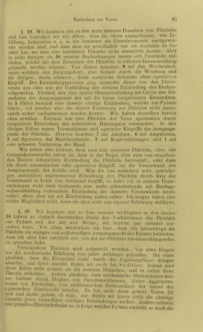 §. 39. Wir kommen nun zu den mehr direclen Ursachen von Phlebitis, und hier bemerken wir vor Allem, dass die öfters angegebenen, wie Er- kältung, Indigestion u. s. w. nie bestimmt als Causalmomente nachgewie- sen worden sind, und dass man sie gewöhnlich nur als Aushülfe da be- nutzt hat, wo man eine bestimmte Ursache nicht ausmitleln konnte. Aber in nicht weniger als 40 unserer Beobachtungen lassen sich Umstände auf- linden, welche' mit dem Entstehen der Phlebitis in näheren Zusammenhang gebracht werden können. Von diesen kommen 9 auf das. Wochenbett, unter welchen eine Zangengeburt, eine Geburt durch die Wendung und die übrigen, theils schwere, theils natürliche Geburten ohne operativen Eingriff. Der Enlzündungsprocess ging entweder direel von den Uterin- venen aus oder war die Fortbildung der eitrigen Entzündung des Becken- zellgewebes. Fünfmal war eine innere Ohrenentzündung mit Caries des Fel- senbeins der Ausgangspunkt der auf die Sinus forlgeleiteten Entzündung. In 5 Fällen bestand eine äussere eiterige Entzündung, welche zur Pyämie führte, bei welcher aber die direcle Forlleitung zur Phlebitis nicht anato- misch sicher nachgewiesen werden konnte. Wir haben derselben bereits oben erwähnt. Zweimal war eine Phlebitis der Vena spermalica durch fortgeleilete Entzündung der männlichen Harnorgane entstanden. In den übrigen Fällen waren Traumatismus und operative Eingriffe der Ausgangs- punkt der Phlebitis. Hiervon kommen 7 auf Aderlass, 6 auf Amputation, 2 auf Operation der Mastdarmfisleln, 3 auf Kopfverletzungen und 1 auf eine schwere Verletzung der Hand. Wir sehen also hieraus, dass eine rein spontane Phlebitis, ohne alle Gelegenheilsursache seilen ist, dass in der Regel aber eine von umgeben- den Theilen forlgeleitele Entzündung die Phlebitis hervorruft, oder dass ein direct traumatischer oder operativer Eingriff auf die Venenwand der Ausgangspunkt der Zufälle wird. Was die von mehreren sehr gewichli- gen Autoritäten angenommene Entstehung der Phlebitis durch Reiz der Venenwand in Folge von Gerinnsel betrifft, so habe ich in meinen Unter- suchungen wohl nach Gerinnseln eine mehr sclerotisirende mit Bindege- websneubildung verbundene Entzündung der äussern Venenwände beob- achtet, diese aber nie mit Eiterbildung enden sehen. Ich leugne daher eine solche Möglichkeil nicht, kann sie aber nicht aus eigener Erfahrung anführen. §, 40. Wir kommen nun zu dem weitaus wichtigsten in den letzten 30 Jahren so vielfach disculischen Punkt des Verhältnisses der Phlebitis zur Pyämie und der Art und Weise, wie letztere aus erslerer ent- stehen kann. Vor allem wiederhole ich hier, dass ich keineswegs die Phlebitis als einzigen und nolhwendigen Ausgangspunkt der Pyämie betrachte, dass ich aber hier natürlich nur von der mit Phlebitis zusammenhängenden zu sprechen habe. Verschiedene Theorien sind aufgeslelll worden. Vor allen Dingen hat Je mechanische Erklärung von jeher Anhänger gerunden. Die einen glaubten, dass die Eilerzellen nicht durch die Capillargefässe dringen konnten und chese Ansicht finden wir noch bei Sedillol. Indess sind diese Zellen nicht grösser als die weissen Blutzellen, und ist daher diese lheorie unhaltbar Andere glaubten, dass mechanische Obstructionen klei- ner Gefasse durch Flocken von Pseudomembranen, kleine Agglomera- tionen von Eilerzellen von zerfliessendem Gerinnselbrei der Gnmd der pyamischen Eilerheerde würden. Es hat auch diess gewiss Vieles flr ich und findet gewiss oft stall, nur dürfen wir hierin lieh di^ aSniS Ursache jener secundaren eiterigen Entzündungen suchen Andere nehmen eine prim.üveBlutverderbniss an, in Folge w^Py^Z^^^