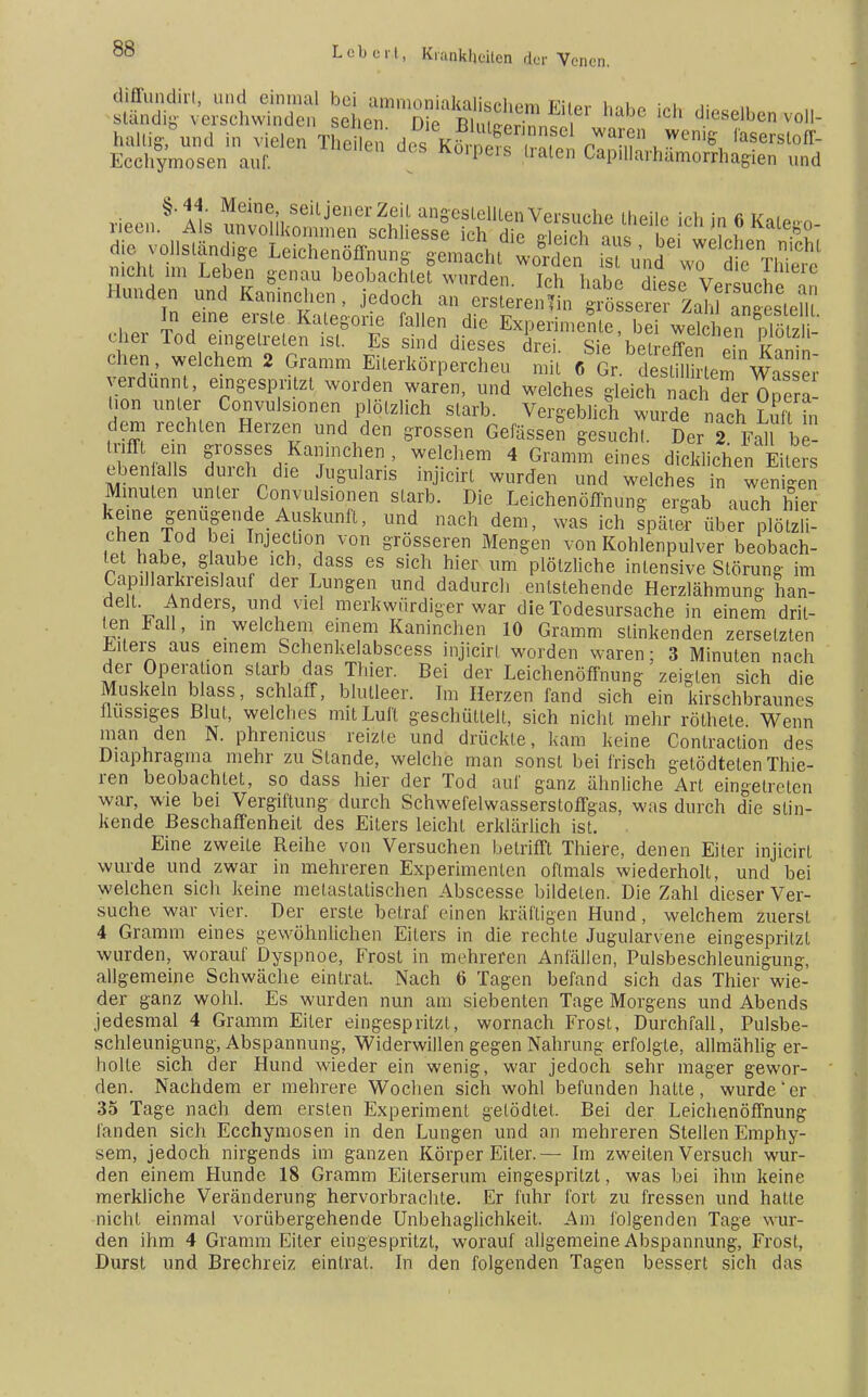 diffundirt, und einmal bei ammoniakaliRf»v.ßrn ir;i„,. 1 i • • ,• ständig verschwinden scheiDe 2 ™ dieselben voll- haltig, und in vielen Theilen des S Zff n™T uWenig ,ase^off- Ecchymosen auf. K°ipeiS traten CapUlarhämorrhagien und rieen§'11s ^^^^^1^^ ^ f<* * 6 Kalego- die vollständige iSSS^ «ft^ weichen .Wh. nicht in, Leben genau beobachte? wurden Ich habe ELv ?,uerc Hunden und Kaninchen, jedoch an ÄMÄÄ In eine erste Kategorie fallen die Experimente, bei welchenDlötzU eher Tod eingetreten ist. Es sind dieses drei. Sie betreffen Z £ chen, welchem 2 Gramm Eiterkörpercheu mit 6 Gr destü i lern Was ; verdünnt, eingespritzt worden waren, und welches gleich nac der Opera l.on unter Convulsionen plötzlich starb. Vergeblich wurde nach Luft , dem rechten Herzen und den grossen Gefässen gesucht. Der 2 Fall be- trifft ein grosses Kaninchen , welchem 4 Gramm eines dicklichen Eiters eben alls durch die Jugularis injicirt wurden und welches in wenigen Minuten unter Convulsionen starb. Die Leichenöffnung ergab auch hie? kerne genugende Auskunft, und nach dem, was ich spät! über plötzli- chen Tod bei Injecüon von grösseren Mengen von Kohlenpulver beobach- tet habe, glaube ich, dass es sich hier um plötzliche intensive Störung im Capillarkreislauf der Lungen und dadurch entstehende Herzlähmung han- delt. Anders, und viel merkwürdiger war die Todesursache in einem drit- ten Fall, in welchem einem Kaninchen 10 Gramm stinkenden zersetzten Eiters aus einem Schenkelabscess injicirt worden waren; 3 Minuten nach der Operation starb das Thier. Bei der Leichenöffnung zeigten sich die Muskeln blass, schlaff, blutleer. Im Herzen fand sich ein kirschbraunes flüssiges Blut, welches mit Luft geschüttelt, sich nicht mehr röthele Wenn man den N. phrenicus reizte und drückte, kam keine Contraction des Diaphragma mehr zustande, welche man sonst bei frisch getödtetenThie- ren beobachtet, so dass hier der Tod auf ganz ähnliche Art eingetreten war, wie bei Vergiftung durch Schwefelwasserstoffgas, was durch die stin- kende Beschaffenheit des Eilers leicht erklärlieh ist. Eine zweite Reihe von Versuchen betrifft Thiere, denen Eiter injicirt wurde und zwar in mehreren Experimenten oftmals wiederholt, und bei welchen sich keine metastalischen Abscesse bildeten. Die Zahl dieser Ver- suche war vier. Der erste betraf einen kräftigen Hund, welchem zuerst 4 Gramm eines gewöhnlichen Eiters in die rechte Jugularvene eingespritzt wurden, worauf Dyspnoe, PYosl in mehreren Anfällen, Pulsbeschleunigung, allgemeine Schwäche eintrat. Nach 6 Tagen befand sich das Thier wie- der ganz wohl. Es wurden nun am siebenten Tage Morgens und Abends jedesmal 4 Gramm Eiter eingespritzt, wornach Frost, Durchfall, Pulsbe- schleunigung, Abspannung, Widerwillen gegen Nahrung erfolgte, allmählig er- holte sich der Hund wieder ein wenig, war jedoch sehr mager gewor- den. Nachdem er mehrere Wochen sich wohl befunden hatte, wurde'er 35 Tage nach dem ersten Experiment getödtet. Bei der Leichenöffnung fanden sich Ecchymosen in den Lungen und an mehreren Stellen Emphy- sem, jedoch nirgends im ganzen Körper Eiter.— Im zweiten Versuch wur- den einem Hunde 18 Gramm Eiterserum eingespritzt, was bei ihm keine merkliche Veränderung hervorbrachte. Er fuhr fort zu fressen und hatte nicht einmal vorübergehende Unbehaglichkeit. Am folgenden Tage wur- den ihm 4 Gramm Eiter eingespritzt, worauf allgemeine Abspannung, Frost, Durst und Brechreiz eintrat. In den folgenden Tagen bessert sich das