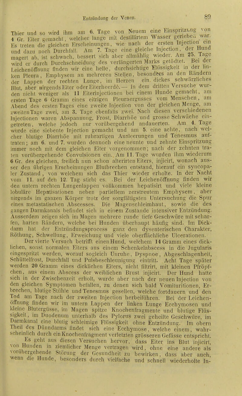 Thier und so wird ihm am 6. Tage von Neuem eine Einspritzung *on 4 Gr. Eiter gemacht, welcher lange mit deslillirlem Wasser genebe»war. Es Helen die gleichen Erscheinungen, wie nach der ersten Injection ein und dazu noch Durchfall. Am 7. Tage eine gleiche Injection der Hund maeert ab, ist schwach, bessert sich aber allmählig wieder. Am 2d. iaee wird er durch Durchschneidung des verlängerten Marks getödlei. Bei der Leichenöffnung Anden wir eine helle, durchsichtige Flüssigkeit in der Un- ken Pleura, Emphysem an mehreren Stellen, besonders an den Randern der Lappen der rechten Lunge, im Herzen ein dickes schwarzliches Blut, aber nirgends Eiter oder Eiterheerde.— In dem dritten Versuche wur- den nicht weniger als 11 Eiterinjeclionen bei einem Hunde gemacht, am ersten Tage 6 Gramm eines eitrigen Pleuraergusses vom Menschen, am Abend des ersten Tages eine zweite Injection von der gleichen Menge, am zweitenTage zwei, am 3. Tage ebenfalls zwei. Nach diesen verschiedenen Injeclionen waren Abspannung, Frost, Diarrhöe und grosse Schwäche ein- getreten, welche jedoch nur vorübergehend andauerten. Am 4. Tage wurde eine siebente Injection gemacht und am 5. eine achte, nach wel- cher blutige Diarrhöe mit ruhrartigen Ausleerungen und Tenesmus auf- traten; am 6. und 7. wurden dennoch eine neunte und zehnte Einspritzung immer noch mit dem gleichen Eiter vorgenommen; nach der zehnten tra- ten vorübergehende Convulsionen ein. Am 11. Tage wurden ihm wiederum 6 Gr. des gleichen, freilich nun schon alterirten Eiters, injicirt, wonach aus- ser den übrigen Erscheinungen Blutbrechen entstand, hierauf ein syncopa- ler Zustand , von welchem sich das Thier wieder erholte. In der Nacht vom 11. auf den 12. Tag stirbt es. -Bei der Leichenöffnung finden wir den untern rechten Lungenlappen vollkommen hepatisirt und viele kleine lobuläre Hepatisationen neben partiellem zerstreutem Emphysem, aber nirgends im ganzen Körper trotz der sorgfältigsten Untersuchung die Spur eines metastalischen Abscesses. Die Magenschleimhaut, sowie die des gangen Darmkanals befindet sich in einem Zustande intensiver Entzündung. Ausserdem zeigen sich im Magen mehrere runde liefe Geschwüre mit schar- fen, harten Rändern, welche bei Hunden überhaupt häufig sind. Im Dick- darm hal der Entzündungsprocess ganz den dysenterischen Charakter, Röthung, Schwellung, Erweichung und viele oberflächliche Ulceralionen. Der vierte Versuch betrifft einen Hund, welchem 14 Gramm eines dick- lichen, sonst normalen Eilers aus einem Schenkelabscess in die Jugularis eingespritzt werden, worauf sogleich Unruhe, Dyspnoe, Abgeschlagenheil, Schüttelfrost, Durchfall und Pulsbeschleunigung eintritt. Acht Tage später werden 20 Gramm eines dicklichen Eilers, nicht filtrirt, mit kleinen Pfröpf- chen, aus einem Abscess der weiblichen Brust injicirt. Der Hund hatte sich in der Zwischenzeit erholt, wurde aber nach der neuen Injection von den gleichen Symptomen befallen, zu denen sich bald Vomituritionen, Er- brechen, blutige Stühle und Tenesmus gesellen, welche fortdauern und den Tod am Tage nach der zweiten Injeclion herbeiführen. Bei der Leichen- öffnung finden wir im untern Lappen der linken Lunge Ecchymosen und kleine Blutergüsse, im Magen spitze Knochenfragmente und blutige Flüs- sigkeit , im Duodenum unterhalb des Pylorus zwei geheilte Geschwüre, im Darmkanal eine blulig schleimige Flüssigkeil ohne Entzündung. Im obern Theil des Dünndarms findet sich eine Ecchymose, welche einem, wahr- scheinlich durch ein Knochenfragment, verletzten grösseren Gefässe entspricht. Es geht aus diesen Versuchen hervor, dass Eiter ins Blut injicirt, von Hunden in ziemlicher Menge vertragen wird, ohne eine andere als vorübergehende Störung der Gesundheil zu bewirken, dass aber auch, wenn die Hunde, besonders durch vielfache und schnell wiederholte In-