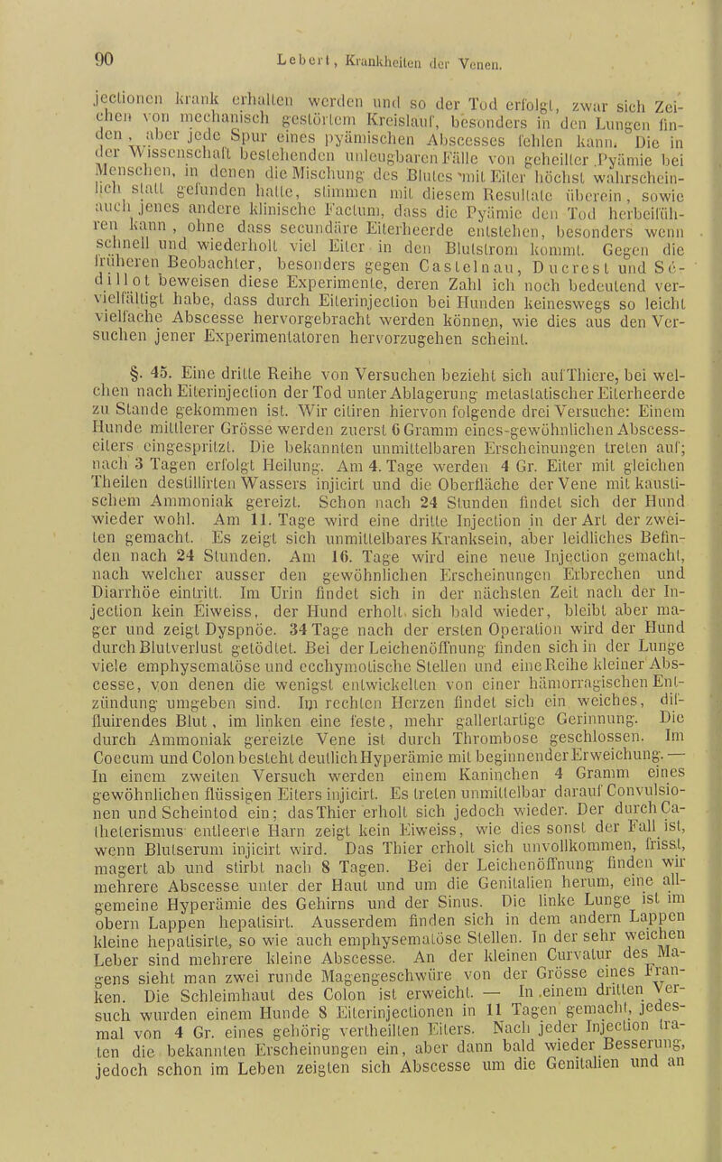 jeclionen krank erhallen werden und so der Tod erfolgt, zwar sieh Zei- chen von mechanisch gestörtem Kreislauf, besonders in den Lungen fin- den . aber jede Spur eines pyämischen Abscesses leiden kann.  Die in der Wissenschaft bestehenden unleugbaren Fälle von geheilter Pyämie bei Mensehen, in denen die Mischung- des Blutes mit Eiler höchst wahrschein- lich statt gefunden halte, stimmen mit diesem Resultate «herein, sowie auch jenes andere klinische Factum, dass die Pyämie den Tod herbeifüh- ren kann, ohne dass secundäre Eiterheerde entstehen, besonders wenn schnell und wiederholt viel Eiter in den Blulslrom kommt. Gegen die Iruheren Beobachter, besonders gegen Castelnau, Ducrcsl und Sr- dillol beweisen diese Experimente, deren Zahl ich noch bedeutend ver- vielfältigt habe, dass durch Eiterinjection bei Hunden keineswegs so leicht vielfache Abscesse hervorgebracht werden können, wie dies aus den Ver- suchen jener Experimentatoren hervorzugehen scheint. §. 45. Eine dritte Reihe von Versuchen bezieht sich auf'Thiere, bei wel- chen nach Eiterinjection der Tod unter Ablagerung metasiatischer Eilerheerde zu Stande gekommen ist. Wir ciliren hiervon folgende drei Versuche: Einem Hunde minierer Grösse werden zuerst 6 Gramm eines-gewöhnlichen Abscess- eilers eingespritzt. Die bekannten unmittelbaren Erscheinungen treten auf; nach 3 Tagen erfolgt Heilung. Am 4. Tage werden 4 Gr. Eiter mit gleichen Theilen deslillirten Wassers injicirl und die Oberfläche der Vene mit kausti- schem Ammoniak gereizt. Schon nach 24 Stunden findet sich der Hund wieder wohl. Am 11. Tage wird eine dritte Injection in der Art der zwei- ten gemacht. Es zeigt sich unmittelbares Kranksein, aber leidliches Befin- den nach 24 Stunden. Am 16. Tage wird eine neue Injection gemacht, nach welcher ausser den gewöhnlichen Erscheinungen Erbrechen und Diarrhöe eintritt. Im Urin findet sich in der nächsten Zeit nach der In- jection kein Eiweiss, der Hund erholt, sich bald wieder, bleibt aber ma- ger und zeigt Dyspnoe. 34 Tage nach der ersten Operation wird der Hund durch Blutverlust gelödlet. Bei der Leichenöffnung- linden sich in der Lunge viele emphysemalöse und ecehymotische Stellen und eine Reihe kleiner Abs- cesse, von denen die wenigst entwickelten von einer h am Orr agischen Ent- zündung umgeben sind. Im rechten Herzen findet sich ein weiches, dif- fluirendes Blut, im linken eine feste, mehr gallertartige Gerinnung. Die durch Ammoniak gereizte Vene ist durch Thrombose geschlossen. Im Coecum und Colon besteht deutlichHyperämie mit beginnender Erweichung. — In einem zweiten Versuch werden einem Kaninchen 4 Gramm eines gewöhnlichen flüssigen Eilers injicirt. Es treten unmittelbar darauf Convulsio- nen und Scheintod ein; das Thier erholt sich jedoch wieder. Der durch Ca- Ihelerismus entleerte Harn zeigt kein Eiweiss, wie dies sonst der Fall ist, wenn Blutserum injicirt wird. Das Thier erholt sich unvollkommen, frissl, magert ab und stirbt nach 8 Tagen. Bei der Leichenöffnung finden wir mehrere Abscesse unter der Haut und um die Genitalien herum, eine all- gemeine Hyperämie des Gehirns und der Sinus. Die linke Lunge ist im obern Lappen hepatisirt. Ausserdem finden sich in dem andern Lappen kleine hepatisirte, so wie auch emphysemalöse Stellen. In der sehr weichen Leber sind mehrere kleine Abscesse. An der kleinen Curvalur des Ma- gens sieht man zwei runde Magengeschwüre von der Grösse eines Fran- ken. Die Schleimhaut des Colon ist erweicht. — In .einem drillen Ver- such wurden einem Hunde 8 Eiterin jeclionen in 11 Tagen gemacht, jedes- mal von 4 Gr. eines gehörig verteilten Eilers. Nach jeder Injection tra- ten die bekannten Erscheinungen ein, aber dann bald wieder Besserung-, jedoch schon im Leben zeigten sich Abscesse um die Genitalien und an