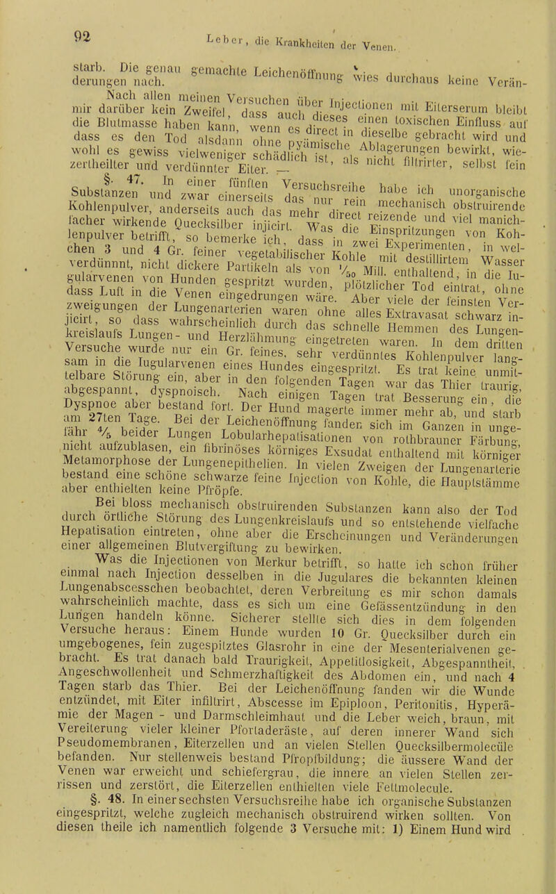 gitS™ 8e,aCh'e dureh.», ke.no Vorän- mir aÄ-tÄ^Ä*^ M™™> W-bi die Blulmasse haben kam, weans dSe« ? T™„l0Xi6C!len Einfll,ss aul dass es den Tod alsdann 121 ntw  .',esolbe gebracht wird und wohl es gewiss vielweniger scMdlic , .'«P™*»» bewirkl- wie zertheiltex uifd verdfmnler Eiter - 'Chl °l,rlrler' selbsl fcin Substanz Jd ^»f.« M« ich anorganische Kohlenpulver, anderseits auch das meh dirÖ/i r ,ech/n,scl| ».^Iruirende l'acher wirkende Quecksilber in ie rt Was rti, SÄ Und v,el manich- veihuuie wurae nur ein Gr. feines, sehr verdünntes Kohlenoulvpr Hnp- ?5w I^ularvenfn eine* Hundes einges prilzI Es °rat keine unmit- telbare Störung- ein, aber in den folgenden Tagen war das Thier abgespannt dyspnoisch. Nach einigen Tagen trat Besserun ein 2' SS 4/ i / t 6 LeichenofTnung fanden sich im Ganzen in unee- lahr % beider Lungen Lobularhepalisalionen von rothbrauner FärS nicht aufzublasen, ein fibrinöses körniges Exsudat enthaltend m?l ^S Metamorphose der Lungenepithelien. In vielen Zweigen der CgenaS ÄsrcrÄefeine injccuon von K°m*> Bei bloss mechanisch obslruirenden Substanzen kann also der Tod durch örtliche Störung des Lungenkreislaufs und so entstehende vielfache Hepatisation eintreten, ohne aber die Erscheinungen und Veränderungen einer allgemeinen Blutvergiftung zu bewirken. Was die Injectionen von Merkur betrifft, so halle ich schon früher einmal nach Injecüon desselben in die Jugulares die bekannten kleinen Lungenabscesschen beobachtet, deren Verbreitung es mir schon damals wahrscheinlich machte, dass es sich um eine Gefässentzündung in den Lungen handeln könne. Sicherer stellte sich dies in dem folgenden Versuche heraus: Einem Hunde wurden 10 Gr. Quecksilber durch ein umgebogenes, fein zugespitztes Glasrohr in eine der Mesenterialvenen ge- bracht. Es trat danach bald Traurigkeil, Appetitlosigkeit, Abgespanntheil, Angeschwollenheit und Schmerzhaftigkeil des Abdomen ein, und nach 4 Tagen starb das Thier. Bei der Leichenöffnung fanden wir die Wunde entzündet, mit Eiler infillrirt, Abscesse im Epiploon, Peritonitis, Hyperä- mie der Magen - und Darmschleimhaul und die Leber weich, braun, mit Vereiterung vieler kleiner Pforladeräste, auf deren innerer Wand 'sich Pseudomembranen, Eiterzellen und an vielen Stellen Quecksilbermolecüle befanden. Nur stellenweis bestand Pfropibildung; die äussere Wand der Venen war erweicht und schiefergrau, die innere an vielen Stellen zer- rissen und zerstört, die Eiterzellen enthielten viele Fellmolecule. §. 48. In einer sechsten Versuchsreihe habe ich organische Substanzen eingespritzt, welche zugleich mechanisch obslruirend wirken sollten. Von diesen theile ich namentlich folgende 3 Versuche mit: 1) Einem Hund wird