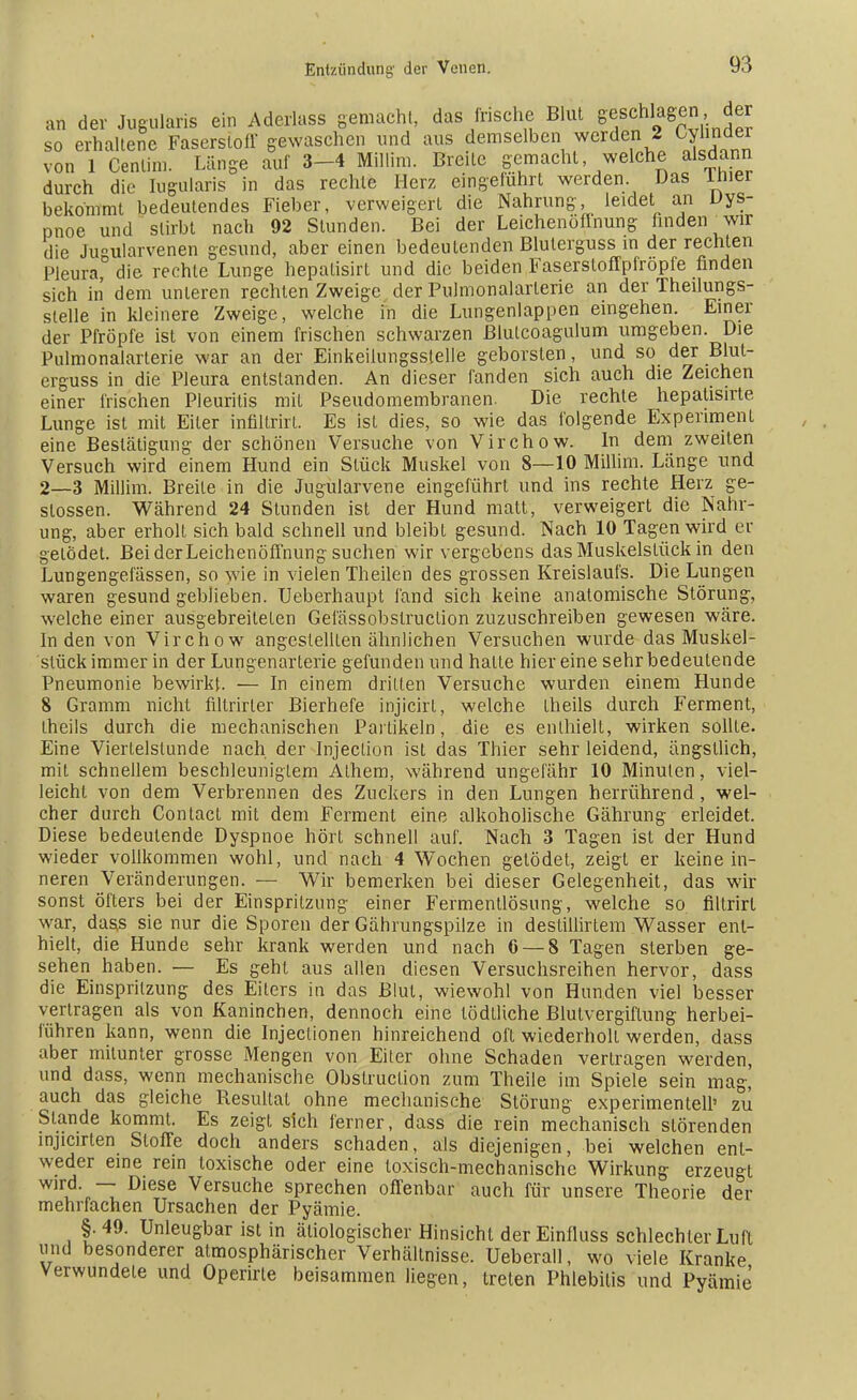 an der Jugularis ein Aderlass gemacht, das frische Blut geschlagen der so erhaltene Faserstoff gewaschen und aus demselben werden 2 Cyhnder von 1 Cenlim. Länge auf 3-4 Millim. Breite gemacht welche alsdann durch die Iugularis in das rechte Herz eingetuhrt werden. Das lnier bekommt bedeutendes Fieber, verweigert die Nahrung, leidet an Dys- pnoe und stirbt nach 92 Stunden. Bei der Leichenöffnung finden wir die Ju°ularvenen gesund, aber einen bedeutenden Bluterguss in der rechten Pleura die rechte Lunge hepatisirt und die beiden Faserstoffpfropfe finden sich in dem unteren rechten Zweige der Pulmonalarlerie an der Theilungs- stelle in kleinere Zweige, welche in die Lungenlappen eingehen. Einer der Pfropfe ist von einem frischen schwarzen ßlulcoagulum umgeben. Die Pulmonalarterie war an der Einkeilungsslelle geborsten, und so der Blut- erguss in die Pleura entstanden. An dieser fanden sich auch die Zeichen einer frischen Pleuritis mit Pseudomembranen. Die rechte hepatisirte Lunge ist mit Eiler infiltrirt. Es ist dies, so wie das folgende Experiment eine Bestätigung der schönen Versuche von Virchow. In dem zweiten Versuch wird einem Hund ein Stück Muskel von 8—10 Millim. Länge und 2—3 Millim. Breite in die Jugularvene eingeführt und ins rechte Herz ge- slossen. Während 24 Stunden ist der Hund matt, verweigert die Nahr- ung, aber erholt sich bald schnell und bleibt gesund. Nach 10 Tagen wird er gelödet. Bei der Leichenöffnung suchen wir vergebens das Muskelslück in den Lungengefässen, so wie in vielen Theilen des grossen Kreislaufs. Die Lungen waren gesund geblieben. Ueberhaupt fand sich keine anatomische Störung, welche einer ausgebreiteten Gefässobslruction zuzuschreiben gewesen wäre. In den von Virchow angestellten ähnlichen Versuchen wurde das Muskel- stück immer in der Lungenarlerie gefunden und halle hiereine sehr bedeutende Pneumonie bewirkt. — In einem dritten Versuche wurden einem Hunde 8 Gramm nicht filtrirler Bierhefe injicirt, welche theils durch Ferment, theils durch die mechanischen Partikeln, die es enthielt, wirken sollte. Eine Viertelstunde nach der Injeclion ist das Thier sehr leidend, ängstlich, mit schnellem beschleuniglem Alhem, während ungefähr 10 Minuten, viel- leicht von dem Verbrennen des Zuckers in den Lungen herrührend , wel- cher durch Contacl mit dem Ferment eine alkoholische Gährung erleidet. Diese bedeutende Dyspnoe hört schnell auf. Nach 3 Tagen ist der Hund wieder vollkommen wohl, und nach 4 Wochen gelödet, zeigt er keine in- neren Veränderungen. — Wir bemerken bei dieser Gelegenheit, das wir sonst öfters bei der Einspritzung einer Fermentlösung, welche so filtrirl war, dass sie nur die Sporen der Gährungspilze in destillirtem Wasser ent- hielt, die Hunde sehr krank werden und nach 6 — 8 Tagen sterben ge- sehen haben. — Es geht aus allen diesen Versuchsreihen hervor, dass die Einspritzung des Eiters in das Blul, wiewohl von Hunden viel besser vertragen als von Kaninchen, dennoch eine lödlliche Blutvergiftung herbei- führen kann, wenn die Injectionen hinreichend oft wiederholt werden, dass aber mitunter grosse Mengen von Eiter ohne Schaden verlragen werden, und dass, wenn mechanische Obslruclion zum Theile im Spiele sein mag, auch das gleiche Resultat ohne mechanische Störung experimentell' zu Stande kommt. Es zeigt sich ferner, dass die rein mechanisch störenden injicirten Sloffe doch anders schaden, als diejenigen, bei welchen ent- weder eine rein toxische oder eine toxisch-mechanische Wirkung erzeugt wir5 ~ DieTse Versuche sprechen offenbar auch für unsere Theorie der mehrlachen Ursachen der Pyämie. §.49. Unleugbar ist in ätiologischer Hinsicht der Einfluss schlechter Lufl und besonderer atmosphärischer Verhältnisse. Ueberau, wo viele Kranke Verwundele und Operirle beisammen liegen, treten Phlebitis und Pyämie