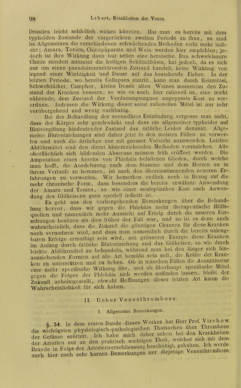 üraslica leicht schädlich wirken könnten. Hat man es bereits mit dem typhoiden Zustande der vorgerückten zweiten Periode zu ihun, so sind im Allgemeinen die verschiedenen schwächenden Methoden nicht mehr indi- cirl; Amara, Tonica, Chinapäparale und Wein werden hier empfohlen; je- doch ist ihre Wirkung dann nur selten eine heroische. Das schwefelsaure Chinin mindert mitunter die heiligen Schüttelfröste, hat jedoch, da es sich nur um einen pseudoinlermillirenden Zustand handelt, keine Wirkung von irgend einer Wichligkeil *und Dauer auf das bestehende Fieber. In der letzten Periode, wo.bereils Collapsus eintritt, kann man durch Reizmittel, Schwefelälher, Campher, kleine Dosen allen Weines momentan den Zu- stand der Kranken bessern, so wie es auch hier rationell ist, eine leicht nährende, dem Zustand der Verdauungsorgarie angepassle Kost zu ver- ordnen. Indessen die Wirkung dieser sonst ralionellen Mittel ist nur sehr vorübergehend und wenig nachhaltig. Bei der Behandlung der secundären Entzündung vergesse man nicht, dass der Körper sehr geschwächt und dass ein allgemeiner typhoider auf Blutvergiftung hindeutender Zustand das örtliche Leiden dominirl. Allge- meine Blutenlziehungen sind daher jetzt in den meisten Fällen zu verwer- fen und auch die örtlichen nur mit grosser Vorsicht anzuwenden. Leichte Abführmittel sind den direct blutenlziehenden Methoden vorzuziehen. Alle oberflächlich sich bildenden Abscesse müssen früh eröffnet werden. Die Amputation eines bereits von Phlebitis befallenen Gliedes, durch welche man hofft, die Ausdehnung nach dem Stamme und dem Herzen zu in ihrem Verlaufe zu hemmen, ist nach den übereinstimmenden neueren Er- fahrungen zu verwerfen. Wir bemerken endlich noch in Bezug auf die mehr chronische Form, dass besonders die bereits erwähnte Anwendung der Amara und Tonica, so wie einer analeplischen Kost nach Anwen- dung des Glüheisens ganz speciell indicirt ist. Es geht aus den vorhergehenden Bemerkungen über die Behand- lung hervor, dass wir gegen die Phlebitis mehr therapeutische Hülfs- quellen und namentlich mehr Aussicht auf Eriolg durch die neueren For- schungen besitzen als dies früher der Fall war, und so ist es denn auch wahrscheinlich, dass die Zukunft die günstigen Chancen für diese Kranken noch vermehren wird, und dass man namentlich durch die bereits unleug- baren Erfolge ermulhigt sein wird, mit grösserer Energie diese Kranken im Anfang durch örtliche Blutentziehung und das Glüheisen, so wie durch leichte Abführmittel zu behandeln, während man bei den langer sich hin- ausziehenden Formen auf alle Art bemüht sein soll die Kralle der Kran- ken zu unterstützen und zu heben. Ob in manchen Fallen die Acomttmclur eine mehr speeifische Wirkung übe, und ob überhaupt speemsche Mittel o-e-en die Folgen der Phlebitis sich werden auffinden lassen, bleibt der Zukunft anheimgestellt, obwohl Hoffnungen dieser letzten Art kaum die Wahrscheinlichkeit für sich haben. IL Ueber Venenthrombose. I. Allgemeine Bemerkungen. & 54 In dem ersten Bande dieses Werkes hat Herr Prof. Virch o w % fe«rsÄ r aas S to „ach sehr kurzen Bemerkungen nur diejemge Venenlhrombose