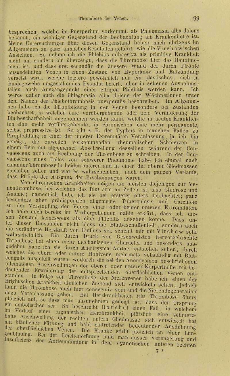 besprechen, welche im Puerperium vorkommt, als Phlegmasia alba dolens bekannt, ein wichtiger Gegenstand der Beobachtung- am Krankenbette ist. Meine Untersuchungen über diesen Gegenstand haben mich übrigens im Allgemeinen zu ganz ähnlichen Resultaten geführt, wie die Vircho w'schen Ansichten. So nehme ich die Phlebitis adhaesiva als primitive Krankheit nicht an, sondern bin überzeugt, dass die Thrombose hier das Hauplmo- ment ist, und dass erst secundär die äussere Wand der durch Pfropfe ausgedehnten Venen in einen Zustand von Hyperämie und Entzündung versetzt wird, welche letztere gewöhnlich nur ein plastisches, sich in Bindegewebe umgestaltendes Exsudat liefert, aber in seltenen Ausnahms- fällen auch Ausgangspunkt einer eitrigen Phlebitis werden kann. Ich werde daher auch die Phlegmasia alba dolens der Wöchnerinnen unter dem Namen der Phlebolhrombosis puerperalis beschreiben. Im Allgemei- nen habe ich die Pfropfbildung in den Venen besonders bei Zuständen beobachtet, in welchen eine vorübergehende oder tiefe Veränderung der Blutbeschaffenheit angenommen werden kann, welche in acuten Krankhei- ten eine mehr vorübergehende, in chronischen eine mehr permanente, selbst progressive ist. So gibt z B. der Typhus in manchen Fällen zu Pfropfbildung in einer der unteren Extremitäten Veranlassung, ja ich bin geneigt, die zuweilen vorkommenden rheumatischen Schmerzen in einem Bein mit allgemeiner Anschwellung desselben während der Con- valescenz auch auf Rechnung der Thrombose zu schreiben. In der Con- valescenz eines Falles von schwerer Pneumonie habe ich einmal nach einander Thrombose in beiden unteren und in einer der oberen Gliedmassen entstehen sehen und war es wahrscheinlich, nach dem ganzen Verlaufe, dass Pfropfe der Ausgang der Erscheinungen waren. Von chronischen Krankheiten neigen am meisten diejenigen zur Ve- nenthrombose, bei welchen das Blut arm an Zellen ist, also Chlorose und Anämie; namentlich habe ich sie bei ersterer öfters beobachtet; ganz besonders aber prädisponiren aligemeine Tuberculosis und Carcinom zu der Verstopfung der Venen einer oder beider unteren Extremitäten. Ich habe mich bereils im Vorhergehenden dahin erklärt, dass ich die- sen Zustand keineswegs als eine Phlebitis ansehen könne. Dass un- ter diesen Umständen nicht bloss die Blutbeschaffenheit, sondern auch die veränderte Herzkraft von Einfluss sei, scheint mir mit Virchow sehr wahrscheinlich. Die durch Druck von Geschwülsten hervorgebrachte inrombose hat einen mehr mechanischen Character und besonders aus- gedehnt habe ich sie durch Aneurysma Aortae entstehen sehen, durch welches die obere oder unlere Hohlvene mehrmals vollständig mit Blut- coaguhs ausgefüllt waren, wodurch die bei den Aneurysmen beschriebenen odemalosen Anschwellungen der oberen oder unteren Körperhälfte mit be- ,t?nl,fr TE7e,llenin& d^ entsprechenden oberflächlichen Venen ent- SSf \ In/olge von Thrombose der Nierenvenen habe ich einen der kan?ldTe TL-hkheit ZuStand Sich enlwickeln sehen 'edoch Kann d e Thrombose auch hier consecutiv sein und die Nierendeeeneration Pttz.icheaau11 so7 g6ben> Bd Herzkra^eiten ThrLbofe Sters plötzlich auf so dass man anzunehmen geneigt ist dass der Ursnrn™ ein embohscher sei. So beschreibt Bouchu e nen Fa1 in weTchen?
