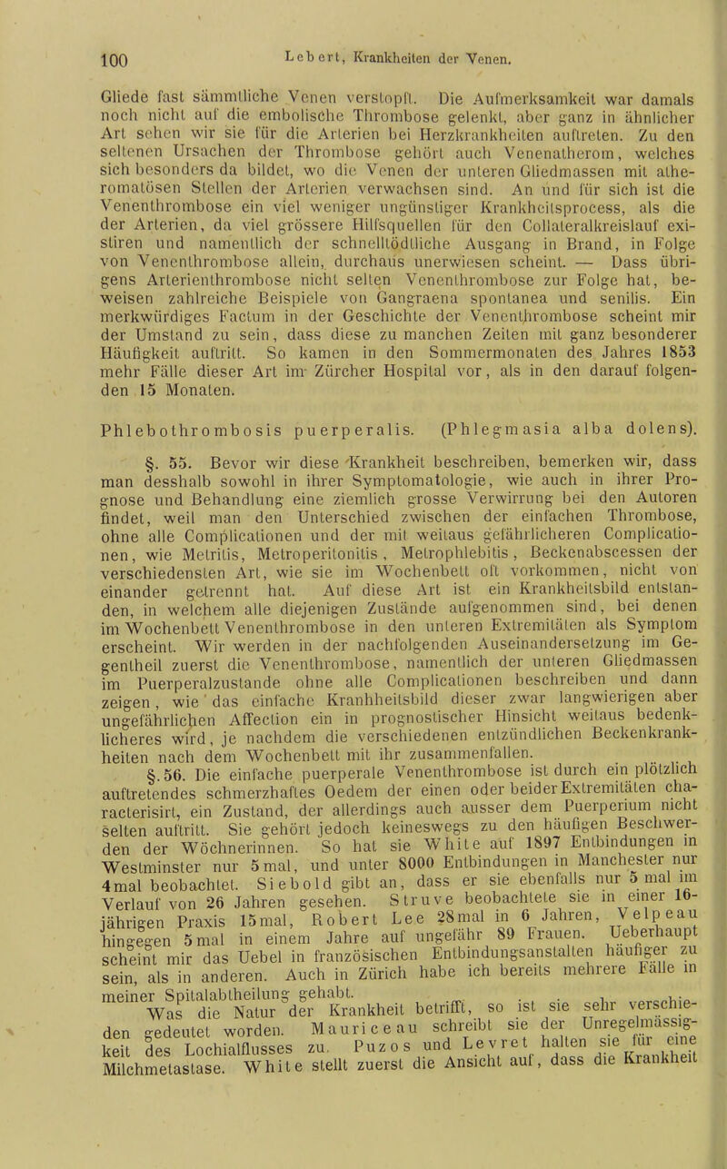 Gliede fast sämmtliche Venen verstopft. Die Aufmerksamkeit war damals noch nicht auf die embolische Thrombose gelenkt, aber ganz in ähnlicher Art seilen wir sie für die Arterien bei Herzkrankheilen auftreten. Zu den seltenen Ursachen der Thrombose gehört auch Venenatherom, welches sich besonders da bildet, wo die Venen der unleren Gliedmassen mit alhe- romatösen Stellen der Arterien verwachsen sind. An und für sich ist die Venenthrombose ein viel weniger ungünstiger Krankheitsprocess, als die der Arterien, da viel grössere Hilfsquellen für den Collaleralkreislauf exi- stiren und namentlich der schnelllödlliche Ausgang in Brand, in Folge von Vencnlhrombose allein,, durchaus unerwiesen scheint. — Dass übri- gens Arterienthrombose nicht seilen Venenlhrombose zur Folge hat, be- weisen zahlreiche Beispiele von Gangraena spontanea und senilis. Ein merkwürdiges Factum in der Geschichte der Venenlhrombose scheint mir der Umstand zu sein, dass diese zu manchen Zeiten mit ganz besonderer Häufigkeit auftritt. So kamen in den Sommermonaten des Jahres 1853 mehr Fälle dieser Art im- Zürcher Hospital vor, als in den darauf folgen- den 15 Monaten. Phlebothrombosis puerperalis. (Phlegmasia alba dolens). §. 55. Bevor wir diese 'Krankheit beschreiben, bemerken wir, dass man desshalb sowohl in ihrer Symptomatologie, wie auch in ihrer Pro- gnose und Behandlung eine ziemlich grosse Verwirrung bei den Autoren findet, weil man den Unterschied zwischen der einfachen Thrombose, ohne alle Complicationen und der mit weitaus gefährlicheren Complicalio- nen, wie Metritis, Metroperilonilis , Melrophlebitis, ßeckenabscessen der verschiedensten Art, wie sie im Wochenbett oft vorkommen, nicht von einander getrennt hal. Auf diese Art ist ein Krankheilsbild entstan- den, in welchem alle diejenigen Zustände aufgenommen sind, bei denen im Wochenbett Venenlhrombose in den unleren Extremitäten als Symptom erscheint. Wir werden in der nachfolgenden Auseinandersetzung im Ge- genlheil zuerst die Venenlhrombose, namentlich der unteren Gliedmassen im Puerperalzuslande ohne alle Complicationen beschreiben und dann zeigen, wie das einfache Kranhheilsbild dieser zwar langwierigen aber ungefährlichen Affection ein in prognostischer Hinsicht weitaus bedenk- licheres wird, je nachdem die verschiedenen entzündlichen Beckenkrank- heiten nach dem Wochenbett mit ihr zusammenfallen. §.56. Die einfache puerperale Venenthrombose ist durch ein plötzlich auftretendes schmerzhaftes Oedem der einen oder beider Extremitäten cha- racterisirt, ein Zustand, der allerdings auch ausser dem Puerperium nicht selten auftritt. Sie gehört jedoch keineswegs zu den häufigen Beschwer- den der Wöchnerinnen. So hat sie White auf 1897 Entbindungen in Westminster nur 5mal, und unler 8000 Entbindungen in Manchester nur 4mal beobachtet. Siebold gibt an, dass er sie ebenfalls nur 5 mal am Verlauf von 26 Jahren gesehen. Struve beobachtete sie in einer 16- jährigen Praxis 15mal, Robert Lee 28mal in 6 Jahren, Velpeau hingegen 5 mal in einem Jahre auf ungefähr 89 Frauen. Ueberhaupt scheint mir das Uebel in französischen Entbindungsanstalten häufiger zu sein, als in anderen. Auch in Zürich habe ich bereits mehrere Falle in meiner Spitalabiheilung gehabt. . nr..„w,a Was die Natur der Krankheit betrifft, so ist sie sehr verschie- den eedeulel worden. Mauriceau schreibt sie der UnregeImass.g- ie5 fef Lochialflusses zu. Puzos und Levret hallen sie Jur eme Milchmetaslase. White stellt zuerst die Ansicht auf, dass die Krankheit