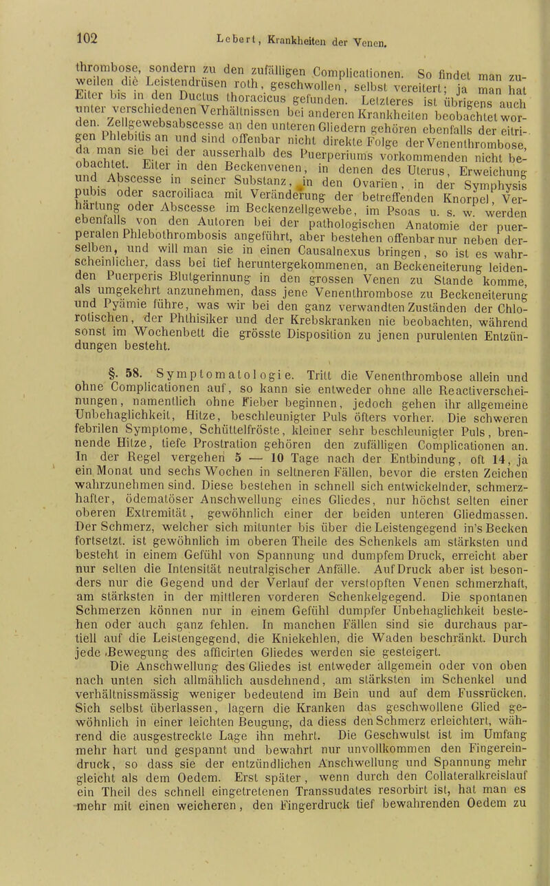 thrombose, sondern zu den zufälligen Complicalionen. So finde! man zu- weilen die Lastendrusen roth, geschwollen, selbst vereitert; ja man hat Euer bis in den Ductus thoracicus gefunden. Letzteres ist übrigens au cd Ten /XtltT VerhäUnjSSCn bei Ederen Krankheiten beobachtet wot den Zellgewebsabscesse an den unteren Gliedern gehören ebenfalls der eitri- gen Phlebitis an und sind offenbar nicht direkte Folge der Vcnenthrombösc ^SS1Vlei der/USST3erh,alb des Puerperiums vorkommenden nicht bei obachtet. Eiter in den Beckenvenen, in denen des Uterus, Erweichung und Abscesse in seiner Substanz, in den Ovarien, in der Symphysis piibis oder sacroihaca mit Veränderung der betreffenden Knorpel Ver- härtung oder Abscesse im Beckenzellgewebe, im Psoas u. s. w werden ebenialls von den Autoren bei der pathologischen Anatomie der puer- peralen Phlebothrombosis angeführt, aber bestehen offenbar nur neben der- selben, und will man sie in einen Causalnexus bringen, so ist es wahr- scheinlicher, dass bei tief heruntergekommenen, an Beckeneiterung leiden- den Puerpens Blutgerinnung in den grossen Venen zu Stande komme als umgekehrt anzunehmen, dass jene Venenthrombose zu Beckeneiterung und Pyämie führe, was wir bei den ganz verwandten Zuständen der Chlo- rolischen, der Phlhisiker und der Krebskranken nie beobachten, während sonst im Wochenbett die grösste Disposition zu jenen purulenten Entzün- dungen besteht. §. 58. Symptomatologie. Tritt die Venenthrombose allein und ohne Complicationen auf, so kann sie entweder ohne alle Reactiverschei- nungen, namentlich ohne Fieber beginnen, jedoch gehen ihr allgemeine Unbehaglichkeit, Hitze, beschleunigter Puls öfters vorher. Die schweren febrilen Symptome, Schüttelfröste, kleiner sehr beschleunigter Puls, bren- nende Hitze, tiefe Prostration gehören den zufälligen Complicationen an. In der Regel vergehen 5 — 10 Tage nach der Entbindung, oft 14, ja ein Monat und sechs Wochen in seltneren Fällen, bevor die ersten Zeichen wahrzunehmen sind. Diese bestehen in schnell sich entwickelnder, schmerz- hafter, ödematöser Anschwellung eines Gliedes, nur höchst selten einer oberen Extremität, gewöhnlich einer der beiden unteren Gliedmassen. Der Schmerz, welcher sich mitunter bis über die Leistengegend in's Becken fortsetzt, ist gewöhnlich im oberen Theile des Schenkels am stärksten und besteht in einem Gefühl von Spannung und dumpfem Druck, erreicht aber nur selten die Intensität neutralgischer Anfälle. Auf Druck aber ist beson- ders nur die Gegend und der Verlauf der verslopften Venen schmerzhaft, am stärksten in der minieren vorderen Schenkelgegend. Die spontanen Schmerzen können nur in einem Gefühl dumpfer Unbehaglichkeit beste- hen oder auch ganz fehlen. In manchen Fällen sind sie durchaus par- tiell auf die Leistengegend, die Kniekehlen, die Waden beschränkt. Durch jede .Bewegung des afficirten Gliedes werden sie gesteigert. Die Anschwellung des Gliedes ist entweder allgemein oder von oben nach unten sich allmählich ausdehnend, am stärksten im Schenkel und verhältnissmässig weniger bedeutend im Bein und auf dem Fussrücken. Sich selbst überlassen, lagern die Kranken das geschwollene Glied ge- wöhnlich in einer leichten Beugung, da diess den Schmerz erleichtert, wäh- rend die ausgestreckte Lage ihn mehrt. Die Geschwulst ist im Umfang mehr hart und gespannt und bewahrt nur unvollkommen den Fingerein- druck, so dass sie der entzündlichen Anschwellung und Spannung mehr gleicht als dem Oedem. Erst später , wenn durch den Collateralkreislauf ein Theil des schnell eingetretenen Transsudales resorbirt ist, hat man es mehr mit einen weicheren, den Fingerdruck tief bewahrenden Oedem zu