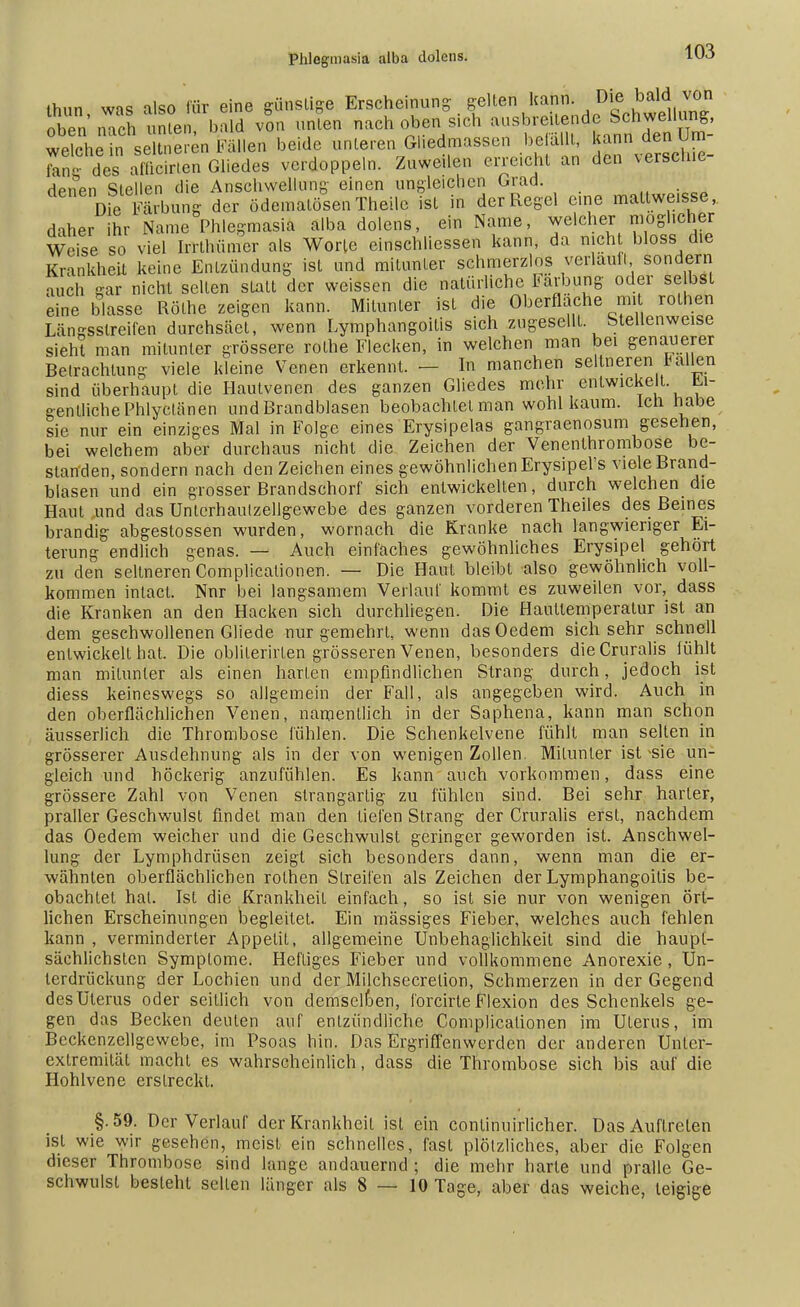 ihnn was also für eine günstige Erscheinung gelten kann. Die bald von £2 tVn\ bald von unten nach oben sich ausbreitende SchweUang. wPiphp in seltneren Fällen beide unleren Gliedmassen belallt, kann den um ran des affinen Gliedes verdoppeln. Zuweilen erreicht an den versehie- denen Stellen die Anschwellung einen ungleichen Grad. ■ ' ; Die Färbung der ödemalösen Theile ist in der Regel eine maltweisse, daher ihr Name Phlegmasia alba dolens, ein Name, welcher mogl.eher Weise so viel Irrthümer als Worte cinschliessen kann, da nicht bloss die Krankheit keine Entzündung ist und mitunter schmerzlos verlauft, sondern auch gar nicht selten statt der weissen die natürliche Färbung oder selbst eine blasse Rothe zeigen kann. Mitunter ist die Oberfläche mit rothen Längsstreifen durchsäet, wenn Lymphangoitis sich zugesellt Stellenweise sieht man mitunter grössere rolhe Flecken, in welchen man bei genauerer Betrachtung viele kleine Venen erkennt. — In manchen seltneren fairen sind überhaupt die Hautvenen des ganzen Gliedes mehr entwickelt. Ei- gentliche Phlyctänen und Brandblasen beobachtet man wohl kaum, ich Habe sie nur ein einziges Mal in Folge eines Erysipels gangraenosum gesehen, bei welchem aber durchaus nicht die Zeichen der Venenthrombose be- standen, sondern nach den Zeichen eines gewöhnlichen Erysipel's viele Brand- blasen und ein grosser Brandschorf sich entwickelten, durch welchen die Haut und das Unlcrhaulzellgewebe des ganzen vorderen Theiles des Beines brandig abgestossen wurden, wornach die Kranke nach langwieriger Ei- terung endlich genas. — Auch einfaches gewöhnliches Erysipel gehört zu den seltneren Complicalionen. — Die Haut bleibt also gewöhnlich voll- kommen inlact. Nnr bei langsamem Verlauf kommt es zuweilen vor, dass die Kranken an den Hacken sich durchliegen. Die Haullemperalur ist an dem geschwollenen Gliede nur gemehrt, wenn dasOedem sich sehr schnell entwickelt hat. Die oblilerirten grösseren Venen, besonders dieCruralis fühlt man mitunter als einen harten empfindlichen Strang durch, jedoch ist diess keineswegs so allgemein der Fall, als angegeben wird. Auch in den oberflächlichen Venen, namentlich in der Saphena, kann man schon äusserlich die Thrombose fühlen. Die Schenkelvene fühlt man selten in grösserer Ausdehnung als in der von wenigen Zollen. Mitunter ist -sie un- gleich und höckerig anzufühlen. Es kann auch vorkommen, dass eine grössere Zahl von Venen slrangartig zu fühlen sind. Bei sehr harter, praller Geschwulst findet man den tiefen Strang der Cruralis erst, nachdem das Oedem weicher und die Geschwulst geringer geworden ist. Anschwel- lung der Lymphdrüsen zeigt sich besonders dann, wenn man die er- wähnten oberflächlichen rothen Streifen als Zeichen der Lymphangoitis be- obachtet hat. Ist die Krankheit einfach, so ist sie nur von wenigen ört- lichen Erscheinungen begleitet. Ein massiges Fieber, welches auch fehlen kann , verminderter Appetit, allgemeine Unbehaglichkeit sind die haupt- sächlichsten Symptome. Heftiges Fieber und vollkommene Anorexie , Un- terdrückung der Lochien und der Milchsecrelion, Schmerzen in der Gegend des Uterus oder seillich von demselben, lörcirle Flexion des Schenkels ge- gen das Becken deuten auf entzündliche Complicalionen im Uterus, im Beckenzellgewebe, im Psoas hin. Das Ergriffenwerden der anderen Unler- extremität macht es wahrscheinlich, dass die Thrombose sich bis auf die Hohlvene erslreckt. §. 59. Der Verlauf der Krankheil ist ein conlinuirlicher. Das Auftreten ist wie wir gesehen, meist ein schnelles, fast plölzliches, aber die Folgen dieser Thrombose sind lange andauernd ; die mehr harte und pralle Ge- schwulst besteht seilen länger als 8—10 Tage, aber das weiche, teigige