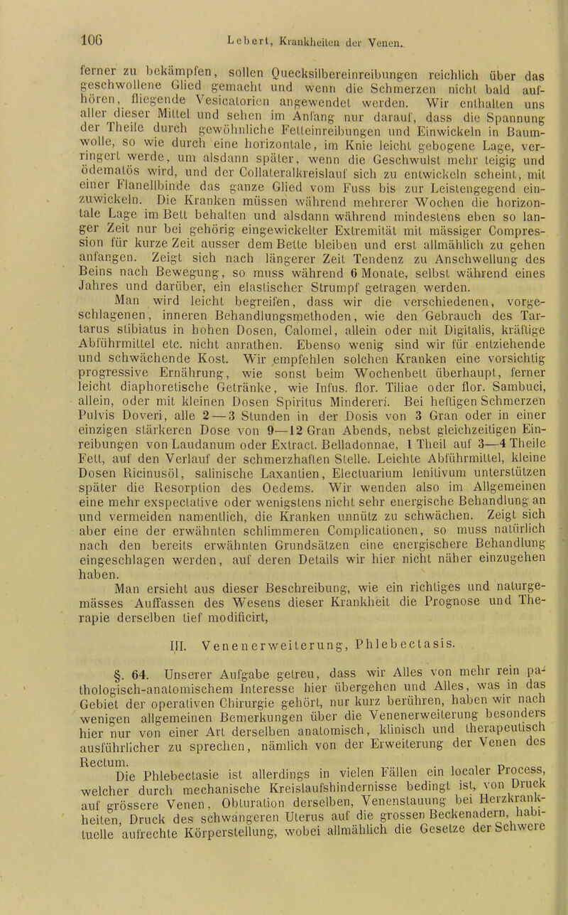 ferner zu bekämpfen, sollen Quecksilbereinreibungen reichlich über das geschwollene Glied gemacht und wenn die Schmerzen nicht bald auf- hören, fliegende Vesioalorien angewendet weiden. Wir enthalten uns aller dieser Mittel und sehen im Anfang nur darauf, dass die Spannung der Theilc durch gewöhnliche Felleinreibungen und Einwickeln in Baum- wolle, so wie durch eine horizontale, im Knie leicht gebogene Lage, ver- ringert werde, um alsdann später, wenn die Geschwulst mehr teigig und odemalös wird, und der Collateralkreislauf sich zu entwickeln scheint, mit einer Flanellbinde das ganze Glied vom Fuss bis zur Leistengegend ein- zuwickeln. Die Kranken müssen während mehrerer Wochen die horizon- tale Lage im Bett behalten und alsdann während mindestens eben so lan- ger Zeit nur bei gehörig eingewickelter Extremität mit mässiger Compres- sion für kurze Zeit ausser dem Bette bleiben und erst allmählich zu gehen anlangen. Zeigt sich nach längerer Zeit Tendenz zu Anschwellung des Beins nach Bewegung, so muss während 6 Monate, selbst während eines Jahres und darüber, ein elastischer Strumpf getragen werden. Man wird leicht begreifen, dass wir die verschiedenen, vorge- schlagenen, inneren Behandlungsmethoden, wie den Gebrauch des Tar- tarus stibialus in hohen Dosen, Calomel, allein oder mit Digitalis, kräftige Abführmittel etc. nicht anrathen. Ebenso wenig sind wir für entziehende und schwächende Kost. Wir empfehlen solchen Kranken eine vorsichtig progressive Ernährung, wie sonst beim Wochenbett überhaupt, ferner leicht diaphoretische Getränke, wie Infus, flor. Tiliae oder flor. Sambuci, allein, oder mit kleinen Dosen Spiritus Minderer}'. Bei heftigen Schmerzen Pulvis Doveri, alle 2— 3 Stunden in der Dosis von 3 Gran oder in einer einzigen stärkeren Dose von 9—12 Gran Abends, nebst gleichzeitigen Ein- reibungen von Laudanum oder Exlracl. Belladonnae, 1 Theil auf 3—4 Theile Fett, auf den Verlauf der schmerzhaften Stelle. Leichle Abführmittel, kleine Dosen Ricinusöl, salinische Laxantien, Electuarium lenitivum unterstützen später die Resorption des Oedems. Wir wenden also im Allgemeinen eine mehr exspectalive oder wenigstens nicht sehr energische Behandlung an und vermeiden namentlich, die Kranken unnütz zu schwächen. Zeigt sich aber eine der erwähnten schlimmeren Complicationen, so muss natürlich nach den bereits erwähnten Grundsätzen eine energischere Behandlung eingeschlagen werden, auf deren Details wir hier nicht näher einzugehen haben. Man ersieht aus dieser Beschreibung, wie ein richtiges und nalurge- mässes Auffassen des Wesens dieser Krankheit die Prognose und The- rapie derselben tief modificirt, III. Venenerweiterung, Phlebectasis. §. 64. Unserer Aufgabe getreu, dass wir Alles von mehr rein pa- thologisch-anatomischem Interesse hier übergehen und Alles, was in das Gebiet der operativen Chirurgie gehört, nur kurz berühren, haben wir nach wenigen allgemeinen Bemerkungen über die Venenerweiterung besonders hier nur von einer Art derselben anatomisch, klinisch und therapeutisch ausführlicher zu sprechen, nämlich von der Erweiterung der Venen des Rectum. . , i r> Die Phlebeclasie ist allerdings in vielen Fällen ein localer Process, welcher durch mechanische Kreislaufshindernisse bedingt ist, von Druck auf grossere Venen. Obluralion derselben, Venenstauung bei Herzkrank- heiten, Druck des schwangeren Uterus auf die grossen Beckenadern habi- tuelle aulrechte Körperstellung, wobei allmählich die Gesetze der Schwere