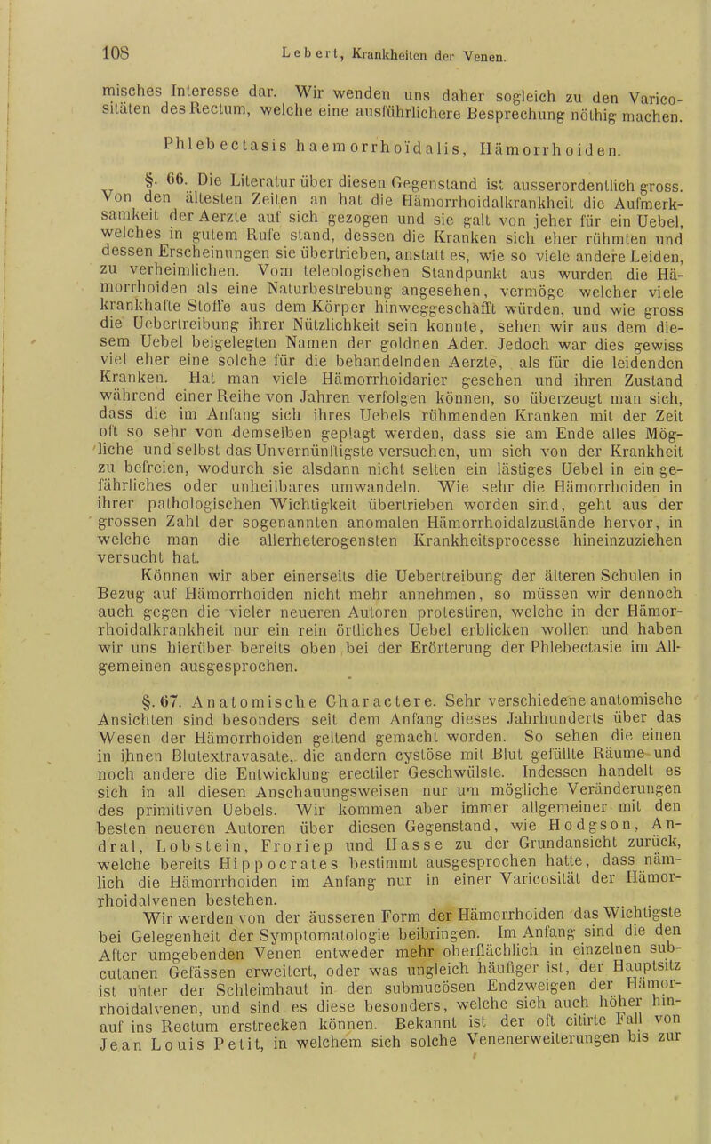 misches Interesse dar. Wir wenden uns daher sogleich zu den Varico- sitaten des Rectum, welche eine ausführlichere Besprechung nölhig machen. Phlebectasis h a e m orrh old a Ii s, Hämorrhoiden. §. 66. Die Literatur über diesen Gegenstand ist ausserordentlich gross. Von den ältesten Zeiten an hat die Hämorrhoidalkrankheil die Aufmerk- samkeit derAerzle auf sich gezogen und sie galt von jeher für ein Uebel, welches in gutem Rufe stand, dessen die Kranken sich eher rühmten und dessen Erscheinungen sie übertrieben, anstatt es, wie so viele andere Leiden, zu verheimlichen. Vom teleologischen Standpunkt aus wurden die Hä- morrhoiden als eine Naturbeslrebung angesehen, vermöge welcher viele krankhafte Stoffe aus dem Körper hinweggeschafft würden, und wie gross die üeberlreibung ihrer Nützlichkeit sein konnte, sehen wir aus dem die- sem Uebel beigelegten Namen der goldnen Ader. Jedoch war dies gewiss viel eher eine solche für die behandelnden Aerzle, als für die leidenden Kranken. Hat man viele Hämorrhoidarier gesehen und ihren Zustand während einer Reihe von Jahren verfolgen können, so überzeugt man sich, dass die im Anfang sich ihres Uebels rühmenden Kranken mit der Zeit oft so sehr von demselben geplagt werden, dass sie am Ende alles Mög- liche und selbst das Unvernünftigste versuchen, um sich von der Krankheil zu befreien, wodurch sie alsdann nicht selten ein lästiges Uebel in ein ge- fährliches oder unheilbares umwandeln. Wie sehr die Hämorrhoiden in ihrer pathologischen Wichtigkeit übertrieben worden sind, geht aus der grossen Zahl der sogenannten anomalen Hämorrhoidalzustände hervor, in welche man die allerheterogensten Krankheitsprocesse hineinzuziehen versucht hat. Können wir aber einerseits die Üeberlreibung der älteren Schulen in Bezug auf Hämorrhoiden nicht mehr annehmen, so müssen wir dennoch auch gegen die vieler neueren Autoren protestiren, welche in der Hämor- rhoidalkrankheit nur ein rein örtliches Uebel erblicken wollen und haben wir uns hierüber bereits oben bei der Erörterung der Phlebectasie im All- gemeinen ausgesprochen. §.67. Anatomische Charactere. Sehr verschiedene anatomische Ansichten sind besonders seil dem Anfang dieses Jahrhunderls über das Wesen der Hämorrhoiden geltend gemacht worden. So sehen die einen in ihnen Blulextravasate, die andern cystöse mit Blut gefüllte Räume und noch andere die Entwicklung erecliler Geschwülste. Indessen handelt es sich in all diesen Anschauungsweisen nur um mögliche Veränderungen des primitiven Uebels. Wir kommen aber immer allgemeiner mit den besten neueren Autoren über diesen Gegenstand, wie Hodgson, An- dral, Lobstein, Froriep und Hasse zu der Grundansicht zurück, welche bereits Hippocrates bestimmt ausgesprochen hatte, dass näm- lich die Hämorrhoiden im Anfang nur in einer Varicosilät der Hämor- rhoidalvenen bestehen. Wir werden von der äusseren Form der Hämorrhoiden das Wichtigste bei Gelegenheit der Symptomatologie beibringen. Im Anfang sind die den After umgebenden Venen entweder mehr oberflächlich in einzelnen sub- cutanen Gelassen erweitert, oder was ungleich häufiger ist, der Hauptsitz ist unter der Schleimhaut in den submucösen Endzweigen der Hamor- rhoidalvenen, und sind es diese besonders, welche sich auch hoher hin- auf ins Rectum erstrecken können. Bekannt ist der oft citirte 1^all von Jean Louis Petit, in welchem sich solche Venenerweiterungen bis zur