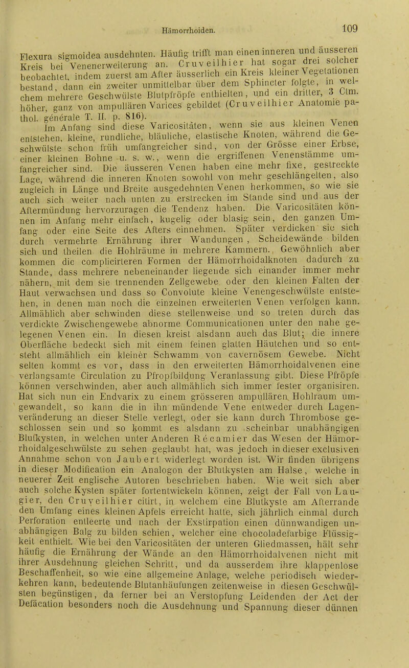 Flexura sigmoidea ausdehnten. Häufig trifft man einen inneren und äusseren Kreis bei Venenerweiterung an. Cruveilhier hat sogar drei solcher beobacSSu indem zuerst am After äusserlich ein Kreis kleiner Vege aüonen bestand, dann ein zweiter unmittelbar über dem Sphincler folgte in wel- chem mehrere Geschwülste Blulpfröpfe enthielten, und ein dritter, 3 Olm. höher, ganz von ampullären Varices gebildet (Cruveilhier Anatomie pa- thol. generale T. II. p. 816). . va.an Im Anfang sind diese Varicositäten, wenn sie aus kleinen Venen entstehen, kleine, rundliche, bläuliche, elastische Knoten, während die Ge- schwülste schon früh umfangreicher sind, von der Grösse einer Erbse, einer kleinen Bohne u. s. w., wenn die ergriffenen Venenstamme um- fangreicher sind. Die äusseren Venen haben eine mehr fixe, gestreckte Lage während die inneren Knoten sowohl von mehr geschlangeilen, also zugleich in Länge und Breite ausgedehnten Venen herkommen, so wie sie auch sich weiter nach unten zu erstrecken im Stande sind und aus der Aflermündung hervorzuragen die Tendenz haben. Die Varicositäten kön- nen im Anfang mehr einfach, kugelig oder blasig sein, den ganzen Um- fang oder eine Seite des Afters einnehmen. Später verdicken siu sich durch vermehrte Ernährung ihrer Wandungen , Scheidewände bilden sich und theilen die Hohlräume in mehrere Kammern., Gewöhnlich aber kommen die complicirteren Formen der Hämorrhoidalknoten dadurch zu Stande, dass mehrere nebeneinander liegende sich einander immer mehr nähern, mit dem sie trennenden Zellgewebe oder den kleinen Falten der Haut verwachsen und dass so Convolute kleine Venengeschwiilste entste- hen, in denen man noch die einzelnen erweiterten Venen verfolgen kann. Allmählich aber schwinden diese stellenweise und so treten durch das verdickte Zwischengewebe abnorme Communicalionen unter den nahe ge- legenen Venen ein. In diesen kreist alsdann auch das Blut; die innere Oberfläche bedeckt sich mit einem feinen glatten Häulchen und so ent- steht allmählich ein kleiner Schwamm von cavernösem Gewebe. Nicht seilen kommt es vor, dass in den erweiterten Hämorrhoidalvenen eine verlangsamte Circulation zu Pfropfbildung Veranlassung gibt. Diese Pfropfe können verschwinden, aber auch allmählich sich immer fester organisiren. Hat sich nun ein Endvarix zu einem grösseren ampullären Hohlraum um- gewandelt, so kann die in ihn mündende Vene entweder durch Lagen- veränderung an dieser Stelle verlegt, oder sie kann durch Thrombose ge- schlossen sein und so kommt es alsdann zu scheinbar unabhängigen Blulkysten, in welchen unter Anderen Becamier das Wesen der Hämor- rhoidalgeschwülste zu sehen geglaubt hat, was jedoch in dieser exclusiven Annahme schon von Jaubert widerlegt worden ist. Wir finden übrigens in dieser Modification ein Analogon der Blulkysten am Halse, welche in neuerer Zeit englische Autoren besehrieben haben. Wie weit sich aber auch solche Kyslen später fortentwickeln können, zeigt der Fall von Lau- gier, den Cruveilhier citirt, in welchem eine Blulkyste am Aflerrande den Umfang eines kleinen Apfels erreicht halte, sich jährlich einmal durch Perforation enlleerte. und nach der Exslirpation einen dünnwandigen un- abhängigen Balg zu bilden schien, welcher eine chocoladeiärbige Flüssig- keit enthielt. Wie bei den Varicositäten der unteren Gliedmassen, hält sehr häufig die Ernährung der Wände an den Hämorrhoidalvenen nicht mit ihrer Ausdehnung gleichen Schritt, und da ausserdem ihre klappenlose Beschaffenheit, so wie eine allgemeine Anlage, welche periodisch wieder- kehren kann, bedeutende Blulanhäufungen zeilenweise in diesen Geschwül- sten begünstigen, da ferner bei an Verstopfung Leidenden der Act der Delacalion besonders noch die Ausdehnung und Spannung dieser dünnen