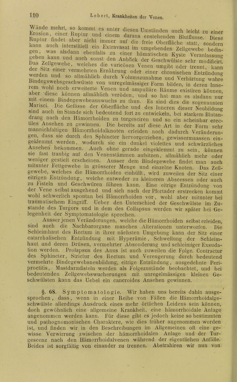 Wände mehrt, so kommt es unter diesen Umständen auch leicht zu einer Erosion, einer Ruptur und einem daraus enstehenden Blulflusse Diese Ruptur findet aber nicht immer auf die freie Oberfl^ho Ttf gen, was alsdann ebenfalls zu einer hämalischen Kvsle Veranlassung gasaUC- tS°nSf- Anb'1Ck der GesehwülJt, sehr modS Das Zellgewebe, welches die varicösen Venen umgibt oder trennt kann ^ ffÄ?h??lf,,i* dner tischen SünSung werden und so allmählich durch Volumszunahme und Verhärtung wahre Bindegswebsgeschwütste von unregelmässiger Form bilden! ?n deren Be- iern wohl noch erweiterte Venen und ampulläre Räume exisliren können ^nT\l-Ten aKmähliCh .VerÖden' Und 80 hat man es aSdJnn n5 mit einem Bindegewebeauswuchs zu thun. Es sind dies die sogenannten Mansci. Die Gelasse der Oberfläche und des Inneren dieser Neubildung sind auch tm Stande sich bedeutend fort zu entwickeln, bei starkem Blutan- drang nach den Hämorrhoiden zu turgesciren und so ein scheinbar erec- tiles Ansehen zu gewinnen. Die bereits auf diese Art in der Form sehr manmchialtigen Hämorrhoidalknoten erleiden noch dadurch Veränderun- gen dass sie durch den Sphincter hervorgetrieben, gewissermaassen ein- geklemmt werden, wodurch sie ein dunkel violettes und schwärzliches Ansehen bekommen. Auch ohne gerade eingeklemmt zu sein, können sie last traubig auf den Venenstämmen aufsitzen, allmählich mehr oder weniger gestielt erscheinen. Ausser dem Bindegewebe findet man auch mitunter Fettgewebe in grösserer Menge und einzelne Knoten. Das Zell- gewebe, welches die Hämorrhoiden einhüllt, wird zuweilen der Sitz einer eitrigen Entzündung, welche entweder zu kleineren Abscessen oder auch zu Fisteln und Geschwüren führen kann. Eine eitrige Entzündung von der Vene selbst ausgehend und sich nach der Pfortader erstrecken kommt wohl schwerlich spontan bei Hämorrhoiden vor, wohl aber mitunter bei traumalischem Eingriff. Ueber den Unterschied der Geschwülste im Zu- stande des Turgors und in dem des Collapsus werden wir später bei Ge- legenheit der Symptomatologie sprechen. Ausser jenen Veränderungen, welche die Hämorrhoiden selbst erleiden, sind auch die Nachbarorgane manchen Allerationen unterworfen. Die Schleimhaut des Rectum in ihrer nächsten Umgebung kann der Sitz einer Gatarrhalisehen Entzündung mit Hyperämie, Schwellung der Schleim- haut und deren Drüsen, vermehrter Absonderung und schleimiger Exsuda- tion werden. Prolapsus des Anus ist auch zuweilen die Fplge. Contractur des Sphincter, Striclur des Rectum und Verengerung durch bedeutend vermehrte Bindegewebsneubildung, eitrige Entzündung, ausgedehnte Peri- proctitis, Mastdarmfisteln werden als Folgezustände beobachtet, und bei bedeutenden Zellgewebswucherungen mit unregelmässigen kleinen Ge- schwülsten kann das Uebel ein cancroides Ansehen gewinnen. §. 68. Symptomatologie. Wir haben uns bereits dahin ausge- sprochen , dass, wenn in einer Reihe von Fällen die Hämorrhoidalge- schwülste allerdings Ausdruck eines mehr örtlichen Leidens sein können, doch gewöhnlich eine allgemeine Krankheit, eine hämorrhoidale Anlage angenommen werden kann. Für diese gibt es jedoch keine so bestimmten und pathognomonischen Charaktere, wie dies früher angenommen worden ist, und finden wir in den Beschreibungen im Allgemeinen oft eine ge- wisse Verwirrung zwischen der hämorrhoidalen Anlage und der Tur- gescenz nach den Hämorrhoidalvenen während der eigentlichen Anfälle. Beides ist sorgfältig von einander zu trennen. Abslrahiren wir nun von