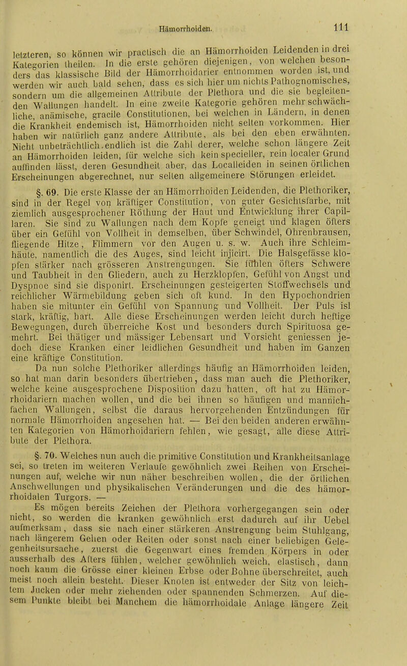 letzteren, so können wir praclisch die an Hämorrhoiden Leidenden in drei Kategorien Iheilen. In die erste gehören diejenigen, von welchen beson- ders chs klassische Bild der Hämorrhoidarier entnommen worden ist, und werden wir auch bald sehen, dass es sich hier um nichts Palhognomisches, sondern um die allgemeinen Attribute der Plethora und die sie begleiten- den Wallungen handelt. In eine zweite Kategorie gehören mehr schwäch- liche anämische, gracile Constitutionen, bei welchen in Ländern, in denen die Krankheit endemisch ist, Hämorrhoiden nicht selten vorkommen. Hier haben wir natürlich ganz andere Attribute, als bei den eben erwähnten. Nicht unbeträchtlich.endlich ist die Zahl derer, welche schon längere Zeit an Hämorrhoiden leiden, für welche sich kein specieller, rein localer Grund auffinden lässt, deren Gesundheit aber, das Localleiden in seinen örtlichen Erscheinungen abgerechnet, nur selten allgemeinere Störungen erleidet. §. 69. Die erste Klasse der an Hämorrhoiden Leidenden, die Plethoriker, sind in der Regel von kräftiger Constitution, von guter Gesichtsfarbe, mit ziemlich ausgesprochener Röthung der Haut und Entwicklung ihrer Capil- laren. Sie sind zu Wallungen nach dem Kopie geneigt und klagen öfters über ein Gefühl von Vollheit in demselben, über Schwindel, Ohrenbrausen, fliegende Hitze, Flimmern vor den Augen u. s. w. Auch ihre Schleim- häute, namentlich die des Auges, sind leicht injicirt. Die Halsgefässe klo- pfen stärker nach grösseren Anstrengungen. Sie fühlen öfters Schwere und Taubheit in den Gliedern, auch zu Herzklopfen, Gefühl von Angst und Dyspnoe sind sie disponirl. Erscheinungen gesteigerten Stoffwechsels und reichlicher Wärniebildung geben sich oft kund. In den Hypochondrien haben sie mitunter ein Gefühl von Spannung und Vollheit. Der Puls isl stark, kräftig, hart. Alle diese Erscheinungen werden leicht durch heftige Bewegungen, durch überreiche Kost und besonders durch Spirituosa ge- mehrt. Bei thätiger und mässiger Lebensart und Vorsicht geniessen je- doch diese Kranken einer leidlichen Gesundheit und haben im Ganzen eine kräftige Constitution. Da nun solche Plethoriker allerdings häufig an Hämorrhoiden leiden, so hat man darin besonders übertrieben, dass man auch die Plethoriker, welche keine ausgesprochene Disposition dazu hatten, oft hat zu Hämor- rhoidariern machen wollen, und die bei ihnen so häufigen und mannich- iächen Wallungen, selbst die daraus hervorgehenden Entzündungen für normale Hämorrhoiden angesehen hat. — Bei den beiden anderen erwähn- ten Kategorien von Hämorhoidariern fehlen, wie gesagt, alle diese Attri- bute der Plethora. §. 70. Welches nun auch die primitive Constitution und Krankheilsanlage sei, so treten im weiteren Verlaufe gewöhnlich zwei Reihen von Erschei- nungen auf, welche wir nun näher beschreiben wollen, die der örtlichen Anschwellungen und physikalischen Veränderungen und die des hämor- rhoidalen Turgors. — Es mögen bereits Zeichen der Plethora vorhergegangen sein oder nicht, so werden die Kranken gewöhnlich erst dadurch auf ihr Uebel aufmerksam, dass sie nach einer stärkeren Anstrengung beim Stuhlgang, nach längerem Gehen oder Reiten oder sonst nach einer beliebigen Gele- genheitsursache, zuerst die Gegenwart eines fremden Körpers in oder ausserhalb des Afters fühlen, welcher gewöhnlich weich, elastisch, dann noch kaum die Grösse einer kleinen Erbse oder Bohne überschreitet, auch meist noch allein besieht. Dieser Knoten ist entweder der Sitz von leich- tem Jucken oder mehr ziehenden oder spannenden Schmerzen. Auf die- sem Punkte bleibt bei Manchem die hämorrhoidale Anlage längere Zeit