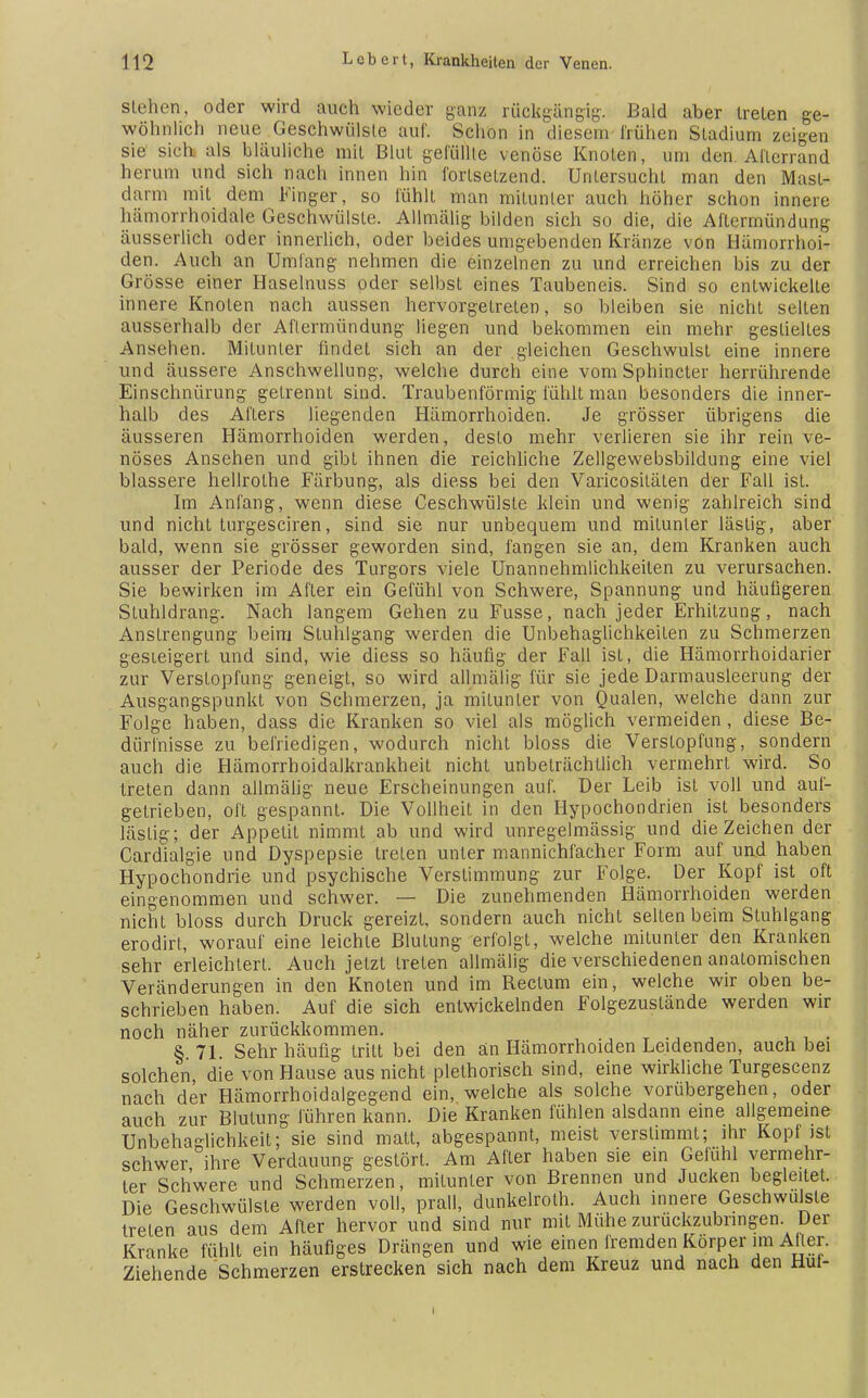 stehen, oder wird auch wieder ganz rückgängig Bald aber trelen ge- wöhnlich neue Geschwülste auf. Schon in diesem frühen Stadium zeigen sie sich als bläuliche mit Blut gelullte venöse Knoten, um den Alicrrand herum und sich nach innen hin fortsetzend. Untersucht man den Mast- darm mit dem Finger, so fühlt man mitunter auch höher schon innere häniorrhoidale Geschwülste. Allmälig bilden sich so die, die Altermündung äusserlich oder innerlich, oder beides umgebenden Kränze von Hämorrhoi- den. Auch an Umlang nehmen die einzelnen zu und erreichen bis zu der Grösse einer Haselnuss oder selbst eines Taubencis. Sind so entwickelte innere Knoten nach aussen hervorgetreten, so bleiben sie nicht selten ausserhalb der Aftermündung liegen und bekommen ein mehr gestieltes Ansehen. Mitunter findet sich an der gleichen Geschwulst eine innere und äussere Anschwellung, welche durch eine vomSphincter herrührende Einschnürung getrennt sind. Traubenförmig fühlt man besonders die inner- halb des Afters liegenden Hämorrhoiden. Je grösser übrigens die äusseren Hämorrhoiden werden, desto mehr verlieren sie ihr rein ve- nöses Ansehen und gibt ihnen die reichliche Zellgewebsbildung eine viel blassere hellrolhe Färbung, als diess bei den Varicosiläten der Fall ist. Im Anfang, wenn diese Geschwülste klein und wenig zahlreich sind und nicht turgesciren, sind sie nur unbequem und mitunter lästig, aber bald, wenn sie grösser geworden sind, fangen sie an, dem Kranken auch ausser der Periode des Turgors viele Unannehmlichkeiten zu verursachen. Sie bewirken im After ein Gefühl von Schwere, Spannung und häufigeren Stuhldrang. Nach langem Gehen zu Fusse, nach jeder Erhitzung, nach Anstrengung beim Stuhlgang werden die Unbehaglichkeilen zu Schmerzen gesteigert und sind, wie diess so häufig der Fall ist, die Hämorrhoidarier zur Verstopfung geneigt, so wird allmälig für sie jede Darmausleerung der Ausgangspunkt von Schmerzen, ja mitunter von Qualen, welche dann zur Folge haben, dass die Kranken so viel als möglich vermeiden, diese Be- dürfnisse zu befriedigen, wodurch nicht bloss die Verstopfung, sondern auch die Hämorrhoidalkrankheit nicht unbeträchtlich vermehrt wird. So treten dann allmälig neue Erscheinungen auf. Der Leib ist voll und auf- getrieben, oft gespannt. Die Vollheit in den Hypochondrien ist besonders lästig; der Appetit nimmt ab und wird unregelmässig und die Zeichen der Cardialgie und Dyspepsie treten unter mannichiächer Form auf und haben Hypochondrie und psychische Verstimmung zur Folge. Der Kopf ist oft eingenommen und schwer. — Die zunehmenden Hämorrhoiden werden nicht bloss durch Druck gereizt, sondern auch nicht selten beim Stuhlgang erodirt, worauf eine leichte Blutung erfolgt, welche mitunter den Kranken sehr erleichtert. Auch jetzt treten allmälig die verschiedenen anatomischen Veränderungen in den Knoten und im Rectum ein, welche wir oben be- schrieben haben. Auf die sich entwickelnden Folgezuslände werden wir noch näher zurückkommen. t § 71. Sehr häufig tritt bei den an Hämorrhoiden Leidenden, auch bei solchen die von Hause aus nicht plelhorisch sind, eine wirkliche Turgescenz nach der Hämorrhoidalgegend ein, welche als solche vorübergehen, oder auch zur Blutung führen kann. Die Kranken fühlen alsdann eine allgemeine Unbehaglichkeit; sie sind matt, abgespannt, meist verstimmt; ihr Kopf ist schwer ihre Verdauung gestört. Am After haben sie ein Gefühl vermehr- ter Schwere und Schmerzen, mitunter von Brennen und Jucken begleitet. Die Geschwülste werden voll, prall, dunkelroth. Auch innere Geschwülste treten aus dem After hervor und sind nur mit Mühe zurückzubringen. Der Kranke fühlt ein häufiges Drängen und wie einen fremden Körper im Aller. Ziehende Schmerzen erstrecken sich nach dem Kreuz und nach den Hui-