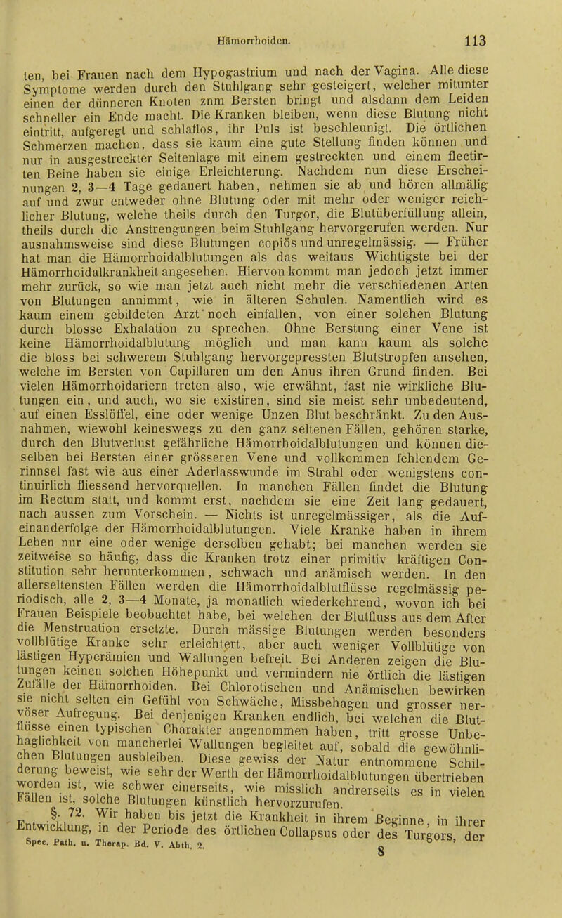 len, bei Frauen nach dem Hypogastrium und nach der Vagina. Alle diese Symptome werden durch den Stuhlgang sehr gesteigert, welcher mitunter einen der dünneren Knoten znm Bersten bringt und alsdann dem Leiden schneller ein Ende macht. Die Kranken bleiben, wenn diese Blutung nicht eintritt, aufgeregt und schlaflos, ihr Puls ist beschleunigt. Die örtlichen Schmerzen machen, dass sie kaum eine gute Stellung finden können und nur in ausgestreckter Seitenlage mit einem gestreckten und einem flectir- ten Beine haben sie einige Erleichterung. Nachdem nun diese Erschei- nungen 2, 3—4 Tage gedauert haben, nehmen sie ab und hören allmälig auf und zwar entweder ohne Blutung oder mit mehr oder weniger reich- licher Blutung, welche theils durch den Turgor, die Blutüberf'üllung allein, theils durch die Anstrengungen beim Stuhlgang hervorgerufen werden. Nur ausnahmsweise sind diese Blutungen copiös und unregelmässig. — Früher hat man die Hämorrhoidalblutungen als das weitaus Wichtigste bei der Hämorrhoidalkrankheit angesehen. Hiervon kommt man jedoch jetzt immer mehr zurück, so wie man jetzt auch nicht mehr die verschiedenen Arten von Blutungen annimmt, wie in älteren Schulen. Namentlich wird es kaum einem gebildeten Arzt noch einfallen, von einer solchen Blutung durch blosse Exhalation zu sprechen. Ohne Berstung einer Vene ist keine Hämorrhoidalblulung möglich und man kann kaum als solche die bloss bei schwerem Stuhlgang hervorgepressten Blutstropfen ansehen, welche im Bersten von Capillaren um den Anus ihren Grund finden. Bei vielen Hämorrhoidariern treten also, wie erwähnt, fast nie wirkliche Blu- tungen ein, und auch, wo sie existiren, sind sie meist sehr unbedeutend, auf einen Esslöffel, eine oder wenige Unzen Blut beschränkt. Zu den Aus- nahmen, wiewohl keineswegs zu den ganz seltenen Fällen, gehören starke, durch den Blutverlust gefährliche Hämorrhoidalblutungen und können die- selben bei Bersten einer grösseren Vene und vollkommen fehlendem Ge- rinnsel fast wie aus einer Aderlasswunde im Strahl oder wenigstens con- tinuirlich fliessend hervorquellen. In manchen Fällen findet die Blutung im Rectum statt, und kommt erst, nachdem sie eine Zeit lang gedauert, nach aussen zum Vorschein. — Nichts ist unregelmässiger, als die Auf- einanderfolge der Hämorrhoidalblutungen. Viele Kranke haben in ihrem Leben nur eine oder wenige derselben gehabt; bei manchen werden sie zeitweise so häufig, dass die Kranken trotz einer primitiv kräftigen Con- stitution sehr herunterkommen, schwach und anämisch werden. In den allerseltensten Fällen werden die Hämorrhoidalblutflüsse regelmässig pe- riodisch, alle 2, 3—4 Monate, ja monatlich wiederkehrend, wovon ich bei Frauen Beispiele beobachtet habe, bei welchen derBlutfluss aus dem After die Menstruation ersetzte. Durch mässige Blutungen werden besonders vollblütige Kranke sehr erleichtert, aber auch weniger Vollblütige von lästigen Hyperämien und Wallungen befreit. Bei Anderen zeigen die Blu- tungen keinen solchen Höhepunkt und vermindern nie örtlich die lästigen Zufälle der Hämorrhoiden. Bei Chlorotischen und Anämischen bewirken sie nicht selten ein Gefühl von Schwäche, Missbehagen und grosser ner- vöser Aufregung. Bei denjenigen Kranken endlich, bei welchen die Blut- flusse einen typischen Charakter angenommen haben, tritt grosse Unbe- haglichst von mancherlei Wallungen begleitet auf, sobald die gewöhnli- chen Blutungen ausbleiben. Diese gewiss der Natur entnommene Schil- derung beweist, wie sehr der Werth der Hämorrhoidalblutungen übertrieben worden ist, wie schwer einerseits, wie misslich andrerseits es in vielen Fallen ist, solche Blutungen künstlich hervorzurufen Pn. §;.72- Wir haben bis jetzt die Krankheit in ihrem Beginne, in ihrer Entwicklung, in der Periode des örtlichen Collapsus oder des Turgors der Spec. P«th. u. Therap. Bd. V. Abth. 2. c iul6UI!>»uer 9