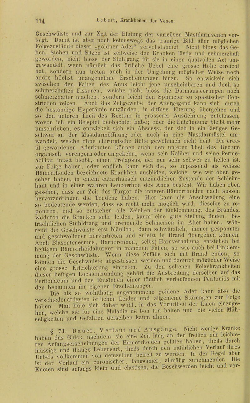 Geschwülste und zur Ztyl der Blutung der varicösen Masldarmvenen ver- folgt. Damit ist aber noch keineswegs das traurige Bild aller möglichen Folgezustände dieser „goldncn Ader vervollständigt. Nicht bloss das Ge- hen, Stehen und Sitzen ist zeitweise den Kranken lästig und schmerzhaft geworden, nicht bloss der Stuhlgang für sie in einen qualvollen Act um- gewandelt, wenn nämlich das örtliche Uebel eine grosse Höhe erreicht hat, sondern nun treten auch in der Umgebung möglicher Weise noch andre höchst unangenehme Erscheinungen hinzu. So entwickeln sich zwischen den Falten des Anus leicht jene unscheinbaren und doch so schmerzhaften Fissuren, welche nicht bloss die Darmausleerungen noch schmerzhafter machen, sondern leicht den Sphincter zu spastischer Con- slriclion reizen. Auch das Zellgewebe der Aftergegend kann sich durch die beständige Hyperämie entzünden, in diffuse Eiterung übergehen und so den unteren Theil des Rectum in grösserer Ausdehnung enlblössen, wovon ich ein Beispiel beobachtet habe; oder die Entzündung bleibt mehr umschrieben, es entwickelt sich ein Abscess, der sich in ein lästiges Ge- schwür an der Mastdarmöffnung oder auch in eine Masldarmfistel um- wandelt, welche ohne chirurgische Hülfe gewöhnlich nicht heilt. Die erec- til gewordenen Aderknoten können auch den unteren Theil des Rectum organisch verengern oder umgekehrt, wenn sein Kaliber und seine Perme- abilität intact bleibt, einen Prolapsus, der nur sehr schwer zu heilen ist, zur Folge haben, oder endlich kann sich die, so unpassend als weisse Hämorrhoiden bezeichnete Krankheit ausbilden, welche, wie wir oben ge- sehen haben, in einem' calarrhalisch entzündlichen Zustande der Schleim- haut und in einer wahren Leucoprhoe des Anus besteht. Wir haben oben gesehen, dass zur Zeit des Turgor die inneren Hämorrhoiden nach aussen hervorzudringen die Tendenz haben. Hier kann die Anschwellung eine so bedeutende werden, dass es nicht mehr möglich wird, dieselbe zu re- poniren, und so entstehen alle Zeichen der Einklemmung, des Brandes, wodurch die Kranken sehr leiden, kaum eine gute Stellung finden, be- trächtlichen Stuhldrang und brennende Schmerzen im After haben, wäh- rend die Geschwülste erst bläulich, dann schwärzlich, immer gespannler und geschwollener hervortreten und zuletzt in Brand übergehen können. Auch Blasentenesmus, Harnbrennen, selbst Harnverhaltung entstehen bei heftigem Hämorrhoidalturgor in manchen Fällen, so wie auch bei Einklem- mung der Geschwülste. Wenn diese Zufälle sich mit Brand enden, so können die Geschwülste abgestossen werden und dadurch möglicher Weise eine grosse Erleichterung eintreten. Zu den seltenen Folgekrankheiten dieser heftigen Localentzündung gehört die Ausbreitung derselben auf das Peritonaeum und das Entstehen einer tödtlich verlaufenden Peritonitis mit den bekannten ihr eigenen Erscheinungen. Die als so wohlthätig angenommene goldene Ader kann also die verschiedenartigsten örtlichen Leiden und allgemeine Störungen zur Folge haben Man hüte sich daher wohl. in das Vorurlheil der Laien einzuge- hen, welche sie für eine Maladie de bon ton halten und die vielen Muh- seligkeilen und Gefahren derselben kaum ahnen. S 73 Dauer, Verlauf und Ausgänge. Nicht wenige Kranke haben das Glück, nachdem sie eine Zeit lang an den freilich nur leichte- ren Anlängserscheinungen der Hämorrhoiden gelitten haben, the.ls durch massige und thätige Lebensart, theils durch den natürlichen Verlan ihres Uebel! vollkommen von demselben befreit zu werden. In der Regel aber ist der Verlauf ein chronischer, langsamer allmahg zunehmender. Die Knoten sind anfangs klein und elastisch, die Beschwerden leicht und vor-