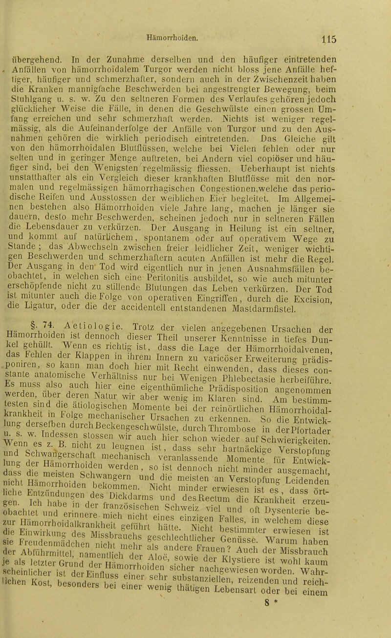 übergehend. In der Zunahme derselben und den häufiger eintretenden - Anfällen von hämorrhoidalem Turgor werden nicht bloss jene Anfälle hef- tiger, häufiger und schmerzhafter, sondern auch in der Zwischenzeit haben die Kranken mannigfache Beschwerden bei angestrengter Bewegung, beim Stuhlgang u. s. w. Zu den seltneren Formen des Verlaufes gehören jedoch glücklicher Weise die Fälle, in denen die Geschwülste einen grossen Um- lang erreichen und sehr schmerzhaft werden. Nichts ist weniger regel- mässig, als die Aufeinanderfolge der Anfälle von Turgor und zu den Aus- nahmen gehören die wirklich periodisch eintretenden. Das Gleiche gilt von den hämorrhoidalen Blutflüssen, welche bei Vielen fehlen oder nur selten und in geringer Menge auftreten, bei Andern viel copiöser und häu- figer sind, bei den Wenigsten regelmässig fliessen. Ueberhaupt ist nichts unstatthafter als ein Vergleich dieser krankhaften Blutflüsse mit den nor- malen und regelmässigen hämorrhagischen Congestionen,welche das perio- dische Reifen und Ausslossen der weiblichen Eier begleitet. Im Allgemei- nen bestehen also Hämorrhoiden viele Jahre lang, machen je länger sie dauern, desto mehr Beschwerden, scheinen jedoch nur in seltneren Fällen die Lebensdauer zu verkürzen. Der Ausgang in Heilung ist ein seltner, und kommt auf natürlichem, spontanem oder auf operativem Wege zu Stande; das Abwechseln zwischen freier leidlicher Zeit, weniger wichti- gen Beschwerden und schmerzhaftem acuten Anfällen ist mehr die Regel. Der Ausgang in den' Tod wird eigentlich nur in jenen Ausnahmsfällen be- obachtet, in welchen sich eine Peritonitis ausbildet, so wie auch mitunter erschöpfende nicht zu stillende Blutungen das Leben verkürzen. Der Tod ist mitunter auch die Folge von operativen Eingriffen, durch die Excision, die Ligatur, oder die der accidentell entstandenen Mastdarmfistel. u- ^'J^ Aetiolo&ie- Trotz der vielen angegebenen Ursachen der Hämorrhoiden ist dennoch dieser Theil unserer Kenntnisse in tiefes Dun- Sfl ?m r?,n 68 richli& ist' dass die La&e der Hamorrhoidalvenen, das fehlen der Klappen in ihrem Innern zu varicöser Erweiterung prädis- poniren, so kann man doch hier mit Recht einwenden, dass dieses con- TlTZTl vrhälLniSS nUr bd Weni*en PWebekasie herbefführe. ™S? n a £Ler eine eiSe^hümiiche Prädisposition angenommen werden, über deren Natur wir aber wenig im Klaren sind. Am besümm- Äeklnd|Lall0l0§Then 5°menle bd der reinörtlichen HämorÄL krankheit in Folge mechanischer Ursachen zu erkennen. So die Entwick- lung derselben durch Beckengeschwülste, durch Thrombose in d er Pf o fader Wenn es z T'nicnfr11, ^ ™± ^ SCh°n Wieder ^^chwierigSn Z7\?h «* m?hl,ZU leuSnetl lst- dass sehr hartnäckige Verstopfung S S»äst^ ä? sä? SS eeS ithn1Un?en,deS Dickdar™ und des Rectum die KxWkheft erzet Schtefun 'erinn S V%7« °ft ^—t zur B^oxrhc^^^^^^S Calles, in welchem diese die Einwirkuno- des Mi«XaSc i i,! 1 beslimmler erwiesen ist sie Freudenmädchen n ch n?Pflr ffoschlf htllf Genüsse. Warum haben der AbführmHtel ZmZülh t^ a? andere. Frauen ? Auch der Missbrauch «- kos, KÄ^ttÄÄtt! SS s *