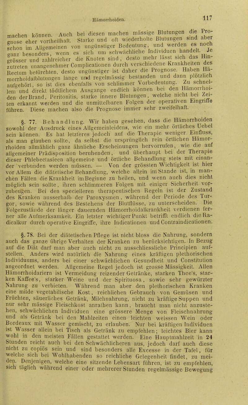 miohen können Auch bei diesen machen massige Blutungen die Pro- ^ose eher vor hei.halt. Starke und oft wiederholte Blutungen sind aber Ehon im Allgemeinen von ungünstiger Bedeutung und werden es noch 4nz besonders, wenn es sich um schwächliche Individuen handelt Je grösser und zahlreicher die Knoten sind, desto mehr lässt sich-das Hin- zutreten unangenehmer Complicationen durch verschiedene Krankheiten des Rectum befürchten, desto ungünstiger ist daher die Prognose Haben Ha- morrhoidalblulungen lange und regelmässig bestanden und dann plötzlich aufgehört so ist dies ebenfalls von schlimmer Vorbedeutung. Zu schnel- lem0 und direkt tödtlichem Ausgange endlich können bei den Hämorrhoi- den der Brand, Peritonitis, starke innere Blutungen, welche nicht bei Zei- len erkannt weiden und die unmittelbaren Folgen der operativen Eingnile führen. Diese machen also die Prognose immer sehr zweifelhaft. §.77. Behandlung. Wir haben gesehen, dass die Hämorrhoiden sowohl der Ausdruck eines Allgemeinleidcns, wie ein mehr örtliches Uebel sein können. Es hat letzteres jedoch auf die Therapie weniger Einfluss, als man glauben sollte, da selbst die ursprünglich rein örtlichen Hämor- rhoiden allmählich ganz ähnliche Erscheinungen hervorrufen, wie die auf allgemeiner Prädisposition beruhenden, und überhaupt bei der Therapie dieser Phlebectasieen allgemeine und örtliche Behandlung stets mit einan- der verbunden werden müssen. — Von der grössten Wichtigkeit ist hier vor Allem die diätetische Behandlung, welche allein im Stande ist, in man- chen Fällen die Krankheil im Beginne zu heilen, und wenn auch dies nicht möglich sein sollte, ihren schlimmeren Folgen mit einiger Sicherheit vor- zubeugen. Bei den specielleren therapeutischen Regeln ist der Zustand des Kranken ausserhalb der Paroxysmen, während der Periode des Tur- gor, sowie während des Bestehens der Blutflüsse, zu unterscheiden. Die Folgezustäitde der länger dauernden Hämorrhoidalkrankheit verdienen fer- ner alle Aufmerksamkeit. Ein letzter wichtiger Punkt betrifft endlich dieRa- dicalkur durch operative Eingriffe, ihre Indicationen und Contraindicalionen. §.78. Bei der diätetischen Pflege ist nicht bloss die Nahrung, sondern auch das ganze übrige Verhalten der Kranken zu berücksichtigen. In Bezug auf die Diät darf man aber auch nicht zu ausschliessliche Principien auf- stellen. Anders wird natürlich die Nahrung eines kräftigen plethorischen Individuums, anders bei einer schwächlichen Gesundheit und Constitution angeordnet werden. Allgemeine Regel jedoch ist grosse Mässigkeit. Allen Hämorrhoidariern ist Vermeidung reizender Gelränke, starken Thee's, star- ken Kaffee's, slarker Weine und der Spirituosa, sowie sehr gewürzter Nahrung zu verbieten. Während man aber den plelhorischen Kranken eine milde vegetabilische Kost, reichlichen Gebrauch von Gemüsen und Früchten, säuerliches Getränk, Milchnahrung, nicht zu kräftige Suppen und nur sehr mässige Fleischkost anrathen kann, braucht man nicht anzuste- hen, schwächlichen Individuen eine grössere Menge von Fleischnahrung und als Getränk bei den Mahlzeiten einen leichten weissen Wein oder Bordeaux mit Wasser gemischt, zu erlauben. Nur bei kräftigen Individuen ist Wasser allein bei Tisch als Getränk zu empfehlen; leichtes Bier kann wohl in den meisten Fällen gestattet werden. Eine Hauptmahlzeit in 24 Stunden reicht auch bei den Schwächlicheren aus, jedoch darf auch diese nicht zu copiös sein und sind besonders alle Excesse in der Tafel, für welche sich bei Wohlhabenden so reichliche Gelegenheit findet, zu mei- den. Denjenigen, welche eine sitzende Lebensart führen, ist zu empfehlen, sich taglich während einer oder mehrerer Stunden regelmässige Bewegung