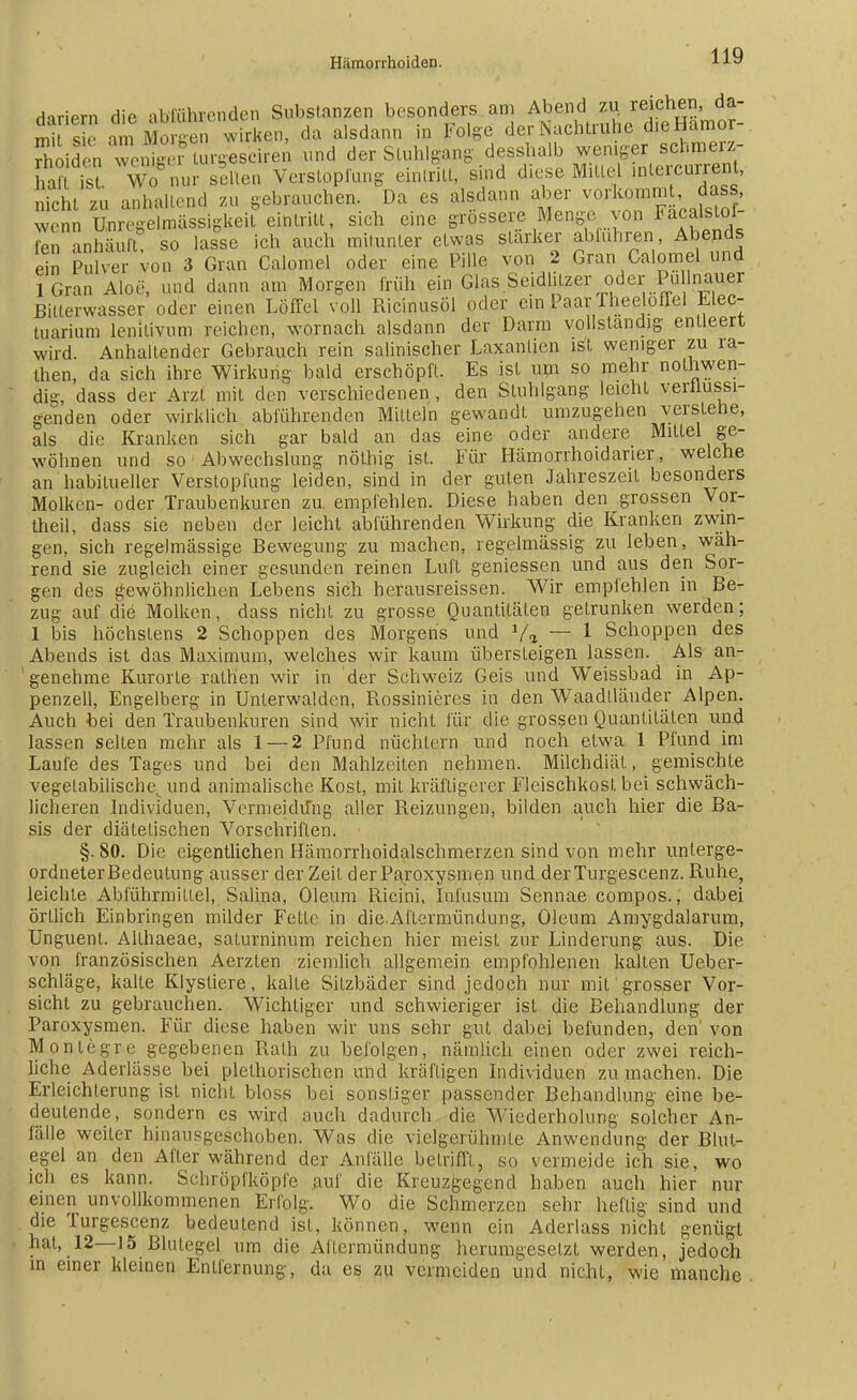 HnriPrn die abführenden Substanzen besonders am Abend zu reichen da- Ä 1 Mo Ren wirken, da alsdann in Folge der Nachtruhe d.eHamor- SddSTenteStSr^Bcirei und der Stuhl gang desshalb weniger schmerz- haft ist Wo nur s|ften Verstopfung eintritt, sind diese Mittel interkurrent, nicht zu anhaltend zu gebrauchen. Da es alsdann aber vorkommt, dass, wem U^^lmässigkeft eintritt, sich eine grössere Menge von Facalslo- fen anhäuft so lasse ich auch mitunter etwas stärker abluhren, Abends ein Pulver von 3 Gran Calomel oder eine Pille von 2 Gran Calomel und lGran Aloe, und dann am Morgen früh ein Glas Seidlitzer oder Pullnauer Bitterwasser oder einen Löffel voll Ricinusöl oder ein Paar fhee ofTel Elec- tuarium lenitivum reichen, wornach alsdann der Darm vollständig entleert wird Anhaltender Gebrauch rein salinischer Laxantien ist weniger zu ra- then, da sich ihre Wirkung bald erschöpft. Es ist um so mehr notwen- dig, dass der Arzt mit den verschiedenen , den Stuhlgang leicht verflüssi- genden oder wirklich abführenden Mitteln gewandt, umzugehen verstehe, als die Kranken sich gar bald an das eine oder andere Mittel ge- wöhnen und so Abwechslung nöthig ist. Für Hämorrhoidarier, welche an habitueller Verstopfung leiden, sind in der guten Jahreszeit besonders Molken- oder Traubenkuren zu empfehlen. Diese haben den grossen Vor- theil, dass sie neben der leicht abführenden Wirkung die Kranken zwin- gen, sich regelmässige Bewegung zu machen, regelmässig zu leben, wäh- rend sie zugleich einer gesunden reinen Luft gemessen und aus den Sor- gen des gewöhnlichen Lebens sich herausreissen. Wir empfehlen in Be- zug auf die Molken, dass nicht zu grosse Quantitäten getrunken werden; 1 bis höchstens 2 Schoppen des Morgens und V» — 1 Schoppen des Abends ist das Maximum, welches wir kaum übersteigen lassen. Als an- ' genehme Kurorte rathen wir in der Schweiz Geis und Weissbad in Ap- penzell, Engelberg in Unterwaiden, Rossinieres in den Waadlländer Alpen. Auch bei den Traubenkuren sind wir nicht für die grossen Quantitäten und lassen selten mehr als 1 — 2 Pfund nüchtern und noch etwa 1 Pfund im Laufe des Tages und bei den Mahlzeilen nehmen. Milchdiät, gemischte vegetabilische^ und animalische Kost, mit kräftigerer Fleischkost bei schwäch- licheren Individuen, Vermeidung aller Reizungen, bilden auch hier die Ba- sis der diätetischen Vorschriften. §. 80. Die eigentlichen Hämorrhoidalschmerzen sind von mehr unterge- ordneter Bedeutung ausser der Zeit derParoxysmen und derTurgescenz. Ruhe, leichte Abführmittel, Sahna, Oleum Ricini, Infusum Sennae compos., dabei örllich Einbringen milder Felle in die.Aftermündimg, Oleum Amygdalarum, Unguent. Allhaeae, saturninum reichen hier meist zur Linderung aus. Die von französischen Aerzten ziemlich allgemein empfohlenen kalten Ueber- schläge, kalte Klystiere, kalte Silzbäder sind jedoch nur mit grosser Vor- sicht zu gebrauchen. Wichtiger und schwieriger ist die Behandlung der Paroxysmen. Für diese haben wir uns sehr gut dabei befunden, den' von Monlegre gegebenen Rath zu befolgen, nämlich einen oder zwei reich- liche Aderlässe bei plelhorischen und kräftigen Individuen zu machen. Die Erleichterung ist nicht bloss bei sonstiger passender Behandlung eine be- deutende, sondern es wird auch dadurch die Wiederholung solcher An- fälle weiter hinausgeschoben. Was die vielgerühmte Anwendung der Blut- egel an den After während der Anfälle betrifft, so vermeide ich sie, wo ich es kann. Schröpfköpfe auf die Kreuzgegend haben auch hier nur einen unvollkommenen Erfolg. Wo die Schmerzen sehr heftig sind und die Turgescenz bedeutend ist, können, wenn ein Aderlass nicht genügt hat, 12—15 Blutegel um die Aflermündung herumgesetzt werden, jedoch in einer kleinen Entfernung, da es zu vermeiden und nicht, wie manche
