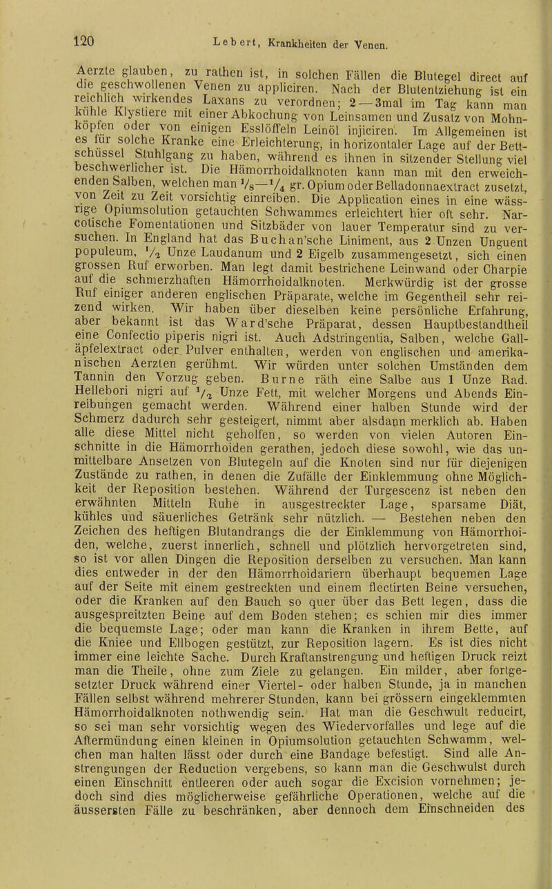Aerzte glauben, zu ralhen ist, in solchen Fällen die Blutegel direct auf die geschworenen Venen zu appliciren. Nach der Blutentziehung ist ein reichlich wirkendes Laxans zu verordnen; 2-3mal im Tag kann man kühle Klysliere mit einer Abkochung von Leinsamen und Zusatz von Mohn- kopfen oder von einigen Esslöflein Leinöl injiciren. Im Allgemeinen ist es lur solche Kranke eine Erleichterung, in horizontaler Lage auf der Bett- schussel Stuhlgang zu haben, während es ihnen in sitzender Stellung viel beschwerlicher ist. Die Hämorrhoidalknoten kann man mit den erweich- enden Salben, welchen man Vs—V* gr. Opium oder Belladonnaexlract zusetzt, von Zeit zu Zeit vorsichtig einreiben. Die Application eines in eine wäss- nge Opiumsolution getauchten Schwammes erleichtert hier oft sehr. Nar- cotische Fomentationen und Sitzbäder von lauer Temperatur sind zu ver- suchen. In England hat das Buchan'sche Liniment, aus 2 Unzen Unguent populeum, '/a Unze Laudanum und 2 Eigelb zusammengesetzt, sich einen grossen Ruf erworben. Man legt damit bestrichene Leinwand oder Charpie auf die schmerzhaften Hämorrhoidalknoten. Merkwürdig ist der grosse Ruf einiger anderen englischen Präparate, welche im Gegentheil sehr rei- zend wirken. Wir haben über dieselben keine persönliche Erfahrung, aber bekannt ist das Ward'sche Präparat, dessen Hauplbestandtheil eine Confeclio piperis nigri ist. Auch Adstringentia, Salben, welche Gall- äpfelextract oder Pulver enthalten, werden von englischen und amerika- nischen Aerzlen gerühmt. Wir würden unter solchen Umständen dem Tannin den Vorzug geben. Burne räth eine Salbe aus 1 Unze Rad. Hellebori nigri auf 1/<l Unze Fett, mit welcher Morgens und Abends Ein- reibungen gemacht werden. Während einer halben Stunde wird der Schmerz dadurch sehr gesteigert, nimmt aber alsdann merklich ab. Haben alle diese Mittel nicht geholfen, so werden von vielen Autoren Ein- schnitte in die Hämorrhoiden gerathen, jedoch diese sowohl, wie das un- mittelbare Ansetzen von Blutegeln auf die Knoten sind nur für diejenigen Zustände zu rathen, in denen die Zufälle der Einklemmung ohne Möglich- keit der Reposition bestehen. Während der Turgescenz ist neben den erwähnten Mitteln Ruhe in ausgestreckter Lage, sparsame Diät, kühles und säuerliches Getränk sehr nützlich. — Bestehen neben den Zeichen des heftigen Blutandrangs die der Einklemmung von Hämorrhoi- den, welche, zuerst innerlich, schnell und plötzlich hervorgetreten sind, so ist vor allen Dingen die Reposition derselben zu versuchen. Man kann dies entweder in der den Hämorrhoidariern überhaupt bequemen Lage auf der Seite mit einem gestreckten und einem flectirten Beine versuchen, oder die Kranken auf den Bauch so quer über das Bett legen, dass die ausgespreitzten Beine auf dem Boden stehen; es schien mir dies immer die bequemste Lage; oder man kann die Kranken in ihrem Bette, auf die Kniee und Ellbogen gestützt, zur Reposition lagern. Es ist dies nicht immer eine leichte Sache. Durch Kraftanstrengung und heftigen Druck reizt man die Theile, ohne zum Ziele zu gelangen. Ein milder, aber fortge- setzter Druck während einer Viertel- oder halben Stunde, ja in manchen Fällen selbst während mehrerer Stunden, kann bei grössern eingeklemmten Hämorrhoidalknoten nothwendig sein. Hat man die Geschwult reducirt, so sei man sehr vorsichtig wegen des Wiedervorfalles und lege auf die Aftermündung einen kleinen in Opiumsolution getauchten Schwamm, wel- chen man halten lässt oder durch eine Bandage befestigt. Sind alle An- strengungen der Reduction vergebens, so kann man die Geschwulst durch einen Einschnitt entleeren oder auch sogar die Excision vornehmen; je- doch sind dies möglicherweise gefährliche Operationen, welche auf die äussersten Fälle zu beschränken, aber dennoch dem Einschneiden des