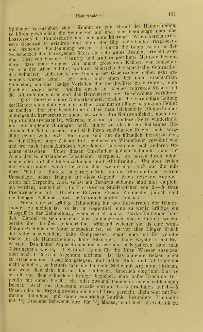 Splüncter vorzuziehen sind. Kommt es zum Brand der Hämorrhoiden so hören gewöhnlich die Schmerzen auf und h,er begünstige man das Losslossen der Brandschorfe und eine gute Eiterung Wenn bereitsgros- sere Geschwülste existiren und öfters der Sitz bedeutender Turgescenz und drohender Einklemmung waren, ist durch die Compression in der Zwischenzeit der Paroxysmen öfters ein sehr gutes Resultat erreicht wor- den Diese von Burne, Fleury und Andern gerühmte Methode besteht darin dass man Bougies von immer grösserem Kaliber, von conischer form in den After einführt, wodurch einerseits die spastische Conlraction des Sphincter, andrerseits der Umfang der Geschwülste selbst sehr ge- mindert werden kann. Ich habe auch öfters bei mehr erschlafftem Sphincter, um das lästige Vorfallen der Geschwülste zu verhüten, eine Bandage tragen lassen, welche durch ein kleines convexes Kissen aut die Aflermündnng drückend das Heraustreten der Geschwülste verhütete. §. 81. Ganz besondere Aufmerksamkeit verdient die vernünftige Leitung der Hämorrhoidalblutungen und sind hier zwei nur zu häufig begangene Fehler zu meiden. Der eine besteht darin, dass man leichtsinnig Hämorrhoidal- blutungen da hervorzurufen sucht, wo weder ihre Notwendigkeit, noch ihre Opportunität erwiesen ist, während man auf der anderen Seite wiederholte und erschöpfende Blutungen noch immer zu oft als ein heilsames Be- streben der Natur ansieht, und sich ihren schädlichen Folgen nicht sorg- fällig genug widersetzt. Blutungen sind nur da künstlich hervorzurufen, wo der Körper lange Zeit an ihre regelmässige Wiederkehr gewöhnt war und wo nach ihrem Aufhören bedenkliche Congestionen nach anderen Or- ganen entstehen. Unter diesen Uniständen jedoch behandle man vor Allem das so entstandene Localleiden energisch, am besten durch allge- meine oder örtliche Blutentziehungen und Abführmittel. Um aber örtlich die Hämorrhoiden wieder hervorzurufen, wende man auch nur die mil- deren Mittel an, Blutegel in geringer Zahl um die Aftermündung, warme Umschläge, heisse Dämpfe auf diese Gegend. Auch reizende Supposi- lorien mit Terpentin, Aloe, selbst mit Tartarus stibiatus sind hier empfoh- len worden; namentlich räth Trousseau Stuhlzäpfchen von 2 — 6 Gran ßrechweinstein auf 1 Drachme Butyrum Cacao. Zu meiden jedoch sind die heftigen Pellentia, sowie er Gebrauch starker Draslica. Wenn eine zu kräftige Behandlung für das Hervorrufen der Hämor- rhoiden zu meiden ist, so ist im Gegenlheil eine zu wenig kräftige ein Missgriff in der Behandlung, wenn es sich um zu starke Blutungen han- delt. Handelt es sich um eine bloss einmalige sehr starke Blutung, welche bereits über die Zeit gedauert hat, während welcher sie als eine wohl- tätige Aushülfe der Natur anzusehen ist, so ist vor allen Dingen örtlich die Kälte anzuwenden, kalte Compressen, sogar eine mit Eis gefüllte Blase auf die Hämorrhoiden, kalte Sitzbäder, kleine Klystiere mit Eis- wasser. Den kalten Applicationen äusserlich und in Klystieren, kann man Adstringenlia wie V2—1 Scrupel Tannin für die Unze Wasser zusetzen, oder auch 1—2 Gran Argentum nitricum. Ist das blutende Gefäss leicht zu erreichen und äusserlich gelegen, und haben Kälte und Adstringentia nicht geholfen, so betupfe man die blutende Stelle mit Argentum nitricum, und wenn dies nicht hilft mit dem Glüheisen. Innerlich empfiehlt Burne als oft von dem schnellsten Erfolge begleitet, eine halbe Drachme Ter- pentin mit einem Eigelb, ein oder zweimal täglich in einem schleimigen Decoct. Auch das Decoctum secalis cornuli, 1 — 2 Drachmen auf 4—5 Unzen oder das Ergotin zweistündlich zu 1 Gran gereicht, allein oder mitEx- tractum Ralanhiae und dabei säuerliches Getränk, besonders Limonade mit Va Drachme Schwefelsäure für Va Maass, sind hier als Getränk zu