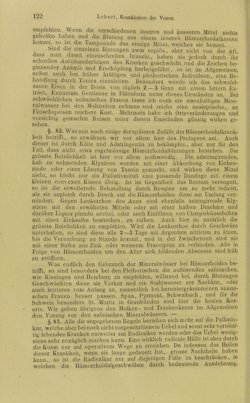 empfehlen. Wenn die verschiedenen inneren und äusseren Mitlei nichts geholfen hüben und die Blutung: aus einem inneren Hämorrhoidalknoten kommt, so ist die Tamponade das einzige Mittel, welches sie hemmt. Sind die einzelnen Blutungen zwar copiös, aber nicht von der Art, dass man direct einzuschreiten braucht, haben sie jedoch durch 'ihr schnelles Aufeinanderfolgen den Kranken geschwächt und die Zeichen be- ginnender Anämie und Erschöpfung herbeigeführt, so ist im Allgemeinen, selbst auch bei früher kräftigen und plethorischen Individuen, eine Be- handlung durch Tonica einzuleiten. Besonders wende ich das schwefel- saure Eisen in der Dosis von täglich 2 — 3 Gran mit einem bittern Ex- tract, Exil actum Genlianae in Pillenform unter diesen Umständen an. Bei schwächlichen anämischen Frauen lasse ich noch ein eisenhaltiges Mine- ralwasser bei den Mahlzeiten nehmen und reiche eine analeplische, an Fleischspeisen reichere Kost. Mehrmals habe ich Ortsveränderungen und vorsichtig gemachte Beisen unter diesen Umständen günstig wirken ge- sehen. §. 82. Was nun noch einige der späteren Zufälle derHämorrhoidalkrank- heit betrifft, so erwähnen wir vor allem hier des Prolapsus ani. Auch dieser ist. durch Kälte und Adstringentia zu bekämpfen, aber nur für den Fall, dass nicht etwa regelmässige Hämorrhoidalblulungen bestehen. Die grösste Reinlichkeit ist hier vor allem nolhwendig. Die adslringirenden, kalt zu nehmenden Klystiere werden mit einer Abkochung von Eichen- rinde oder einer Lösung von Tannin gemacht, und wirken diese Mittel nicht, so bleibt nur als Pallialivmittel eine passende Bandage mit einem kleinen con\ exen Kissen übrig. Ist im Gegenlheil das Rectum verengert, so ist die erweiternde Behandlung durch Bougies um so mehr indicirt, als sie zugleich durch Druck auf die Hämorrhoiden diese am Umfang ver- mindert. Gegen Leukorrhoe des Anus sind ebenfalls aslringirende Kly- stiere mit den erwähnten Mitteln oder mit einer halben Drachme und darüber Liquor plumbi acetici, oder auch Einführen von Charpiebäuschchen mil einer Zinksalbe bestrichen, zu rathen. Auch hier ist natürlich die grösste Reinlichkeit zu empfehlen. Wird die Leukorrhoe durch Geschwüre unterhalten, so sind diese alle 2—3 Tage mit Argentum nitricum zu ätzen, bis die Vernarbung zu Stande kommt, und in der Zwischenzeit sind sie mit einer Salbe aus Zink oder weissem Praecipitat zu verbinden. Alle in Folge von Hämorrhoiden um den After sich bildenden Abscesse sind früh zu eröffnen. Was endlich den Gebrauch der Mineralwässer bei Hämorrhoiden be- trifft, so sind besonders bei den Plelhorischen die auflösenden salinischen, wie Kissingen und Homburg zu empfehlen, während bei, durch Blutungen Geschwächten diese als Vorkur und ein Stahlwasser zur Nachkur, oder auch letzteres vom Anfang an, namentlich bei heruntergekommenen anämi- schen Frauen besser passen. Spaa, Pyrmont, Schwalbach, und für die Schweiz besonders St. Moritz in Graubünden sind hier die besten Kur- orte. Wir geben übrigens den Molken- und Traubenkuren im Allgemeinen den Vorzug vor den salinischen Mineralwässern. — §. 83. Alle die angegebenen Regeln beziehen sich mehr auf die Palhativ- kur, welche aber bei noch nicht vorgeschrittenem Uebel und sonst sehr vernunf- tig lebenden Kranken entweder zur Radicalkur werden oder das Uebel wenig- stens sehr erträglich machen kann. Eine wirklich radicale Hülfe ist aber durch die Kunst nur auf operativem Wege zu erreichen. Da indessen das Heilen dieser Krankheit, wenn sie lange gedauert hat, grosse Nachlheile haben kann, so ist die Radicalkur nur auf diejenigen Fälle zu beschranken, in welchen die Hämorrhoidalgeschwülsle durch bedeutende Ausdehnung,