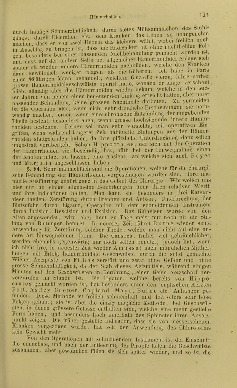 durch häufige Schmerzhafligkeit, durch stetes Muhsammachen des Stüh- sänes durch Ulceration elc. dem Kranken das Leben so unangenehm machen daser von zwei Uebeln das kleinere wählt, wobei freilich noch Tn lnschZzu bringen ist, dass die Radicalkur oft ohne nachteilige Fol- gen besonders bei einer passenden Nachbehandlung gemacht worden ist, und' dass auf der andern Seile bei allgemeiner hämorrhoidaler Anlage sich später oft wieder andere Hämorrhoiden nachbilden, welche den Kranken dann gewöhnlich weniger plagen als die früheren. Ich habe in Paris einen 86jährigen Mann behandelt, welchem Graefe vierzig Jahre vorher -rosse Hämorrhoidalgeschwülste operirt hatte, wonach er lange verschont, blieb, allmälig aber die Hämorrhoiden wieder bekam, welche in den letz- ten Jahren von neuem einen bedeutenden Umfang erreicht halten, aber unter passender Behandlung keine grossen Nachlheile darboten. Zu vermeiden ist die Operation also, wenn nicht sehr dringliche Erscheinungen sie not- wendig machen, ferner, wenn eine chronische Entzündung der umgebenden Theile besteht, besonders auch, wenn grosse hochsitzende innere Hämor- rhoiden bestehen. Ferner sei man sehr vorsichtig mit operativen Ein- griffen, wenn während längerer Zeit habituelle Blutungen aus den Hämor- rhoiden staltgefunden haben, da ihre plötzliche Unterdrückung dann selten ungestraft vorübergeht. Schon Hippocrates, der sich mit der Operation der Hämorrhoiden viel beschäftigt hat, rälh bei der Hinwegnahme einen der Knoten intact zu lassen, eine Ansicht, an welche sich-auch Boy er und Marjolin angeschlossen haben. §. 84. Sehr mannichfach sind die Operationen, welche für die chirurgi- sche Behandlung der Hämorrhoiden vorgeschlagen worden sind. Ihre ma- nuelle Ausführung gehört ganz in das Gebiet der Chirurgie. Wir wollen uns hier nur an einige allgemeine Bemerkungen über ihren relativen Werth und ihre Indicationen halten. Man kann sie besonders in drei Kalego- rieen theilen, Zerstörung durch Brennen und Aelzen , Unterbrechung der Blutzufuhr durch Ligatur, Operation mit dem schneidenden Instrument durch Incision , Rescision und Excision. Das Glüheisen wurde von den Allen angewendet, wird aber heut zu Tage meist nur noch für die Stil- lung von Blutungen benutzt. In neuerer Zeit rühmt Burne wieder seine Anwendung für Zerstörung solcher Theile, welche man nicht auf eine an- dere Art hinwegnehmen kann. Die Caustica, früher viel gebräuchlicher, werden ebenfalls gegenwärtig nur noch selten benutzt, jedoch hat, wenn ich nicht irre, in neuester Zeit wieder Amussat nach mündlichen Millhei-; lungen mit Erfolg hämorrhoidale Geschwülste durch die solid gemachte Wiener Aelzpaste von Filhos zerstört und zwar ohne Gefahr und ohne grosse Schmerzhaftigkeit, da der Stab dieses Aetzmitlels, während einigen Minuten mit den Geschwülsten in Berührung, einen tiefen Aelzschorf her- vorzurufen im Stande ist. Die Ligatur, welche bereits von Hippo- crates gemacht worden ist, hat besonders unter den englischen Aerzten Pott, Astley Cooper, Copland, Mayo, Burne etc. Anhänger ge- funden. Diese Methode ist freilich schmerzhall und hat öfters sehr böse Folgen gehabt; sie ist aber die einzig mögliche Methode, bei Geschwül- sten, in denen grössere Gelasse enthalten sind, welche eine mehr gestielte Form haben , und besonders hoch innerhalb des Sphincler ihren Ansalz- punkt zeigen. Die früher gestellte Indicalion, dass sie von messerscheuen Kranken vorgezogen würde, hat seit der Anwendung des Chloroforms kein Gewicht mehr. Von den Operationen mit schneidendem Instrument ist der Einschnitt die einfachste, und nach der Entleerung der Pfropfe fallen die Geschwülste zusammen, aber gewöhnlich füllen sie sich später wieder, und so ist die