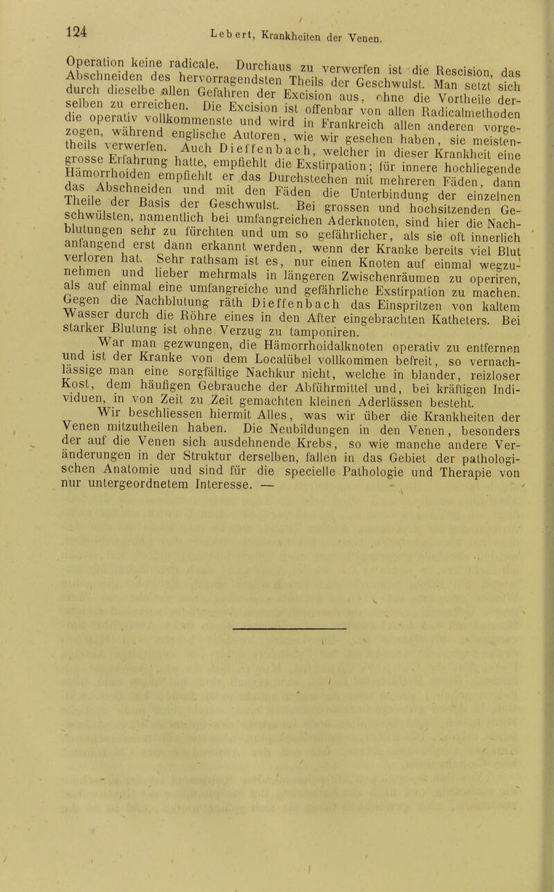 Operation keine radicale. Durchaus zu verwerfen ist di« R a selben zferreiphPn Gne.fah™ der Exc.s.on aus, ohne die Vortheile der- dfe oSe??liv vÄ™ Die(Excls,10n.1? ^enbar von allen Radicalmelhoden zo~e^ wl-end . re,lS™d in allen anderen vorge- AS . n A r ' T Wir ^sehen haben , sie meisten- Sosse S™n; bnl % L?5alh' welcher in dieser Krankheit eine grosse Liianrung hatte, empfiehlt die Exstirpalion; für innere hochliecende Hämorrhoiden empfiehlt er das Durchstechen mit mehreren Kden dann Theile d^ Tnl rdrm'\6en< FädSn die Unterbindung der einzelnen Vch^JZ d6K GeschwuIst B^ rossen und hochsitzenden Ge- schwülsten, namentlich bei umfangreichen Aderknoten, sind hier die Nach- »TllZ f ? mrCh,len Und Um 80 Ehrlicher, als sie oft innerlich anlangend erst dann erkannt werden, wenn der Kranke bereits viel Blut verloren hat Sehr rathsam ist es, nur einen Knoten auf einmal wegzu- nehmen und lieber mehrmals in längeren Zwischenräumen zu operiren als auf einmal eine umfangreiche und gefährliche Exstirpalion zu machen. Gegen die Nachblutung räth Dieffenbach das Einspritzen von kaltem Wasser durch die Röhre eines in den After eingebrachten Katheters. Bei starker Blutung ist ohne Verzug zu tamponiren. War man gezwungen, die Hämorrhoidalknoten operativ zu entfernen und ist der Kranke von dem Localübel vollkommen befreit, so vernach- lässige man eine sorgfältige Nachkur nicht, welche in blander, reizloser Kost, dem häufigen Gebrauche der Abführmittel und, bei kräftigen Indi- viduen, in von Zeit zu Zeit gemachten kleinen Aderlässen besteht. Wir beschliessen hiermit Alles, was wir über die Krankheiten der Venen mitzutheilen haben. Die Neubildungen in den Venen, besonders der auf die Venen sich ausdehnende Krebs, so wie manche andere Ver- änderungen in der Struktur derselben, fallen in das Gebiet der pathologi- schen Anatomie und sind für die specielle Pathologie und Therapie von nur untergeordnetem Interesse. —