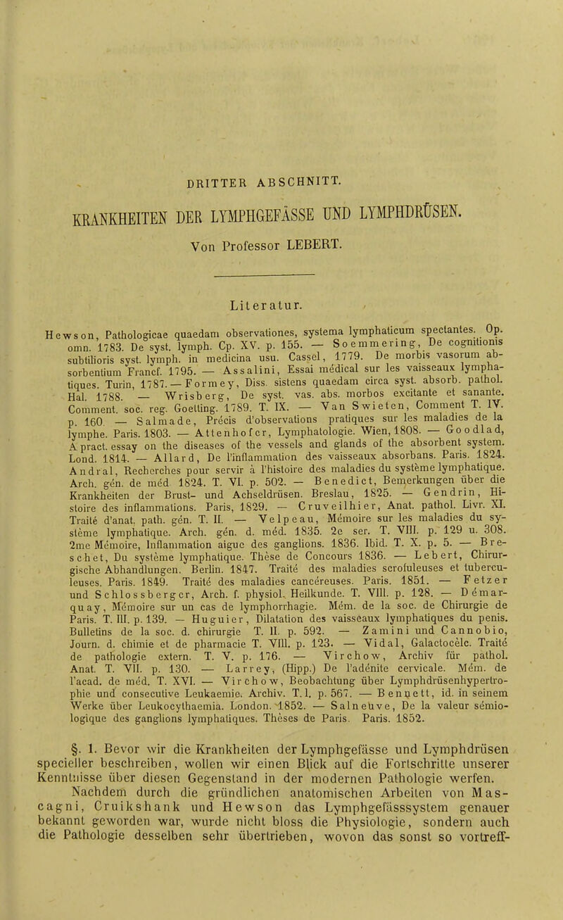 KRANKHEITEN DRITTER ABSCHNITT. DER LYMPHGEFÄSSE UND LYMPHDRÜSEN. Von Professor LEBERT. Literatur. Hewson, Pathologicae quaedam observationes, systema lyraphaücum spectantes. Op. omn. 1783. De syst, lymph. Cp. XV. p. 155. — Soemmering De cogniüonis subtilioris syst, lymph. in medicina usu. Cassel, 1779. De morbis vasorum ab- sorbentium Francf. 1795. — Assalini, Essai medical sur les vaisseaux lympha- tiques. Turin, 1787. — Formey, Diss. sistens quaedam circa syst, absorb. palhol. Hai 1788 — Wrisberg, De syst. vas. abs. morbos excitante et sanante. Comment.'soc. reg. Goelling. 1789. T. IX. — Van Swieten, Comment T IV. p. 160 _ Salmade, Precis d'observations pratiques sur les maladies de la lymphe. Paris. 1803. — Attenhofcr, Lymphatologie. Wien, 1808. — Goodlad, A pract. essay on the diseases of the vessels and glands of the absorbent System. Lond. 1814. — Allard, De Pinflammalion des vaisseaux absorbans. Paris. 1824. Andral, Rechcrches pour servir ä l'histoire des maladies du Systeme lymphatique. Arch. gen. de med. 1824. T. VI. p. 502. — Benedict, Bemerkungen über die Krankheiten der Brust- und Achseldrüsen. Breslau, 1825. — Gen drin, Hi- stoire des inflammations. Paris, 1829. — Cruveilhier, Anat. pathol. Livr. XI. Traite d'anat. path. gen. T. II. — Velpe au, Memoire sur les maladies du Sy- steme lymphatique. Arch. gen. d. med. 1835. 2e ser. T. VIII. p. 129 u. 308. 2mc Memoire, lnflammation aiguc des ganglions. 1836. Ibid. T. X. p. 5. — Bre- schet, Du Systeme lymphatique. These de Concours 1836. — Lebert, Chirur- gische Abhandlungen. Berlin. 1847. Traite des maladies scroluleuses et lubercu- leuses. Paris. 1849. Traite des maladies cancereuses. Paris. 1851. — Fetz er und Schlossberger, Arch. f. physiol. Heilkunde. T. VIII. p. 128. — Demar- quay, Memoire sur un cas de lymphorrhagie. Mem. de la soc. de Chirurgie de Paris. T. III. p. 139. — Hu guier, Dilatation des vaisseaux lymphatiques du penis. Bulletins de la soc. d. Chirurgie T. II. p. 592. — Zamini und Cannobio, Journ. d. chimie et de pharmacie T. Vlll. p. 123. — Vidal, Galactocelc. Traite de palhologie extern. T. V. p. 176. — Virchow, Archiv für pathol. Anat. T. VII. p. 130. — Larrey, (Hipp.) De l'adenite cervicale. Mem. de l'acad. de med. T. XVI. — Virchow, Beobachtung über Lymphdrüsenhypertro- phic und consecutive Leukaemie. Archiv. T. 1. p. 567. — Bennett, id. in seinem Werke über Leukocylhaemia. London. 1852. — Salneüve, De la valeur semio- logique des ganglions lymphatiques. Theses de Paris. Paris. 1852. §. 1. Bevor wir die Krankheiten der Lymphgefässe und Lymphdrüsen specieller beschreiben, wollen wir einen Blick auf die Fortschritte unserer Kenntnisse über diesen Gegenstand in der modernen Pathologie werfen. Nachdem durch die gründlichen anatomischen Arbeiten von Mas- cagni, Cruikshank und Hewson das Lymphgefässsystem genauer bekannt geworden war, wurde nicht bloss die Physiologie, sondern auch die Pathologie desselben sehr übertrieben, wovon das sonst so vortrefT-