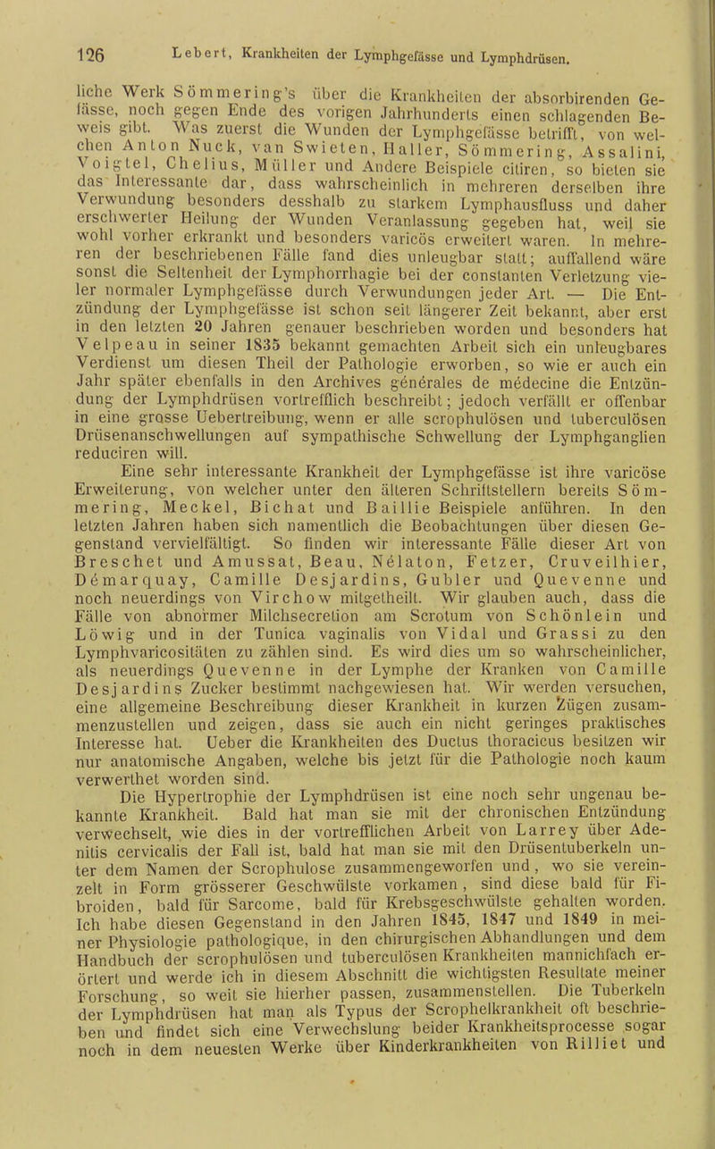 liehe Werk Sömmering's über die Krankheiten der absorbirenden Ge- lasse, noch gegen Ende des vorigen Jahrhunderts einen schlagenden Be- weis gibt. Was zuerst die Wunden der Lymphgefässe betrifft, von wel- chen Anlon Nuck, van Swieten, Haller, Sömmering, Assalini, Voigtei, Chehus, Müller und Andere Beispiele ciliren, so bieten sie das Interessante dar, dass wahrscheinlich in mehreren derselben ihre Verwundung besonders desshalb zu starkem Lymphausfluss und daher erschwerter Heilung der Wunden Veranlassung gegeben hat, weil sie wohl vorher erkrankt und besonders varicös erweitert waren. In mehre- ren der beschriebenen Fälle fand dies unleugbar stall; auffallend wäre sonst die Seltenheit der Lymphorrhagie bei der constanlen Verletzung vie- ler normaler Lymphgefässe durch Verwundungen jeder Art. — Die Ent- zündung der Lymphgefässe ist schon seit längerer Zeit bekannt, aber erst in den letzten 20 Jahren genauer beschrieben worden und besonders hat Velpe au in seiner 1835 bekannt gemachten Arbeit sich ein unleugbares Verdienst um diesen Theil der Pathologie erworben, so wie er auch ein Jahr später ebenfalls in den Archives generales de medecine die Entzün- dung der Lymphdrüsen vortrefflich beschreibt; jedoch verfällt er offenbar in eine grosse Uebertreibung, wenn er alle scrophulösen und luberculösen Drüsenanschwellungen auf sympathische Schwellung der Lymphganglien reduciren will. Eine sehr interessante Krankheit der Lymphgefässe ist ihre varicöse Erweiterung, von welcher unter den älteren Schriftstellern bereits Söm- mering, Meckel, Bichat und Bai Iii e Beispiele anführen. In den letzten Jahren haben sich namentlich die Beobachtungen über diesen Ge- genstand vervielfältigt. So finden wir interessante Fälle dieser Art von Breschet und Amussat, Beau, Nelaton, Fetzer, Cruveilhier, Demarquay, Camille Desjardins, Gubler und Quevenne und noch neuerdings von Virchow mitgetheilt. Wir glauben auch, dass die Fälle von abnormer Milchsecretion am Scrotum von Schönlein und Löwig und in der Tunica vaginalis von Vidal und Grassi zu den Lymphvaricositäten zu zählen sind. Es wird dies um so wahrscheinlicher, als neuerdings Quevenne in der Lymphe der Kranken von Camille Desjardins Zucker bestimmt nachgewiesen hat. Wir werden versuchen, eine allgemeine Beschreibung dieser Krankheit in kurzen Zügen zusam- menzustellen und zeigen, dass sie auch ein nicht geringes praktisches Interesse hat. Ueber die Krankheilen des Ductus thoracicus besitzen wir nur anatomische Angaben, welche bis jetzt für die Pathologie noch kaum verwerthet worden sind. Die Hypertrophie der Lymphdrüsen ist eine noch sehr ungenau be- kannte Krankheit. Bald hat man sie mit der chronischen Entzündung verwechselt, wie dies in der vortrefflichen Arbeit von Larrey über Ade- niiis cervicalis der Fall ist, bald hat man sie mit den Drüsentuberkeln un- ter dem Namen der Scrophulose zusammengeworfen und , wo sie verein- zelt in Form grösserer Geschwülste vorkamen , sind diese bald für Fi- broiden, bald für Sarcome, bald für Krebsgeschwülste gehalten worden. Ich habe diesen Gegenstand in den Jahren 1845, 1847 und 1849 in mei- ner Physiologie pathologique, in den chirurgischen Abhandlungen und dem Handbuch der scrophulösen und tuberculösen Krankheiten mannichfach er- örtert und werde ich in diesem Abschnitt die wichtigsten Resultate meiner Forschung so weit sie hierher passen, zusammenstellen. Die Tuberkeln der Lymphdrüsen hat man als Typus der Scrophelkrankheit oft beschrie- ben und findet sich eine Verwechslung beider Krankheilsprocesse sogar noch in dem neuesten Werke über Kinderkrankheiten von Rilliet und