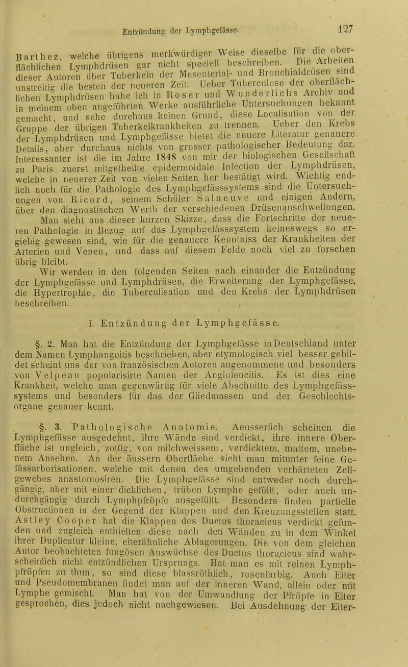 Barthez, welche übrigens merkwürdiger Weise dieselbe für dje^ flächliehen Lymphdrüsen gar nicht speciell beschreiben. D e Arbeiten dieser Autoren über Tuberkeln der Mesenterial- und Bronchialdrusen sind xmsl^itig die besten der neueren Zeit. Ueber Tuberculose der oberflach- chen Lymphdrüsen habe ich in Roser und Wunderlichs Archiv und in meinem oben angeführten Werke ausführliche Untersuchungen bekannt o-emacht und sehe durchaus keinen Grund, diese Localisation von der Gruppe 'der übrigen Tuberkelkrankheiten zu trennen. Ueber den Krebs der Lymphdrüsen und Lymphgelasse bietet die neuere Literatur genauere Details, aber durchaus nichts von grosser pathologischer Bedeutung- dar. Interessanter ist die im Jahre 1848 von mir der biologischen Gesellschaft zu Paris zuerst mitgelheilte epidermoidale Infeclion der Lymphdrusen, welche in neuerer Zeit von vielen Seilen her bestätigt wird. Wichtig end- lich noch für die Pathologie des Lymphgefässsystems sind die Untersuch- ungen von Ricord, seinem Schüler Salneuve und ejmgen Andern, über den diagnostischen Werth der verschiedenen Drüsenanschwellungen. Man sieht aus dieser kurzen Skizze, dass die Fortschritte der neue- ren Pathologie in Bezug auf das Lymphgeiässsyslem keineswegs so er- giebig gewesen sind, wie für die genauere Kenntniss der Krankheiten der Arterien und Venen, und dass auf diesem Felde noch viel zu forschen übrig bleibt. Wir werden in den folgenden Seiten nach einander die Entzündung der Lymphgefässe und Lymphdrüsen, die Erweiterung der Lymphgefässe, die Hypertrophie, die Tuberculisation und den Krebs der Lymphdrüsen beschreiben. , I. Entzündung der Lymphgefässe. §. 2. Man hat die Entzündung der Lymphgefässe in Deutschland unter dem Namen Lymphangoitis beschrieben, aber etymologisch viel besser gebil- det scheint uns der von französischen Autoren angenommene und besonders von Velpe au popularisirte Namen der Angioleucitis. Es ist dies eine Krankheit, welche man gegenwärtig für viele Abschnitte des Lymphgefäss- systems und besonders für das der Gliedmassen und der Geschlechts- organe genauer kennt. §. 3. Pathologische Anatomie. Aeusserlich scheinen die Lymphgefässe ausgedehnt, ihre Wände sind verdickt, ihre innere Ober- fläche ist ungleich, zottig, von milchweissem, verdicktem, mattem, unebe- nem Ansehen. An der äussern Oberfläche sieht man mitunter feine Ge- fässarborisationen, welche mit denen des umgebenden verhärteten Zell- gewebes anaslomosiren. Die Lymphgefässe sind entweder noch durch- gängig, aber mit einer dicklichen, trüben Lymphe gefüllt, oder auch un- durchgängig durch Lymphpfröpfe ausgefüllt. Besonders finden partielle Obstruclionen in der Gegend der Klappen und den Kreuzungsstellen statt. Astley Cooper hat die Klappen des Ductus thoracicus verdickt gefun- den und zugleich enthielten diese nach den Wänden zu in dem Winkel ihrer Duplicalur kleine, eilerähnliche Ablagerungen. Die von dem gleichen Autor beobachteten lüngösen Auswüchse des Ductus thoracicus sind wahr- scheinlich nicht entzündlichen Ursprungs. Hat man es mit reinen Lymph- pfröpfen zu Ihun, so sind diese blassrölhlich, rosenfarbig. Auch Eiler und Pseudomembranen findet man auf der inneren Wand, allein oder mit Lymphe gemischt. Man hat von der Umwandlung der Pfropfe in Eiter gesprochen, dies jedoch nicht nachgewiesen. Bei Ausdehnung der Eiler-