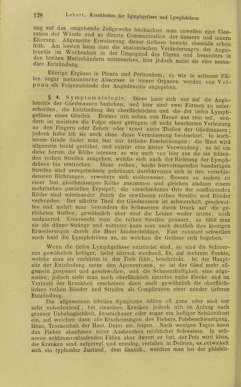 ung auf das umgebende Zellgewebe beobachtet man zuweilen eine Ulce- raion der Wände und so directe Communication der äussern und innern Eiterung. Allgemeine Erweiterung dieser Gefässe besteht ebenfalls schon ruh Am besten kann man die anatomischen Veränderungen der Anrio- leuciüs im Wochenbett in der Umgegend des Uterus und besondesS m däere EnTz^ngun^^chen, hier jedoch meist als einesecun- Eiterige Ergüsse in Pleura und Peritonäum, so wie in seltenen Fäl- len sogar metastalische Abscesse in innern Organen werden von Vel- pe au als Folgezuslände der Angioleucilis angegeben. § 4. Symptomatologie. Diese kann sich nur auf die Angio- leucitis der Gliedmassen beziehen, und hier sind zwei Formen zu unter- scheiden, die Entzündung der oberflächlichen und die der tiefen Lymph- gefasse eines Gliedes. Erstere tritt selten von Hause aus rein auf, son- dern ist meistens die Folge einer geringen, oft nicht beachteten Verletzung an den Fingern oder Zehen oder ■ sonst eines Theiles der Gliedmassen; jedoch habe ich sie auch ohne diese Veranlassung beobachtet. In leich- terem Grade findet man fast nur örtliche Erscheinungen; die Haut wird allgemein leicht geröthet, und existirt eine kleine Verwundung, so ist um diese herum die Rothe intenser, so wie auch von hier aus die nie fehlen- den rolhen Streifen ausgehen, welche sich nach der Richtung der Lymph- drüsen hin erstrecken. Diese rothen, leicht hervorragenden bandartigen Streifen sind unregelmässig gekrümmt, durchkreuzen sich in den verschie- densten Richtungen, erweitern sich stellenweise, fliessen an andern zu einer fast gleichmässigen Rothe zusammen und gleichen alsdann einem mehrfachen partiellen Erysipel; die verschiedenen Orte der confluirenden Rothe sind miteinander durch die erwähnten rothen Streifen und Ränder verbunden. Der afficirte Theil der Gliedmassen ist schmerzhaft, geschwol- len und mehrt man besonders die Schmerzen durch Druck auf die ge- röthelen Stellen, gewöhnlich aber sind die Leiden weder intens, noch andauernd. Untersucht man die rothen Streifen genauer, so fühlt man sie als dünne Stränge und mitunter kann man auch deutlich ihre knotigen Erweiterungen durch die Haut hindurchfühlen. Fast constant schwellen auch bald die Lymphdrüsen an, zu welchen die Gefässe sich begeben. Wenn die tiefen Lymphgefässe entzündet sind, so sind die Schmer- zen gewöhnlich heftiger, tiefer sitzend, siechend, fix, auf mehrere Punkte, welche man als verhärtet in der Tiefe fühlt, beschränkt. Ist der Haupt- sitz der Entzündung unter den Aponeurosen, so ist das Glied mehr all- gemein gespannt und geschwollen, und die Schmerzhaftigkeit eine allge- meine; jedoch sieht man noch oberflächlich einzelne rothe Flecke und im Verlaufe der Krankheit erscheinen dann auch gewöhnlich die oberfläch- lichen rothen Ränder und Streifen als Complication einer minder tieferen Entzündung. Die allgemeinen febrilen Symptome fehlen oft ganz oder sind nur sehr unbedeutend ; bei einzelnen Kranken jedoch tritt im Anfang nach grosser Unbehaglichkeil, Frostschauer oder sogar ein hefliger Schültelfrost ein, auf welchen dann alle Erscheinungen des Fiebers, Pulsbeschleunigung, Hitze, Trockenheit der Haut, Durst etc. folgen. Nach wenigen Tagen kann das Fieber abnehmen unter Ausbrechen reichlicher Schweisse. In selt- neren schlimmverlaufenden Fällen aber dauert es fort, der Puls wird klein, die Kranken sind aufgeregt und unruhig, verfallen in Delirien, es entwickelt sich ein typhoider Zustand, dem ähnlich, welchen man bei der phlebiti-
